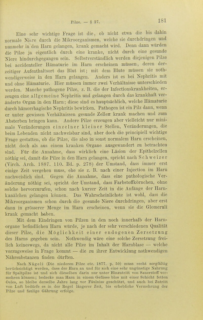 Eine sehr wichtige Frage ist die, ob nicht etwa die bis dahin normale Niere durch die Mila-oorganismen, welche sie durchdringen und nunmehr in den Harn gelangen, krank gemacht wird. Denn dann würden die Pilze ja eigentlich durch eine kranke, nicht durch eine gesunde Niere hindurchgegangen sein. Selbstverständlich werden diejenigen Pilze bei accidenteller Hämaturie im Harn erscheinen müssen, deren der- zeitiger Aufenthaltsort das Blut ist; mit dem Blute müssen sie noth- wendigerweise in den Harn gelangen. Anders ist es bei Nephritis mit und ohne Hämaturie. Hier müssen immer zwei Verhältnisse unterschieden werden. Manche pathogene Pilze, z. B. die der Infectionskrankheiten, er- zeugen eine allgemeine Nephritis und gelangen durch das krankhaft ver- änderte Organ in den Harn; diese sind es hauptsächlich, welche Hämaturie durch hämorrhagische Nephritis bewirken. Pathogen ist ein Pilz dann, wenn er unter gewissen Yerhältnissen gesunde Zellen krank machen und zum Absterben bringen kann. Andere Pilze erzeugen aber vielleicht nur mini- male Veränderungen einzelner kleiner Stellen, Veränderungen, die beim Lebenden nicht nachweisbar sind, aber doch die principiell wichtige Trage gestatten, ob die Pilze, die also in sonst normalem Harn erscheinen, nicht doch als aus einem kranken Organe ausgewandert zu betrachten sind. Für die Annahme, dass wirklich eine Läsion der Epithelzellen nöthig sei, damit die Pilze in den Harn gelangen, spricht nach Schweizer (Virch. Arch. 1887. 110. Bd. p. 278) der Umstand, dass immer erst einige Zeit vei'gehen muss, ehe sie z. B. nach einer Injection im Harn nachweislich sind. Gegen die Annahme, dass eine pathologische Ver- änderung nöthig sei, spricht der Umstand, dass Farbstoffkörnchen, ohne solche hervorzurufen, schon nach kurzer Zeit in die Anfänge der Harn- kanälchen gelangen köimen. Das Wahrscheinlichste ist wohl, dass die Mikroorganismen schon durch die gesunde Niere durchdringen, aber erst ■dann in grösserer Menge im Harn erscheinen, wenn sie die Glomeruli krank gemacht haben. Mit dem Eindringen von Pilzen in den noch innerhalb der Harn- organe befindlichen Harn würde, je nach der sehr verschiedenen Qualität dieser Pilze, die Möglichkeit einer endogenen Zersetzung des Harns gegeben sein. Nothwendig wäre eine solche Zersetzung frei- lich keineswegs, da nicht alle Pilze im Inhalt der Harnblase — welche vorzugsweise in Frage kommt — die zu ihrer Entwicklung nothwendigen Nährsubstanzen finden dürften. Ncach Nägeli (Die niederen Pilze etc. 1877. p. 50) miiss recht sorgfältig berücksichtigt werden, dass der Harn an und für sich eine sehr ungünstige Nahrung für Spaltpilze ist und sich dieselben darin nur unter Hinzutritt von Sauerstoff ver- mehren können; bedecke man Harn in einem Gefässe blos mit einer Schicht fetten Oeles, so bleibe derselbe Jahre lang vor Fäulniss geschützt, und auch bei Zutritt von Luft bedürfe es in der Eegel längerer Zeit, bis erhebliche Vermehrung der Pilze und faulige Gährung erfolge.