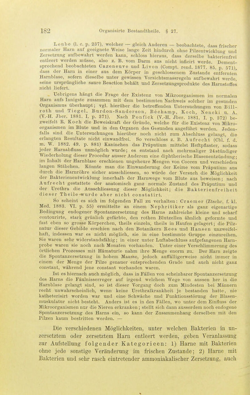 Lenbe (1. e. p. 237), welcher — gleich Anderen — beobachtete, dass frischer normaler Harn auf geeignete Weise lange Zeit hindurch ohne Pilzentwicklung und Zersetzung aulbewahrt werden kann, schloss hieraus, dass derselbe baktei-ienfrei entleert werden müsse, also z. B. vom Darm aus nicht inficirt werde. Dement- sprechend beobachteten Cazeneuve und Livon (Compt. rend. 1877. 85. p. 571) dass der Harn in einer aus dem Körper in geschlossenem Zustande entfernten Harnblase, sofern dieselbe unter gewissen Vorsichtsmassregeln aufbewahrt werde, seine ursprüngliche saure Beaction behält und Zersetzungsprodukte des Harnstoffes nicht liefert. Uebrigens hängt die Präge der Existenz von Mikroorganismen im normalen Harn aufs Innigste zusammen mit dem bestimmten Nachweis solcher im gesunden Organismus überhaupt; vgl. hierüber die betreffenden Untersuchungen von Bill- roth und Tiegel, Burdon-Sanderson. Bechamp, Koch, Nencki u. A (V.-H. Jber. 1881. I. p. 371). Nach Ponfick (V.-H. Jber. 1881. I. p. 372)'be- zweifelt E. Koch die Beweiskraft der Gründe, welche für die Existenz von Mikro- organismen im Blute und in den Organen des Gesunden angeführt werden. Jeden- falls sind die Untersuchungen hierüber noch nicht zum Abschluss gelangt, die erlangten Resultate nicht einwandfrei. So verschloss z. B. Aufrecht (Cbl.'f. d. m. W. 1882. 49. p. 881) Kaninchen das Präputium mittelst Heftpflaster, sodass jeder Harnabfluss unmöglich wurde; es entstand nach mehrmaliger 24stündiger Wiederholung dieser Procedur ausser Anderem eine diphtherische Blasenentzündung; im Inhalt der Harnblase erschienen ungeheure Mengen von Coccen imd verschieden Jangen Stäbchen. Könnte man die Einwanderung der Keime vom Präputium aus durch die Harnröhre sicher ausschliessen, so würde der Versuch die Möglichkeit der Bakterienentwicklung innerhalb der Harnwege vom Blute aus beweisen: nach Aufrecht gestattete der anatomisch ganz normale Zustand des Präputium und der Urethra die Ausschliessung dieser Möglichkeit; die Bakterienfreiheit dieser Theile-wurde aber nicht constatirt. So scheint es sich im folgenden Fall zu verhalten: Craemer (Ztschr. f. kl. Med. 1883. VI. p. 55) ermittelte an einem Nephritiker als ganz eigenartige Bedingung endogener Spontanzersetzung des Harns zahlreiche kleine und scharf contourirte, stark grünlich gefärbte, den rothen Blutzellen ähnlich geformte und fast eben so grosse Körperchen, theils einzeln, theils in Haufen gelagert; die Pilz- natur dieser Gebilde erschien nach den Botanikern Bees und Hansen unzweifel- haft, indessen war es nicht möglich, sie in eine bestimmte Gruppe einzureihen. Sie waren sehr widerstandsfähig; in einer unter Luftabschluss aufgefangenen Harn- probe waren sie noch nach Monaten vorhanden. Unter einer Verschlimmerung des örtlichen Prozesses mit Hämatm-ie nahm ihre Menge enorm zu. Der Harn zeigte die Spontanzersetzung in hohem Maasse, jedoch auifälligerweise nicht immer in einem der Menge der Pilze genauer entsprechenden Grade und auch nicht ganz eonstant, während jene constant vorhanden waren. Ist es hiernach auch möglieh, dass in Fällen von scheinbarer Spontanzersetzung des Harns die Fäulnisserreger auf irgend welchem Wege von aussen her in die Hai-nblase gelangt sind, so ist dieser Vorgang doch zum Mindesten bei Männern recht unwahrscheinlich, wenn keine Urethralkrankheit je bestanden hatte, nie katheterisirt worden war und eine Schwäche und Funktionsstörung der Blasen- muskulatur nicht besteht. Anders ist es in den Fällen, wo unter dem Einfluss der Mikroorganismen nur die Nieren erkranken; stellt sich dann ausserdem noch endogene Spontanzersetzung des Harns ein, so kann der Zusammenhang derselben mit den Pilzen kaum bestritten werden. — Die verschiedenen Möglichkeiten, unter welchen Bakterien in nn- zersetztem oder zersetztem Harn entleert werden, geben Veranlassung zur Aufstellung folgender Kategorieen: 1) Harne mit Bakterien ohne jede sonstige Yeränderung im frischen Zustande; 2) Harne mit Bakterien und sehr rasch eintretender ammoniakalischer Zersetzung, auch