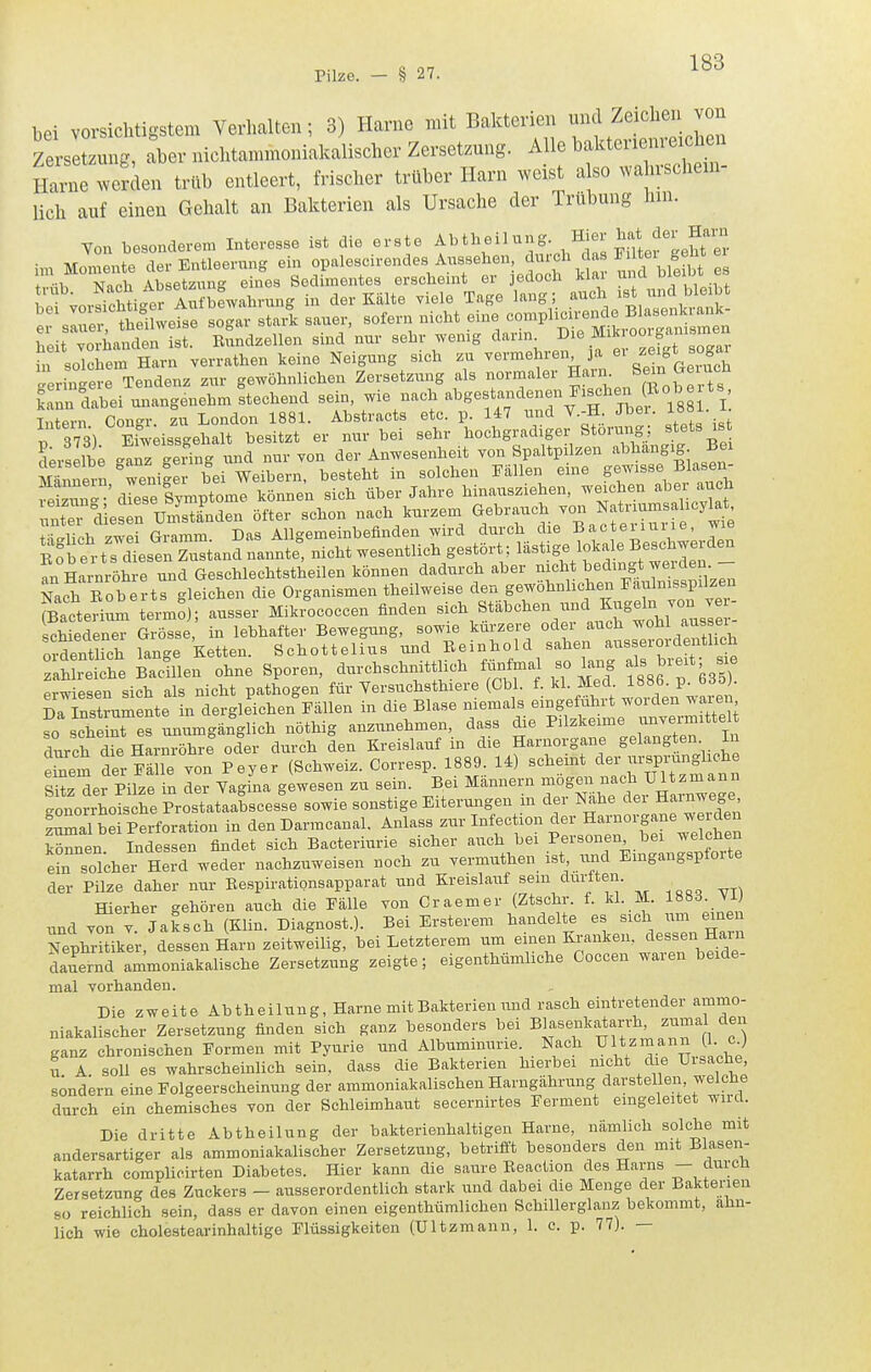 bei vorsichtigstem Verhalten; 3) Harne mit Bakterien '^;\Zeiche von Zersetzung, ^ber nichtammoniakalischer Zersetzung. Alle bakterienre ch n Haie erien trüb entleert, frischer trüber Harn weist also wa u-schem- lich auf einen Gehalt an Bakterien als Ursache der Trübung hin. Von besonderem Interesse ist die erste Abtheilung. Hier hat der Harn i. Mo^n^L^ dL-Entleerung ein oi-le-irendes A.jssehen durc^^ triSl. Nach Absetzung e nes Sedimentes erscheint er jedocn Kiai umi S ;orSchMger AufbLahrung in der Kälte viele Tage lang; bei ° . gt^i-k sauer, sofern nicht eine complicirende Bla&enkianlc r:irri*d n Bundzellen sind nur sehr wenig darin. Die Milcroorga^ismen rsol ?em Tarf Verrathen keine Neigung sich zu --ehren ja er zeigt sogar erin-ere Tendenz zur gewöhnlichen Zersetzung als normaler Hain ^^m (^eiucn kann dtbei unangenehm stechend sein, wie -ch abgestandenen Fischen 0^ ob ts Intern Congr. zu London 1881. Abstracts etc. p. 147 und Y.-H Jbei. l««^- ^• p 373) Eiw;issgehalt besitzt er nur bei sehr hochgradiger Störung; stets is 5;rselbe -anz gering und nur von der Anwesenheit von Spaltpilzen abhangig. Bei Snern weniger bei Weibern, besteht in solchen Fällen eine gewisse Blasen- Sn-'dreselymptome können sich über Jahre hinausziehen, weichen aber auch diesen unLänden öfter schon nach kurzem Gebrauch -^^atriumsalicy^a^ t'i..lich zwei Gramm. Das Allgemeinbefinden wird durch die Bacteiiuiie, wie Rob e^-ts dlsenTusUnd nannte, nicht wesentlich gestört: lästige lokale Beschwerden an Harnröhre und Geschlechtstheilen können dadurch aber nicht bedingt werden - Nach Bober-ts gleichen die Organismen theilweise den gewöhnlichen nisspilzen fBactelm termo); ausser Mikrococcen finden ^^.'^K^^'^^l^-J^t^^^ schiedener Grösse, in lebhafter Bewegung, sowie kürzere odei auch ^^^^ ^^^^f^ ordentlich lange Ketten. Schottelius und Beinhold sahen ausserordentlich zahkei he Baetllen ohne Sporen, durchschnittlich fünfmal so lang f « 'f Prwiesen sich als nicht pathogen für Versuchsthiere (Cbl. f. kl. Med. 1886. p. bdöj. rSrurente n dergleichen Fällen in die Blase niemals eingeführt worden waren fo sehe unumgänglich nöthig anzimehmen, dass die Pilzkeime unvermitte d^irch re Harnröhrf oder durch den Kreislauf in die Harnorgane gelangten In eem der Fälle von Peyer (Schweiz. Corresp. 1889. 14) scheint cler 1-^^^^^^^^^ Sitz der Pilze in der Yagina gewesen zu sein. B- Mannern .^^'t^^* J^^^^^ gonorrhoische Prostataabscesse sowie sonstige Eiterungen m der Nahe dei Hainwege fumal bei Perforation in den Darmcanal. Anlass zur Infection der Harnorgane w den können Indessen findet sich Bacteriurie sicher auch bei Personen bei welchen e°n solcher Herd weder nachzuweisen noch zu vermuthen ist u.id Emgangspforte der Pilze daher nur Bespirationsapparat und Kreislauf sein durften. Hierher gehören auch die Falle von Craemer (Ztschr. f. kl. M. 1883. VI und vS v JaLch (Klin. Diagnost.). Bei Ersterem handelte es Bich -m einen Nephritiker, dessen Harn zeitweilig, bei Letzterem um ^'j'''''''''' '^''''^^^^^^ dauernd ammoniakalische Zersetzung zeigte; eigenthümliche Coccen waren beide- mal vorhanden. Die zweite Abtheilung, Harne mit Bakterien und rasch eintretender ammo- niakalischer Zersetzung finden sich ganz besonders bei Blasenkatarrh, zumal den ganz chronischen Formen mit Pyurie und Albuminurie Nach Ultzmann (1. c } u A soll es wahrscheinlich sein, dass die Bakterien hierbei nicht die TJisache sondern eine Folgeerscheinung der ammoniakalischen Harngährung darstellen, welche durch ein chemisches von der Schleimhaut secernirtes Ferment eingeleitet wird. Die dritte Abtheilung der bakterienhaltigen Harne, nämlich solche mit andersartiger als ammoniakalischer Zersetzung, betrifft besonders den mit Blasen- katarrh complicirten Diabetes. Hier kann die saure Eeaction des Harns - durch Zersetzung des Zuckers - ausserordentlich stark und dabei die Menge der Bakterien so reichlich sein, dass er davon einen eigenthümlichen Schillerglanz bekommt, ahn- lich wie cholestearinhaltige Flüssigkeiten (Ultzmann, 1. c. p. 77). —