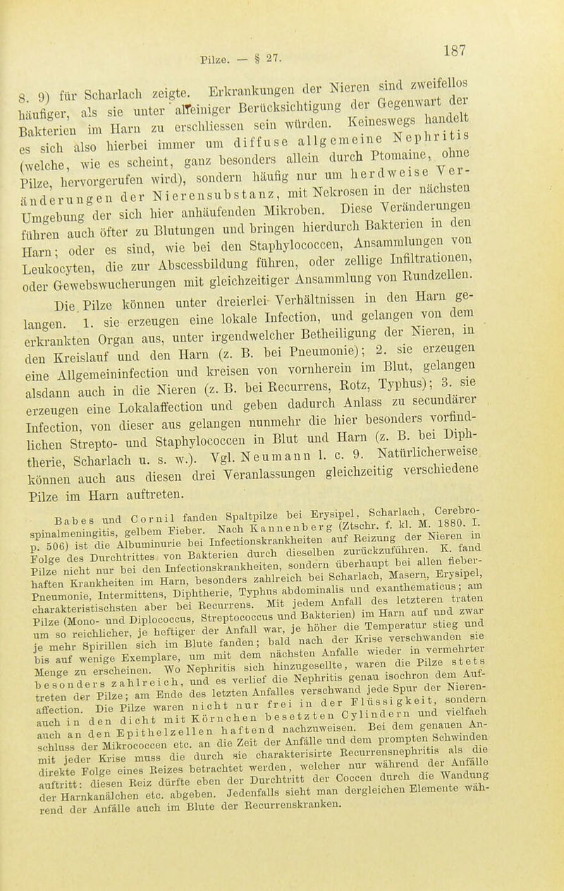 Pilze. - § 27. 8. 9) für Scharlach zeigte. ErkrankuBgon der Nieren ^^^^J^^^^^^^^^^ häufiger, als sie unter alTeiniger Berücksichtigung der Gegenwart der B^tiien in. Harn zu erschliessen sein würden, keineswegs hand^ es sich also hierbei immer um diffuse allgemeine Nephritis velche, wie es scheint, ganz besonders allein durch Ptomaine ohne Pilze hervorgerufen wird), sondern häufig nur um herdweise Ver- ?nd;rungen der Nierensubstanz, mit Nekrosen in der nächsten Um' bung der sich hier anhäufenden Mikroben. Diese Veränderungen mvL auch öfter zu Blutungen und bringen hierdurch Bakterien in den Harn- oder es sind, wie bei den Staphylococcen, Ansammlungen von Leuköcyten, die zur Abscessbildung führen, oder zellige Infiltrationen, oder Gewebswucherungen mit gleichzeitiger Ansammlung von Rundzellen. Die Pilze können unter dreierlei Verhältnissen in den Harn ge- langen 1. sie erzeugen eine lokale Infection, und gelangen von dem erkrankten Organ aus, unter irgendwelcher Betheiligung der Nieren, in den Kreislauf und den Harn (z. B. bei Pneumonie); 2^ sie erzeugen eine Allgemeininfection und kreisen von vornherein im Blut, gelangen alsdann auch in die Nieren (z.B. bei Kecurrens, Rotz, Typhus); 3 sie erzeugen eine Lokalaffection und geben dadurch Anlass zu secundarer Infection, von dieser aus gelangen nunmehr die hier besonders vorfind- lichen Strepto- und Staphylococcen in Blut und Harn (z. B. bei Diph- ttrie, Schwach u. s. w.). Ygl. Neumann 1. c. 9. Natürlicherweise können auch aus diesen drei Veranlassungen gleichzeitig verschiedene Pilze im Harn auftreten. B.be. Cornil f.nd» Sp.ltpUze ^^^'^''^f'^'^^l'l'^ iS'T e W wo ^n.. sjj. ' STn deir Ifcirrt Köfnlh^n ^rset^ten^Cy linde fn nnd .ielfac. auch in J^;^ '^'Wf^^llgj, haftend nachziiweisen. Bei dem genauen An- :;ä.Bsder MikrLoccen e c. L Zeit der Anfälle und dem prompten Schwinden W Lder Kr sVmuss die durch sie charakterisirte Eecurrensnephritis als die Trakte FolJ einerEeizes betrachtet werden, welcher nur während der Anfa e aiftritt d^!sen Reiz dürfte eben der Durchtritt der Coccen durch die Wandung Tef HarnkanThen etc. abgeben. Jedenfalls sieht man dergleichen Elemente wah- rend der Anfälle auch im Blute der Eecurrenskranken.