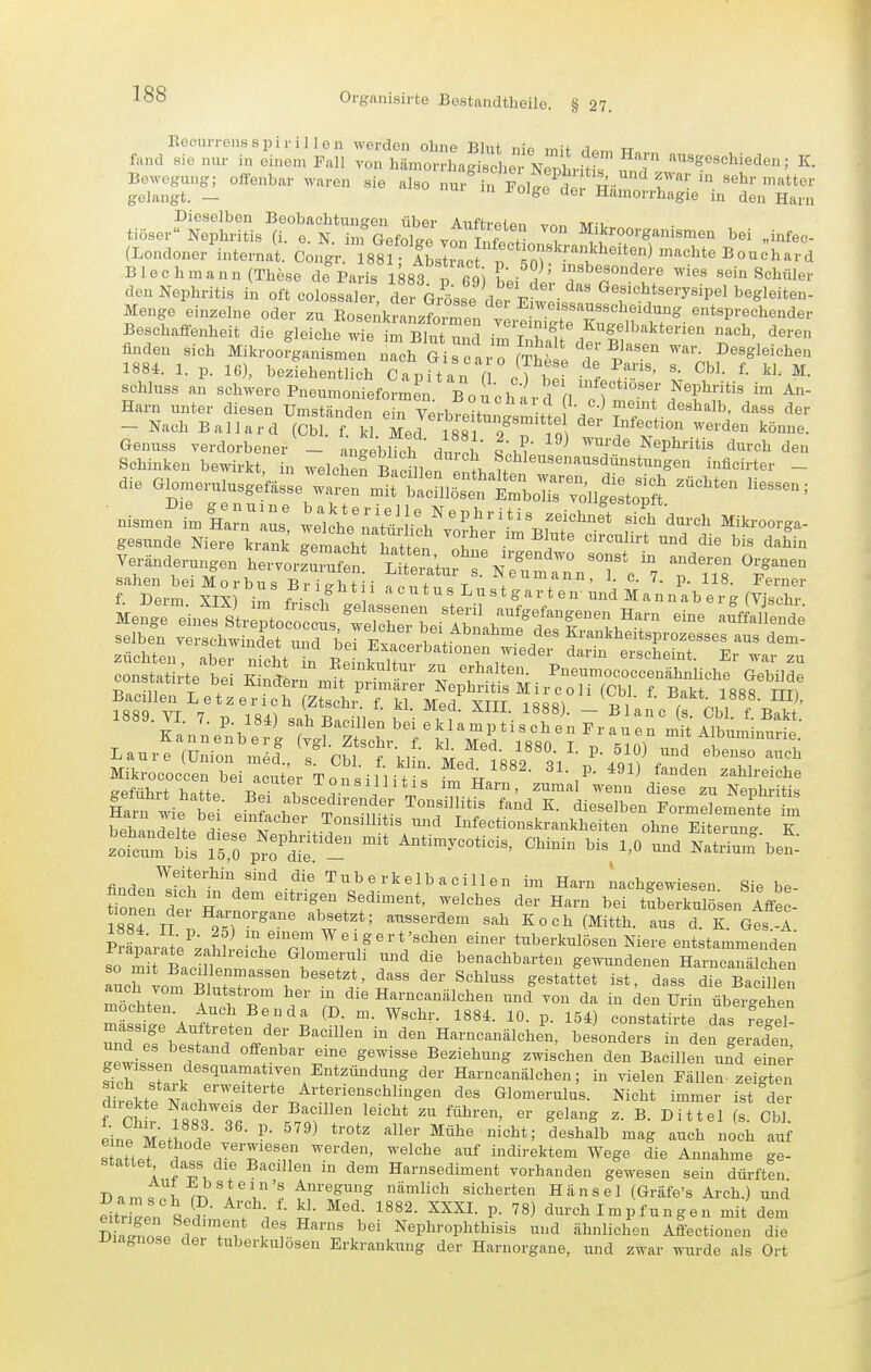 Eccm-rensspiril len werden ohne Blut nie mif ri«m w fand sie nur in einem Fall von Immorrlaagische Nepl ritfs unäl ''''^'''^''^'^^^' ^■ ^e,un^ o«.nbar waren sie also „ur^n ^oS^^l^^-:^-^: tiöser?ä;Ss all^N^infSif^STv^irSST ^ ->-^-isnaen bei „ini^e- (Londoner internat. Congr 88 ILIrac ^0) 'f Bouchard Blechmann (These de Paris 1883 .; rqi J' ''f'^'°^^<^^-^ ^ies sein Schiller den Nephritis in oft coIosfXr, de G.Ssse der E^ei  ^--.'^/-'Tsipel begleiten- Menge einzelne oder zu EosenkraLft),ren vi f T''^'''^''^' entsprechender Beschaffenheit die gleiche Te im Bin S .^^^7& <' Kugelbakterien nach, deren finden sieh Mikroofganisme^ Tch Qisfar o (S d p'^'' ^ Desgleichen 1884. 1. p. 16), beziehentlich CapUan ( %) - ^' schluss an schwere Pneumonieformen Bouchard 1 /^ 'T i^'F''^ ° Harn unter diesen Umständen ein Verbre^i-nn. .! . ^^''^ der - Nach Ballard (Cbl. f kl Med 88 o ^'^^''^^'^ könne. Genuss verdorbener _ anteblTel durch SV.!.! ^ f'' ^'P*^^ «^^^'«^ ^en Schinken bewirkt, in weichet Sief e,l«u ''''''1™'*°^'^'^ »^^''•t^i-  die Glomerulusgeksse warermt^cmr EmhX^V^^^^^^^^ = ■ nismemr r ilcYe^l^ÜÄ ^^''--ga- gesunde Niere krank gemacht h^^^^^^^^^^^ ™ '''''''''' ^^^^ die bis daWn Veränderungen hervorS?.* L^.^Wf ^ N^^aTnV 7 T T^ ^errn^Sf'^'■^''^ ''''''''' L-tgarteu'^;nd MannU'rg (^X Men^re^nt'li^oJöct;^:^^^^^^^^^^^^ -'JaCde selben verschwindet und bei Exa:Lttfonef widt' Lt'elTeinT'lr wa'^ £:tr^s;er^Äi^HS^^ Bacillen Letzerich (Ztschr. f. kl Med XIII IRSfil i -^^^t-Ulj, 1889. VI. 7. p. 184) sah Bacillen bei fktmpLTJn Frfurrn^^-A?btm'^^^^^^^^^ Mikrococceu bei !nn;;,. T . P ^^^^ f^^^en zahlreiche Srt h. te Bei T .''i^'l^' ™ ^«'^•^ diese zu Nephritis Ha,rw;„ 1 r /^^^''^dirender Tonsillitis fand K. dieselben Formelemente im Hain wie bei einfacher Tonsillitis und Infectionskrankheiten ohne Ei eran7 K zotrt: fsTpl^if^^^^'^^'^ bis 1,o\m NatS-be?: finHpn^^'^^'/''^.'^'' Tuberkelbacillen im Harn nachgewiesen Sie be- tone; dei h r '^^^^r f'^'''^*' ^^^-^^ '^-^ H«-n bei tSberkul sen Affe - tionen dei Harnorgane absetzt; ausserdem sah Koch (Mitth. aus d. K Ges-A PrS;rate^;«hbllnVpr ^ e i g e r t'sehen einer tuberkulösen Niere entstammenden so m^BacIne n ^^^^^/^ benachbarten gewundenen Harucanälchen Lrtom b/ur 1 i^'' i'^*' dass die Bacillen auch vom Blutstrom her in die Harncanälchen und von da in den Urin übersehen mochten. Auch Ben da (D. m. Wschr. 1884. 10. p. 154) constatirte das reJel ZIT.^TTV': ^^''^^ ^'^ Harncanälchin, beiondeS in den ge alet Gewissen t'' ^T' ^^^^^'^ Beziehung zwischen den Bacillen ufd Ze^ gewissen desquamativen Entzündung der Harneanälehen; in vielen Fällen, zeigten direkte '^'^^ Glomerulus. Nicht immer ist der f Sr istr^l der Bacillen leicht zu führen, er gelang z. B. Dittel (s. Cbl. eine MetWl ^'J'*^ '^'^^^^ '^^^ '-^^cb noch auf s ^ indirektem Wege die Annahme ge- stattet dass die Bacillen in dem Harnsediment vorhanden gewesen sein dürften DamscW^'i ff'tP^ sicherten Hansel (Gräfe's Arch.) und Striaen w ? i ^'^^ ^^^^^ durch I m p fu n g e u mit dem nfninnL r T\ f'' '^'^^ Nephrophthisis und ähnlichen Affectionen die l^iagnose der tuberkulösen Erkrankung der Harnorgaue, und zwar wurde als Ort