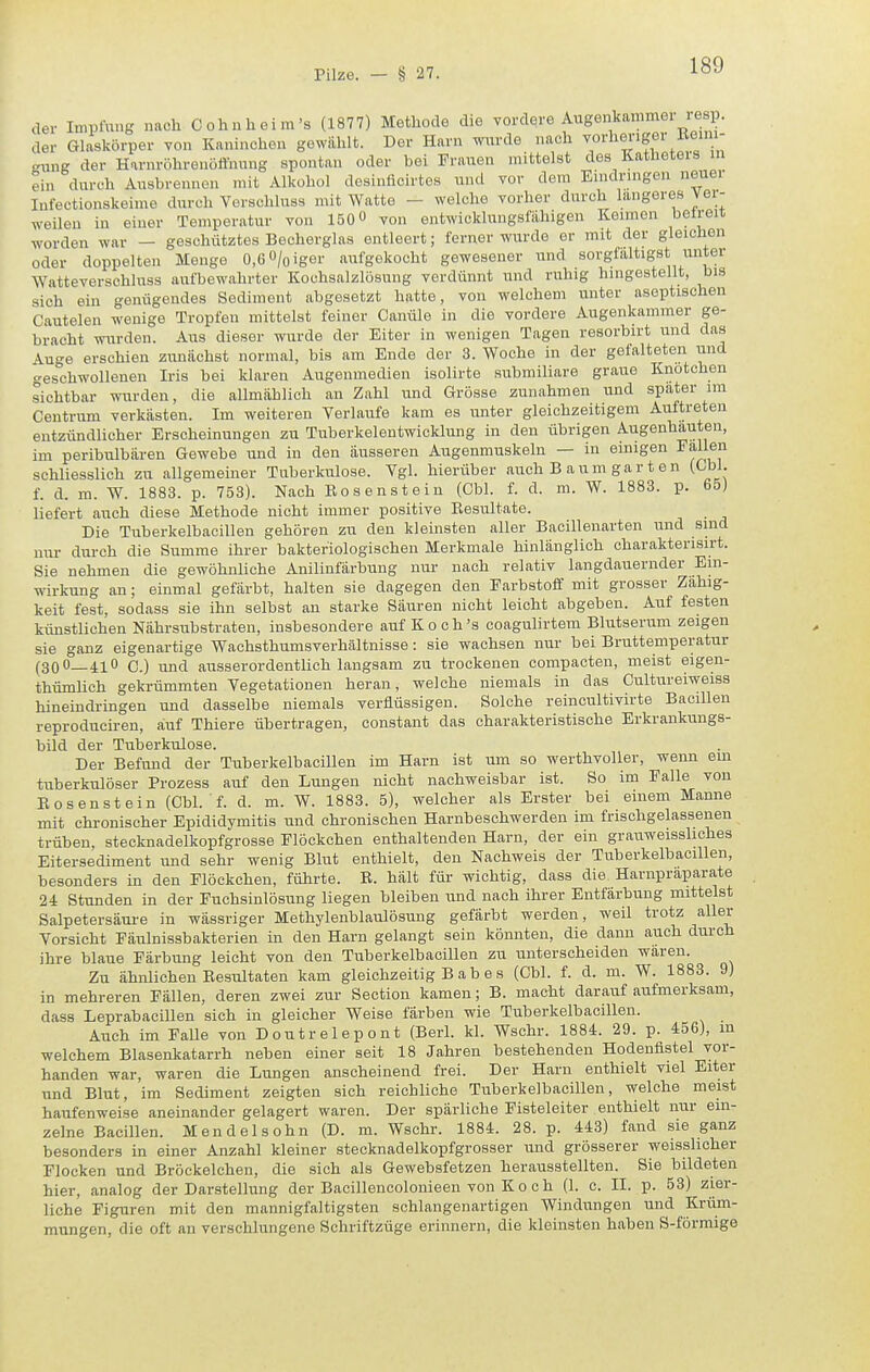 der Impfung nach Cohuheira's (1877) Methode die vordere Augenkammei iesp. der Glaskörper von Kaninchen gewühlt. Der Harn wurde nach ^o^'^^J^ff .'ung der Harnröhrenotthung spontan oder bei Frauen mittelst des Katheters in ein durch Ausbrennen mit Alkohol desinflcirtes und vor dem Eindringen neuer Infectionskeime durch Vorschluss mit Watto - welche vorher durch längeres vei- weileu in einer Temperatur von 150« von entwicklungsfiihigen Keimen betreit worden war — geschütztes Becherglas entleert; ferner wurde er mit der gleichen oder doppelten Menge 0,6 0/oiger aufgekocht gewesener und sorgfaltigst unter Watteverschluss aufbewahrter Kochsalzlösung vordünnt und ruhig hingestellt, his sich ein genügendes Sediment abgesetzt hatte, von welchem unter aseptischen Cautelen wenige Tropfen mittelst feiner Canüle in die vordere Augenkammer ge- bracht wurden. Aus dieser wurde der Eiter in wenigen Tagen resorbirt und das Auge erschien zunächst normal, bis am Ende der 3. Woche in der gefalteten und geschwollenen Iris bei klaren Augenmedien isolirte submiliare graue Knotehen sichtbar wurden, die allmählich an Zahl und Grösse zunahmen und spater im Centrum verkästen. Im weiteren Verlaufe kam es unter gleichzeitigem Auftreten entzündlicher Erscheinungen zu Tuberkelentwicklung in den übrigen Augenhauten, im peribulbären Gewebe und in den äusseren Augenmuskeln — in einigen B^aljeji schliesslich zu allgemeiner Tuberkulose. Vgl. hierüber auch B a u m ga r t e n (Gbl. f. d. m. W. 1883. p. 753). Nach Rosensteiu (Obl. f. d. m. W. 1883. p. 65) liefert auch diese Methode nicht immer positive Resultate. Die Tuberkelbacillen gehören zu den kleinsten aller Bacillenarten und sind mir durch die Summe ihrer bakteriologischen Merkmale hinlänglich charakterisirt. Sie nehmen die gewöhnliche Anilinfärbung nur nach relativ langdauernder Ein- wirkung au; einmal gefärbt, halten sie dagegen den Farbstoff mit grosser Zähig- keit fest, sodass sie ihn selbst an starke Säuren nicht leicht abgeben. Auf festen künstlichen Nährsubstraten, insbesondere auf K o c h 's coagulirtem Blutserum zeigen sie ganz eigenartige Wachsthumsverhältnisae: sie wachsen nur bei Bruttemperatur (300_4i0 c.) und ausserordentlich laugsam zu trockenen compacten, meist eigen- thümlich gekrümmten Vegetationen heran, welche niemals in das Cultureiweiss hineiudringen und dasselbe niemals verflüssigen. Solche reincultivirte Bacillen reproduciren, auf Thiere übertragen, constant das charakteristische Erkrankungs- bild der Tuberkulose. Der Befund der Tuberkelbacillen im Harn ist um so werthvoller, wenn em tuberkulöser Prozess auf den Lungen nicht nachweisbar ist. So im Falle von Eosenstein (Ohl. f. d. m. W. 1883. 5), welcher als Erster bei einem Manne mit chronischer Epididymitis und chronischen Harnbeschwerden im frischgelassenen trüben, stecknadelkopfgrosse Flöckchen enthaltenden Harn, der ein grauweissliches Eitersediment und sehr wenig Blut enthielt, den Nachweis der Tuberkelbacillen, besonders in den Flöckchen, führte. R. hält für wichtig, dass die Harnpraparate 24 Stunden in der Fuchsinlösung liegen bleiben und nach ihrer Entfärbung mittelst Salpetersäure in wässriger Methylenblaulösung gefärbt werden, weil trotz aller Vorsicht Fäulnissbakterien in den Harn gelangt sein könnten, die dann auch durch ihre blaue Färbung leicht von den Tuberkelbacillen zu unterscheiden wären. Zu ähnlichen Resultaten kam gleichzeitig B a b e s (Chi. f. d. m. W. 1883. 9) in mehreren Fällen, deren zwei zur Section kamen; B. macht darauf aufmerksam, dass Leprabacillen sich in gleicher Weise färben wie Tuberkelbacillen. Auch im Falle von Doutrelepont (Berl. kl. Wschr. 1884. 29. p. 456), m welchem Blasenkatarrh neben einer seit 18 Jahren bestehenden Hodenflstel vor- handen war, waren die Lungen anscheinend frei. Der Harn enthielt viel Eiter und Blut, im Sediment zeigten sich reichliche Tuberkelbacillen, welche meist haufenweise aneinander gelagert waren. Der spärliche Fisteleiter enthielt nur ein- zelne Bacillen. Mendel söhn (D. m. Wschr. 1884. 28. p. 443) fand sie ganz besonders in einer Anzahl kleiner stecknadelkopfgrosser und grösserer weisslicher Flocken und Bröckelchen, die sich als Gewebsfetzen herausstellten. Sie bildeten hier, analog der Darstellung der Bacillencolonieen von K o c h (1. c. II. p. 53) zier- liche Figuren mit den mannigfaltigsten schlangenartigen Windungen und Krüm- mungen, die oft an verschlungene Schriftzüge erinnern, die kleinsten haben S-förmige