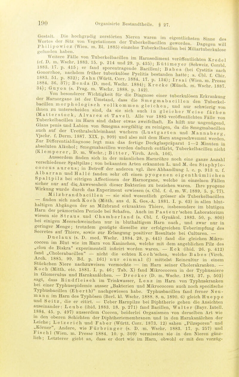 Gestalt. Dio hocligriidig zerstörten Nieren waren im eigentlichsten Sinne des Wortes der Sitz von Vegetationen der Tuberkelbacillen geworden. DaEetren will Philipowi cz (Wien. m. Bl. 1885) einzelne Tuberkelbacillen bei Miliartuberkulose gefunden haben. v-in.iiiu.,o , f Tf^''°w ^^^^M^o ^^J^berkolbacillon im Harnsediment veröffentlichten Kr edel 883 iTTtl'; e f Kütimeyer (Schweiz. Corrbl! 1883. 17. p. 415 Gl fand sporentragende Bacillen); Babes (bei Cystitis nach Grouorrhoe, nachdem früher tuberkulöse Pyelitis bestanden hatte; s. Cbl. f Chir 8 4- • Ir^^'T' ^,'^^(Württ.Corr. 1884. 17. p. 134); Ir sai'(Wien. m. Presse 1884. 36. 37); Benda (D. med. Wschr. 1884); Krecke (Münch, m. Wschr. 1887 34); Guyon (s. Prag. ra. Wschr. 1888. p. 142) Von besonderer Wichtigkeit für die Diagnose einer tuberkulösen Erkrankung der Harnorgane ist der Umstand, dass die Sm e g m a b a c i 11 e n den Tuberkef- bacilleu morphologisch vo 11k o m m e n g 1 e i c h e u , und nur schwierig von Ihnen zu unterscheiden sind, da sie sich auch in gleicherweise färben (Mat erstock, Alvarez et Tavel). Alle vor 1885 veröffentlichten Fälle von Tuberkelbacillen im Harn sind daher etwas zweifelhaft. Es hilft nur ungenügend Glans penis und Labien von Smegma sorgfältig zu reinigen, da die Smegmabacillen auch auf der ürethralschleimhaut wuchern (Lustgarten und Mann aber« Vjschi-. f. Derm. 1887. XIX. p. 909) und also mit dem Harn ausgeschwemmt werden' Zur Diäerentialdiagnose legt man das fertige Deckglaspräparat 1—2 Minuten in absoluten Alkohol; Smegmabacillen werden dadurch entfärbt, Tuberkelbacillen nicht (Klemperer, D. m. Wschr.; Bitter, Virch. Aroh. 106). Ausserdem finden sich in der männlichen Harnröhre noch eine ganze Anzahl verschiedener Spaltpilze; von bekannten Arten erkannten L. und M. den Staphylo- coccus aureus; in Betreff der anderen vgl. ihre Abhandlung 1. c. p. 913 u. f. Albarran undHalle fanden sehr oft einen pyogenen eigenthümlichen Spaltpilz bei eitrigen Affectionen der Harnorgane, welche in einzehien Fällen sicher nur auf die Anwesenheit dieser Bakterien zu beziehen waren. Ihre pyogene Wirkung wurde durch das Experiment erwiesen (s. Cbl. f. d. m. W. 1889. 5. p. 77). Milzbrandbacillen — sie sind wesentlich grösser als Tuberkelbacillen — finden sich nach Koch (Mitth. aus d. K. Ges.-A. 1881. I. p. 63) in allen blut- haltigen Abgängen der an Milzbrand erkrankten Thiere, insbesondere im blutigen Harn der prämortalen Periode bei Schafen. Auch im P a s t e u r 'sehen Laboratorium wiesen sie Straus und Chamberland (s. Cbl. f. Gynäkol. 1883. 50. p. 800) bei einigen Meerschweinchen nur in bluthaltigem Harn nach, und zwar nur in geringer Menge; trotzdem genügte dieselbe zur erfolgreichen Ueberimpfung des Secretes auf Thiere, sowie zur Erlangung positiver Eesultate bei Culturen. — Duclaux (s. D. med. Wschr. 1884. 28. p. 441) fand die gleichen Mikro- coccen im Blut wie im Harn von Kaninchen, welche mit dem angeblichen Pilz des „Clou de Biskra experimentell inflcirt worden waren. — Eck (ibid. 26. p. 412) fand „Cholerabacillen — nicht die echten Koch'schen, welche Babes (Virch. Areh. 1885. 99. Bd. p. 161) nur einmal (!) mittelst Beincultur in einem Stückchen Niere nachzuweisen vermochte — im Harn seiner Cholerakranken. — Koch (Mitth. etc. 1881. I. p. 46; Tab. X) fand Mikrococcen in der Typhusuiere in Glomerulus und Harnkanälchen. — Drecker (D. m. Wschr. 1882. 31. p. 502) sagt, dass E i n d f 1 e i s c h im Trinkwasser, Lenz im Harn von Typhuskranken bei einer Typhusepidemie ausser „Bakterien und Mikrococcen auch noch specifische Typhusbacillen (Eberth) nachgewiesen habe. Typhusbacillen fand ferner Neu- mann im Harn des Typhösen (Berl. kl. Wschr. 1888. 8. u. 1890. 6) gleich Hueppe und S e i t z, die er citirt. — üeber Harnpilze bei Diphtherie gehen die Ansichten auseinander: Leube (ibid. 1883. 18. p. 271) fand Bacillen, Walter (Bayr. Intell. 1884. 45. p. 497) ausserdem Coccen, beiderlei Organismen von derselben Art wie m den oberen Schichten der Diphtheriemembranen und in den Harnkanälchen der Leiche; Letzerich und Faber (Württ. Corr. 1873. 12) sahen „Pilzsporen und „Körner, Andere, wie Pürbringer (s. D. m. Wschr. 1883. 17. p. 257) und Fischl (Wien. m. Presse 1884. 10. p. 309) vermissten sie in den Nieren gänz- lich; Letzterer giebt an, dass er dort wie im Harn, obwohl er mit den vorzüg-