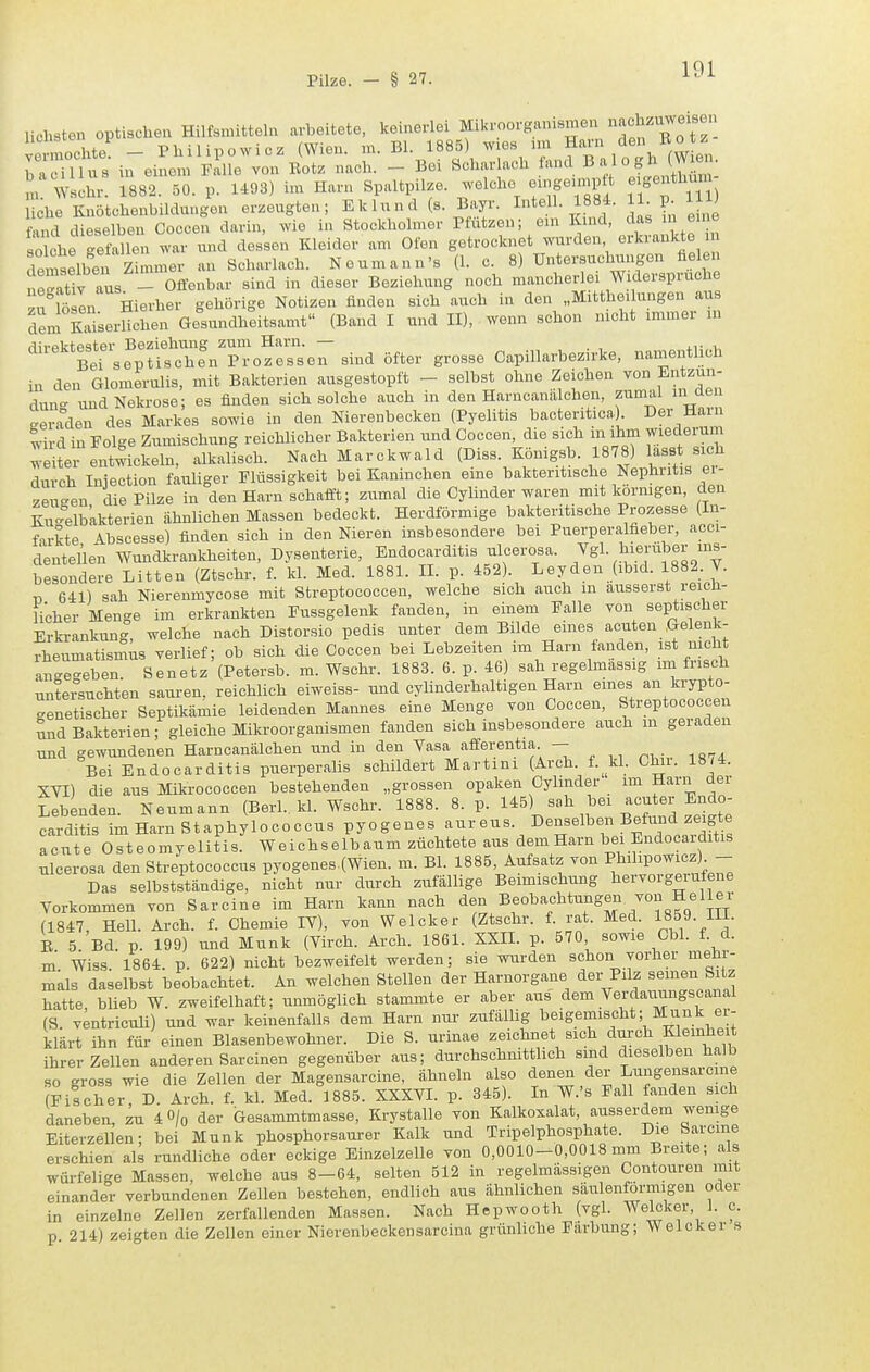 liebsten optischen Hilfsmitteln arbeitete, keinerlei Mikroorganismen nachzuweisen ve nocbte - Philipowicz (Wien. m. Bl. 1885) wies nn ° bacillus in einem Falle von Botz nacb. - Bei Scbar ach 1'''^, ^°X JtMm l Wscbr. 1882. 50. p. 1493) im Harn Spaltpilze, welche eingeunptt e genthum liehe Knötchenbildungen erzeugten; Eklund (s. Bayr. Intell. 1884. 11 p. 11 ind dieselben Coccen darin, wie in Stockholmer Pfützen; ein Kind, das in eine söllr'efallen war und dessen Kleider am Ofen getrocknet wurden erkrankte m remselbei Zimmer an Scharlach. Neumann's (1. c. 8) Untersuchungen üelen ieSv aus - Offenbar sind in dieser Beziehung noch mancherlei Widerspruche zelten Hierher gehörige Notizen finden sich auch in den „Mitthe, ungen aus dem Sserlichen Gesundheitsamt (Band I und II), wenn schon nicht immer in '^^^■^'tts?;ufcheVp:ozrse7sind öfter grosse Capillarbezirke, namentlich in den Glomerulis, mit Bakterien ausgestopft - selbst ohne Zeichen von Entzün- dung und Nekrose; es finden sich solche auch in den Harncanälchen, zumal m aen geraden des Markes sowie in den Nierenbecken (Pyelitis bacteritica) Der Harn wird in Folge Zumischung reichlicher Bakterien und Coccen, die sich m ihm wiederum ^■eite entwickeln, alkaltsch. Nach Marckwald (Diss. Königsb. 1878) lass sich durch luiection fauliger Flüssigkeit bei Kaninchen eine bakteritische Nephritis ei- zeu^en die Pilze in den Harn schafft; zumal die Cylinder waren mit kornigen, den Ku-elbkkterien ähnlichen Massen bedeckt. Herdförmige bakteritische Prozesse (In- farkte /^bscesse) finden sich in den Nieren insbesondere bei Puerperalfieber, acci- dentellen Wundkrankheiten, Dysenterie, Endocarditis ulcerosa. Ygl. hierüber ins- besondere Litten (Ztschr. f. kl. Med. 1881. II. p. 452). Leyden (ibid. 1882. T. r, 641) sah Nierenmycose mit Streptococcen, welche sich auch m äusserst reicti- icher Menge im erkrankten Fussgelenk fanden, in einem Falle von septischer Erkrankung, welche nach Distorsio pedis unter dem Bilde eines acuten Gelenk- rheumatismus verlief; ob sich die Coccen bei Lebzeiten im Harn fanden, ist mcbt an-e-eben Senetz (Petersb. m. Wschr. 1883. 6. p. 46) sah regelmassig im frisch untersuchten sauren, reichlich eiweiss- und cylinderhaltigen Harn eines an krypto- genetischer Septikämie leidenden Mannes eine Menge von Coccen, Streptococcen nnd Bakterien; gleiche Miki'oorganismen fanden sich insbesondere auch m geraden und gewundenen Harncanälchen und in den Vasa afferentia - Bei Endocarditis puerperalis schildert Martini (Arch. f. kl. Clnr. 18/4. SVI) die aus Mikrococcen bestehenden „grossen opaken Cylmder im Harn aer Lebenden. Neumann (Berl.. kl. Wschr. 1888. 8. p. 145) sah bei acuter Endo- carditis imHarnStaphylococcus pyogenes «us. Denselben Befund zeigt^^ acute Osteomyelitis. Weichselbaum züchtete aus dem Harn bei Endocarditis ulcerosa den Streptococcus pyogenes,(Wien. m. Bl. 1885, Aufsatz von Philipowicz) - Das selbstständige, nicht nur durch zufällige Beimischung hervorgeiufene Yorkommeu von Sarcine im Harn kann nach den Beobachtungeii von Heller (1847, Hell. Arch. f. Chemie lY), von Welcker (Ztschr. f. rat. Med. 1859. Hl. B 5 Bd. p. 199) und Münk (Yirch. Arch. 1861. XXIL p. 570 sowie Cbl. f. d. m Wiss 1864. p. 622) nicht bezweifelt werden; sie wurden schon vorher mehr- mals daselbst beobachtet. An welchen Stellen der Harnorgane der Pilz seinen Sitz hatte, blieb W. zweifelhaft; unmöglich stammte er aber aus dem Yerdammgscanal (S. ventriculi) und war keinenfalls dem Harn nur zufällig beigemischt; Münk er- klärt ihn für einen Blasenbewohner. Die S. urinae zeichnet sich durch Kleinheit ihrer Zellen anderen Sarcinen gegenüber aus; durchschnittlich sind dieselben halb so gross wie die Zellen der Magensarcine, ähneln also denen der Lungensarcme (Fischer D. Arch. f. kl. Med. 1885. XXXYI. p. 345). In W.'s Fall fanden sich daneben zu 4 O/q der Gesammtmasse, Krystalle von Kalkoxalat, ausserdem wemge Eiterzellen; bei Münk phosphorsaurer Kalk und Tripelphosphate. Die Sarcine erschien al^ rundliche oder eckige Einzelzelle von 0,0010-0,0018 mm Breite; als würfelige Massen, welche aus 8-64, selten 512 in regelmässigen Contouren mit einander verbundenen Zellen bestehen, endlich aus ähnlichen säulenförmigen oder in einzelne Zellen zerfallenden Massen. Nach Hepwooth (vgl. Wecker, 1. c. p 214) zeigten die Zellen einer Nierenbeckensarcina grünliche Färbung; Welcker s