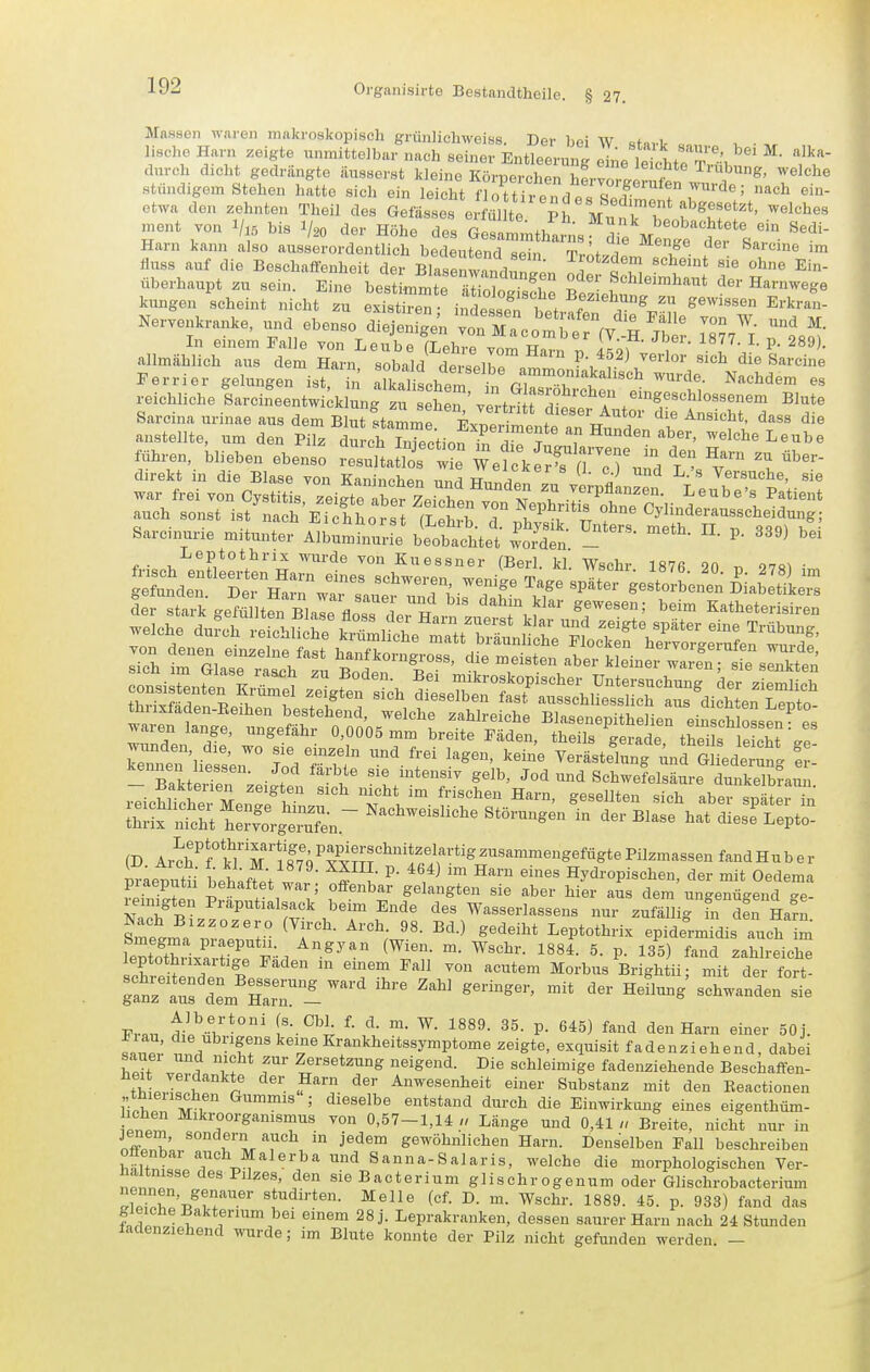 Massen waren niakroskopiscli griinlichwoiss. Der bei W sHvlr • lisclie Harn zeigte unmittelbar nach seiner Entleermu pL i,, T*^' ^- durch dicht gedrängte äusserst kleine Kch^ cLTSrXl S stündigem Stehen hatte sich ein leicht flottirendes Sedimeir«! etwa den zehnten Theil des Gefässos erfüllte pr ^ ü f '^^^^''^*' ^'^^^^^^ ment von bis ^.0 der H5ho Z Harn kann also ausserordentlich bedeutend sein TrötJrlL if ? ™ fuss auf die Beschaffenheit der Blasenwand^^^en Se S llimhau Nervenkranke, und ebenso die^ Är^V^ I?;^! allmä^HchTs dl^ Harn Vll/^dt^erbr ^^'^^ «-^n Perrier gelungen ist n ^^t^l '^! cT'T^'''''^ ^^^^^^^ ^''^''hdem es reichliche larcineentwi;ki;ng u eten ' ve tr^ t die^'r a r^'TT'''''''^ '^'^ Sarcina urinae aus dem Blut .tammr F^npri ' dieser Autor die Ansicht, dass die anstellte, um den Pilz durch InTectionTd,^ ?^ welche Leübe Jihren, blieben ebenso tuttat'r^S ^erS^ T'^^fu^d l'^sT' direkt in die Blase von Kaninchen und Hn.^o. J V Versuche, sie war frei von Cystitis zeigtr^efLichen ^ T vorpflanzen. Leube's Patient auch sonst ist nach Ei hhötst (Tll^ T 1'^% Cyünderausscheidung; Sarcin^xrie mitunter A^^^m'bttchtet wt^n ^^^^ Leptothrix wurde von Kuessner (Berl. kl. Wschr 187fi 90 ^ 97q^ ■ SSnd:.f Set H^a™ w^^-^ '''^''T^ ^^^^^ ^^^^ spIttges\olLnen D^ia efile^ praetutü beh^fL w ^ k ^''/^ ™ ^^'^^ Hydropischen, der mit Oedema gehaftet war; offenbar gelangten sie aber hier aus dem ungenügend ge- ZTb^. J^^ T^''.''T ^'^^ '''' Wasserlassens nur zufällig fn d^n Hafn SmeJ^lrJT- ^^Y''- ^'^ ^-^ ^^^^^1^* Leptothrix epidermidis auch im leptothuxaitige Faden m einem Fall von acutem Morbus Brightii; mit der fort- ;fnr::fdLH:rri^^^-'^ ^^-^ ^^'-^ «chwanden^^ Fv.n ['--^^l P- 645) fand den Harn einer 50j. fal; ^;,^/^f,°^'^e'i'^ Krankheitssymptome zeigte, exquisit fadenziehend, dabei W 2 i neigend. Die schleimige fadenziehende Beschaffen- thl ! ■ Abwesenheit einer Substanz mit den Beactionen i;!v. Gummis ; dieselbe entstand durch die Einwirkimg eines eigenthüm- ichen Mikroorganismus von 0,57-1,14 » Länge und 0,41« Breite, nicht mir in if?<f^' ^^ gewöhnlichen Harn. Denselben Fall beschreiben offenbar auch Malerba und Sanna-Salaris, welche die morphologischen Ver- a tmsse des Pilzes, den sieBacterium glischrogenum oder Glischrobacterium TZT'r,^T''^'' ^^^i'-t«- Melle (cf. D. m. Wschr. 1889. 45. p. 933) fand das farW ^^''*?^^',^ei einem 28 j. Leprakranken, dessen saurer Harn nach 24 Stunden ladenziehend wurde; im Blute konnte der Pilz nicht gefunden werden -