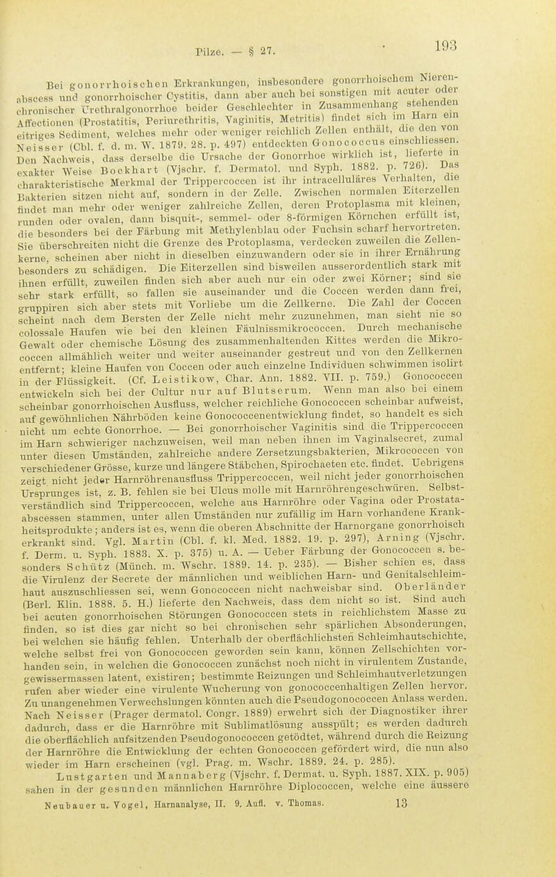 Bei gonoWhoisehen Erkrantogen, insbesondere gonorrhoischem Nieren- abscess und gonorrhoischer Cystitis, dann aber auch bei sonstigen chronischer Urethralgouorrhoe beider Geschlechter in Zusammenhang stehenden Affectionen (Prostatitis, Periurethritis, Vaginitis, Metritis) findet sich nn Harn ein eitriges Sediment, welches mehr oder weniger reichlich Zellen enthalt, die den von Neisser (Cbl f d m. W. 187!). 28. p. 497) entdockten Gonococcus emschhessen. Den Nachweis, dass derselbe die Ursache der Gonorrhoe wirklich ist, lieferte m exakter Weise Bockhart (Vjschr. f. Dermatol. und Syph. 1882. p. 726). Das charakteristische Merkmal der Trippercoccen ist ihr intracelluliires Vorhalten, die Bakterien sitzen nicht auf, sondern in der Zelle. Zwischen normalen Eiterzellen findet man mehr oder weniger zahlreiche Zellen, deren Protoplasma mit k einen, runden oder ovalen, dann bisquit-, semmel- oder 8-förmigen Körnchen ertullt ist, die besonders bei der Färbung mit Methylenblau oder Fuchsin scharf hervortreten. Sie überschreiten nicht die Grenze des Protoplasma, verdecken zuweilen die Zellen- kerne scheinen aber nicht in dieselben einzuwandern oder sie in ihrer Ernährung besonders zu schädigen. Die Eiterzellen sind bisweilen ausserordentlich stark mit ihnen erfüllt, zuweilen finden sich aber auch nur ein oder zwei Körner; sind sie sehr stark erfüllt, so fallen sie auseinander und die Coccen werden dann frei, -ruppiren sich aber stets mit Vorliebe um die Zellkerne. Die Zahl der Coccen scheint nach dem Bersten der Zelle nicht mehr zuzunehmen, man sieht nie so colossale Haufen wie bei den kleinen Päulnissmikrococcen. Durch mechanische Gewalt oder ehemische Lösung des zusammenhaltenden Kittes werden die Mikro- coccen allmählich weiter und weiter auseinander gestreut und von den Zellkernen entfernt- kleine Haufen von Coccen oder auch einzelne Individuen schwimmen isolirt in der Flüssigkeit. (Cf. Leistikow, Char. Ann. 1882. VII. p. 759.) Gonococcen entwickeln sich bei der Cultur nur auf Blutserum. Wenn man also bei einem scheinbar gonorrhoischen Ausfluss, welcher reichliche Gonococcen scheinbar aufweist, auf gewöhnlichen Nährböden keine Gonocoecenentwicklung findet, so handelt es sich nicht um echte Gonorrhoe. - Bei gonorrhoischer Vaginitis sind die Trippercoccen im Harn schwieriger nachzuweisen, weil man neben ihnen im Vaginalsecret, zumal unter diesen Umständen, zahlreiche andere Zersetzungsbakterien, Mikrococcen von verschiedener Grösse, kurze und längere Stäbchen, Spirochaeten etc. findet. Uebrigens zeigt nicht jeder Harnröhrenausfluss Trippercoccen, weil nicht jeder gonorrhoischen Ursprunges 'ist, z. B. fehlen sie bei Ulcus molle mit Harnröhrengeschwüren. Selbst- verständlich sind Trippercoccen, welche aus Harnröhre oder Vagina oder Prostata- abscessen stammen, unter allen Umständen nur zufällig im Harn vorhandene Krank- heitsprodukte : anders ist es, wenn die oberen Abschnitte der Harnorgane gonorrhoisch erkrankt sind. Vgl. Martin (Cbl. f. kl. Med. 1882. 19. p. 297), Arning (Vjschr. f Derm u Syph. 188,3. X. p. 375) u. A. — Ueber Färbung der Gonococcen s. be- sonders Schütz (Münch, m. Wschr. 1889. U. p. 235). - Bisher schien es dass die Virulenz der Secrete der männlichen und weiblichen Harn- und Genitalschleim- haut auszuschliessen sei, wenn Gonococcen nicht nachweisbar sind. Oberländer (Berl Klin 1888. 5. H.) lieferte den Nachweis, dass dem nicht so ist. Sind auch bei acuten gonorrhoischen Störungen Gonococcen stets in reichlichstem Masse zu finden so ist dies gar nicht so bei chronischen sehr spärlichen Absonderungen, bei welchen sie häufig fehlen. Unterhalb der oberflächlichsten Schleimhautschichte, welche selbst frei von Gonococcen geworden sein kann, können Zellschichten vor- handen sein in welchen die Gonococcen zunächst noch nicht in virulentem Zustande, gewissermassen latent, existiren; bestimmte Beizungen und Schleimhautverletzungen rufen aber wieder eine virulente Wucherung von gonococcenhaltigen Zellen hervor. Zu unangenehmen Verwechslungen könnten auch die Pseudogonococcen Anlass werden. Nach Neisser (Prager dermatol. Congr. 1889) erwehrt sich der Diagnostiker ihrer dadurch, dass er die Harnröhre mit Sublimatlösung ausspült; es werden dadurch die oberflächlich aufsitzenden Pseudogonococcen getödtet, während durch die Eeizung der Harnröhre die Entwicklung der echten Gonococcen gefördert wird, die nun also wieder im Harn erscheinen (vgl. Prag. m. Wschr. 1889. 24. p. 285). Lustgarten und Mannaberg (Vjschr. f. Dermat. u. Syph. 1887. XIX. p. 905) sahen in der gesunden männlichen Harnröhre Diplococcen, welche eine äussere Neubauer Vogel, Harnanalyse, II. 9. Aufl. v. Thomas. 13