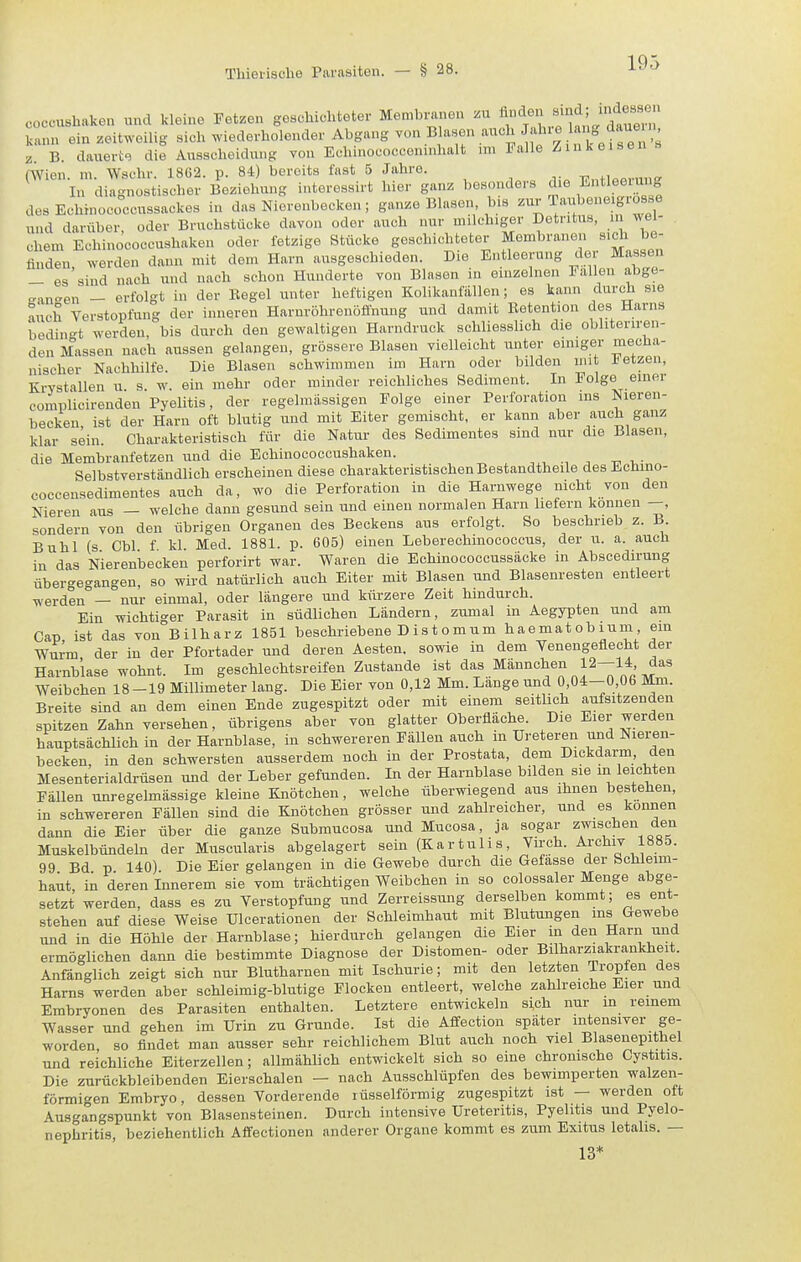 coccushaken und kleine Fetzen geschichteter Membi-anen .u A^^en sind; indes^^^^ kann ein zeitweilig sich wiederholender Abgang -°^Bhisen auch Jahxe lang daueu^ z. B. dauerte die Ausscheidung von Eclunococceninhalt im Falle / in K eisen (Wien. m. Wschr. 1862. p. 84) bereits fast 5 Jahre. ■^^r.^^cav^^^^B■ In diagnostischer Beziehung interessirt hier ganz besonders die Entleeiung des Echinococcussackes in das Nierenbecken; ganze Blasen bis Taiibeneigrüsse und darüber oder Bruchstücke davon oder auch nur milchiger Detritus, in wel- chem Echinococcushaken oder fetzige Stücke geschichteter Membranen sich be- Sn, werden dann mit dem Harn ausgeschieden. Die Entleerung der Massen - es sind nach und nach schon Hunderte von Blasen in einzelnen Fallen abge- -an^en - erfolgt in der Begel unter heftigen Kolikanfiillen; es kann durch sie auch Verstopfung der inneren Harnröhrenoffnung und damit Betention des Harns bedin-t werden, bis durch den gewaltigen Harndruck schliesslich die obliteriren- den Massen nach aussen gelangen, grössere Blasen vielleicht unter einiger mecha- nischer Nachhilfe. Die Blasen schwimmen im Harn oder bilden mit i-etzen, Krystallen u s w ein mehr oder minder reichliches Sediment. In Folge einer complicirenden Pyelitis, der regelmässigen Folge einer Perforation ins Nieren- becken, ist der Harn oft blutig und mit Eiter gemischt, er kann aber auch ganz klar sein. Charakteristisch für die Natur des Sedimentes sind nur die Blasen, die Membranfetzen und die Echinococcushaken. , , .-, ^ -n, i,- Selbstverständlich erscheinen diese charakteristischen Bestandtheile des Echino- coccensedimentes auch da, wo die Perforation in die Harnwege nicht von den Nieren aus — welche dann gesund sein und einen normalen Harn hefern können —, sondern von den übrigen Organen des Beckens aus erfolgt. So beschrieb z. B Buhl (s Cbl f kl. Med. 1881. p. 605) einen Leberechinococcus, der u. a. auch in das Nierenbecken perforirt war. Waren die Echinococcussäcke in Abscedirung übergegangen, so wird natürlich auch Eiter mit Blasen und Blasenresten entleert werden — nur einmal, oder längere und kürzere Zeit hindurch. Ein wichtiger Parasit in südlichen Ländern, zumal in Aegypten und am Cap ist das von Bilharz 1851 beschriebene D ist omum haematobium ein Wurm der in der Pfortader und deren Aesten. sowie in dem Venengeflecht der Harnblase wohnt. Im geschlechtsreifen Zustande ist das Männchen 12-14 das Weibchen 18-19 Millimeter lang. Die Eier von 0,12 Mm. Länge und 0,04-0,06 Mm. Breite sind an dem einen Ende zugespitzt oder mit einem seithch aufsitzenden spitzen Zahn versehen, übrigens aber von glatter Oberfläche. Die Eier werden hauptsächlich in der Harnblase, in schwereren Fällen auch in Ureteren und Nieren- becken in den schwersten ausserdem noch in der Prostata, dem Dickdarm, den Mesenterialdrüsen und der Leber gefunden. In der Harnblase bilden sie m leichten Fällen unregelmässige kleine Knötchen, welche überwiegend aus ihnen bestehen, in schwereren Fällen sind die Knötchen grösser und zahlreicher, und es können dann die Eier über die ganze Submucosa und Mucosa, ja sogar zwischen den Muskelbündeln der Muscularis abgelagert sein (Kartulis, Virch. Archiv 1885. 99 Bd p 140) Die Eier gelangen in die Gewebe durch die Gefasse der Schleim- haut, in deren Innerem sie vom trächtigen Weibchen in so colossaler Menge abge- setzt werden, dass es zu Verstopfung und Zerreissung derselben kommt; es ent- stehen auf diese Weise Ulcerationen der Schleimhaut mit Blutungen ms Gewebe und in die Höhle der Harnblase; hierdurch gelangen die Eier in den Harn und ermöglichen dann die bestimmte Diagnose der Distomen- oder Bilharziakrankheit. Anfänglich zeigt sich nur Blutharnen mit Ischurie; mit den letzten Tropfen des Harns werden aber schleimig-blutige Flocken entleert, welche zahlreiche Eier und Embryonen des Parasiten enthalten. Letztere entwickeln s;ch nur in reinem Wasser und gehen im Urin zu Grunde. Ist die Affection später intensiver ge- worden so findet man ausser sehr reichlichem Blut auch noch viel Blasenepithel und reichliche Eiterzellen; allmählich entwickelt sich so eine chronische Gy.stitis. Die zurückbleibenden Eierschalen — nach Ausschlüpfen des bewimperten walzen- förmigen Embryo, dessen Vorderende lüsselförmig zugespitzt ist — werden oft Ausgangspunkt von Blasensteinen. Durch intensive Ureteritis, Pyelitis und Pyelo- nephritis, beziehentlich Affectionen anderer Organe kommt es zum Exitus letalis. — 13*
