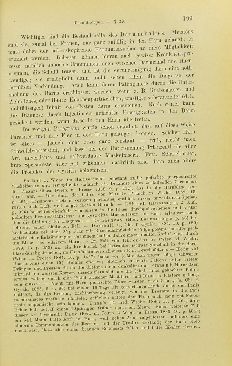 Fremdkörper. — § 29. Wichtiger sind die Bestandtheile des ^-^-^^^[^'''l'''^^^^^ sind sie, znmal bei Frauen, nur ganz zufällig m den Harn gelang , e ^:!s daher der nülcroskopirende Harnuntersucher an <^l^^^ erinnert werden. Indessen können hieran auch gewisse ^ ^«^^^ °_ zesse nämlich abnorme Communicationen zwischen Darmcanal und Harn 0 ^a^en die Schuld tragen, und ist die Verunreinigung dann eine no h- ei cUge' sie ermöglicht dann nicht selten allein die Diagnose der fis^ ten Verbindung. Auch kann deren Pathogenese durch die Untex^ . su hulig des Harns erschlossen werden, wenn z. B. Krebsmassen und ähnliches, oder Haare, Knochenpartikelchen, sonstiger substantieller d. h. iüciisig'er) Inhalt von Cysten darin erscheinen Noch weiter kann die Diagnose durch Injectionen gefärbter Flüssigkeiten m den Darm gesichert werden, wenn diese in den Harn übertreten. Im vorigen Paragraph wurde schon erwähnt, dass auf diese Weise Parasiten und ihre Eier in den Harn gelangen können Solcher Harn ist öfters - jedoch nicht etwa ganz constant - trub, riecht nach Schwefelwasserstoff, und lässt bei der Untersuchung Pflan^entheile aller Art unverdaute und halbverdaute Muskelfasern, Fett, Starkekoi-ner, kurz Speisereste aller Art erkennen; natürlich sind dann auch öfters die Produkte der Cystitis beigemischt. ^o fand 0 Wyss im Harnsediment constant gallig gefärbte quergestreifte MUS J°ar .fndl^5glicMe dadnre. die Diagnose eines aer Elexura iüa- (Wi^^- ^/Se\ ^ ,' Morit'z ' ktl. m. Wschr. 1889. 15. n ir'Jar^Inom i in sfcam perforans. enthielt ausser unverdauten Spe.se- rtr^nSungei seit einem halben Jahre massenhaften I^otha^gang^lu.^^^^ erwies, welche durch eine Fistel zwischen Mastdarm und »l^se m letzteie gehin t sein musste. - Nicht mit Harn gemischte Faces wurden ach C a^^^^ tn Pems Cxvnäk 1885 6 p. 96) bei einem 18 Tage alt gestorbenen Kmde diu ch ^en i en s fntlert da das Eecturn, trichterförmig verengt, von der Prostata m die Pars ^'^emtanacea urethrae mündete; natürlich hätten dem Harn auch ganz gut F.v^es- reste beigemischt sein können. Unna's (D. med. Wsehr. 1885. 13. p. 2Ü4J aün iler Fan betraf einen 19Jährigen früher operh-ten ^T'^^^^-- -^^^^^04 • dieser Art beschreibt Page (Brit. m. Journ. s. Wien. m. Presse 1889. lU. p. 4U4j, e n 54j Mann hatte Koth im Harn, weil neben Anus imperforatus adnatus eine abnorme Communication des Bectum und der Urethra bestand ; Jf^ Harn blieb S klar, liess aber einen braunen Bodensatz fallen und hatte fäkalen Geruch.