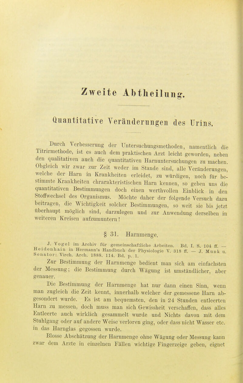 Zweite Abtheilung. Quantitative YeräEderungeii des Urins. Durch Verbesserung der Untersuchungsmethoden, namentlich die Titrinnethode, ist es auch dem praktischen Arzt leicht geworden, neben den qualitativen auch die quantitativen Harnuntersuchungen zu machen Obgleich wir zwar zur Zeit weder im Stande sind, alle Veränderungen, welche der Harn in Krankheiten erleidet, zu würdigen, noch für be- stimmte Krankheiten chrarakteristischen Harn kennen, so geben uns die quantitativen Bestimmungen doch einen werthvollen Einblick in den Stoffwechsel des Organismus. Möchte daher der folgende Versuch dazu beitragen, die Wichtigkeit solcher Bestimmungen, so weit sie bis jetzt überhaupt möglich sind, darzulegen und zur Anwendung derselben in weiteren Kreisen aufzumuntern! § 31. Harnmenge. J. Vogel im Archiv für gemeinschaftliclie Arbeiten. Bd. I. S. 104 ff. — Heideuhain in Hermaun's Handbuch der Physiologie V. 318 ff. — J Münk u Senator: Yirch. Arch. 1888. 114. Bd. p. 1. Zur Bestimmung der Harnmenge bedient man sich am einfachsten der Messung; die Bestimmung durch Wägung ist umständlicher, aber genauer. Die Bestimmung der Harnmenge hat nur dann einen Sinn, wenn man zugleich die Zeit kennt, innerhalb welcher der gemessene Harn ab- gesondert wurde. Es ist am bequemsten, den in 24 Stunden entleerten Harn zu messen, doch muss man sich Gewissheit verschaffen, dass alles Entleerte auch wirklich gesammelt wurde und Nichts davon mit dem Stuhlgang oder auf andere Weise verloren ging, oder dass nicht Wasser etc. in das Harnglas gegossen wurde. Blosse Abschätzung der Harnmenge ohne Wägung oder Messung kann zwar dem Arzte in einzelnen Fällen wichtige Fingerzeige geben, eignet