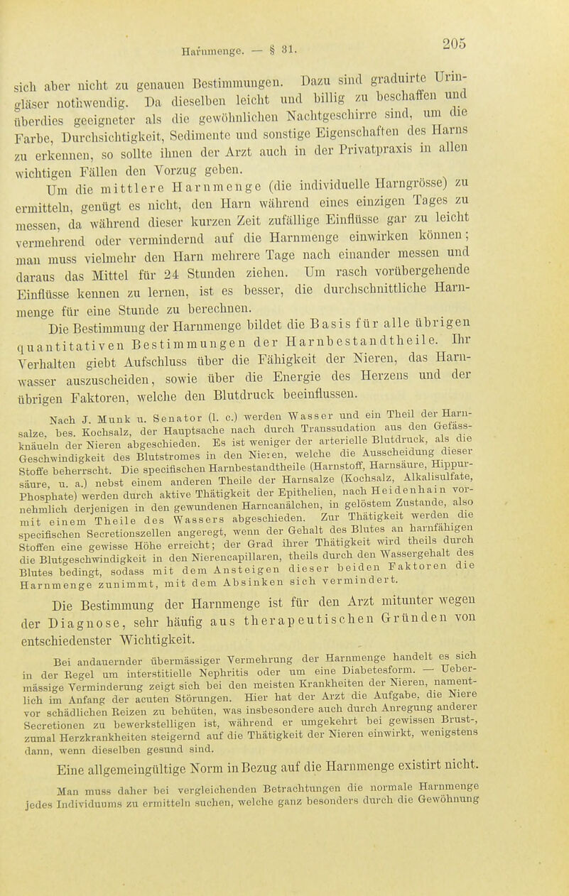 sich aber nicht zu genauen Bestimmungen. Dazu sind graduirte Urin- gläser nothwendig. Da dieselben leicht und billig zu beschaffen und überdies geeigneter als die gewölnilichen Nachtgeschirre sind, um die Farbe, Durchsichtigkeit, Sedimente und sonstige Eigenschaften des Harns zu erkennen, so sollte ihnen der Arzt auch in der Privatpraxis m allen wichtigen Fällen den Vorzug geben. Um die mittlere Harnmenge (die individuelle Harngrosse) zu ermitteln, genügt es nicht, den Harn während eines einzigen Tages zu messen, da während dieser kurzen Zeit zufällige Einflüsse gar zu leicht vermehrend oder vermindernd auf die Harnmenge einwirken können; man muss vielmehr den Harn mehrere Tage nach einander messen und daraus das Mittel für 24 Stunden ziehen. Um rasch vorübergehende Einflüsse kennen zu lernen, ist es besser, die durclischnittliche Harn- menge für eine Stunde zu berechnen. Die Bestimmung der Harnmenge bildet die Basis für alle übrigen quantitativen Bestimmungen der Harnbestandtheile. Ihr Verhalten giebt Aufschluss über die Fähigkeit der Nieren, das Harn- wasser auszuscheiden, sowie über die Energie des Herzens und der übrigen Faktoren, welche den Blutdruck beeinflussen. Nach J. Münk u. Senator (1. c) werden Wasser und ein Theil der Harn- salze, bes. Kochsalz, der Hauptsache nach durch Transsudation aus den Getass- knäueln der Nieren abgeschieden. Es ist weniger der arterielle Blutdruck, als die Geschwindigkeit des Blutstromes in den Nieren, welche die Ausscheidung diesei Stoffe beherrscht. Die specifischen Harnbestandtheile (Harnstoff Harnsaure, Hippur- säure u a.) nebst einem anderen Theile der Harnsalze (Kochsalz, Alkalisulfate, Phosphate) werden durch aktive Thätigkeit der Epithelien, nach Heidenham yor- nehmlich derjenigen in den gewundenen HarncanÜlohen, in gelöstem Zustande, also mit einem Theile des Wassers abgeschieden. Zur Thatigkeit werden die specifischen Secretionszellen angeregt, wenn der Gehalt des Blutes an harufahigen Stoffen eine gewisse Höhe erreicht; der Grad ihrer Thätigkeit wird theils durch die Blutgeschwindigkeit in den Nierencapillaren, theils durch den Wassergehalt des Blutes bedingt, sodass mit dem Ansteigen dieser beiden Faktoren die Harnmenge zunimmt, mit dem Absinken sich vermindert. Die Bestimmung der Harnmenge ist für den Arzt mitunter wegen der Diagnose, sehr häufig aus therapeutischen Gründen von entschiedenster Wichtigkeit. Bei andauernder übermässiger Vermehrung der Harnmenge handelt es sich in der Regel um interstitielle Nephritis oder um eine Diabetesform. — Ueber- mässige Verminderung zeigt sich bei den meisten Krankheiten der Nieren nament- lich im Anfang der acuten Störungen. Hier hat der Arzt die Aufgabe, die Niere vor schädlichen Reizen zu behüten, was insbesondere auch durch Anregung anderer Secretionen zu bewerkstelligen ist, während er umgekehrt bei gewissen Brust-, zumal Herzkrankheiten steigernd auf die Thätigkeit der Nieren einwirkt, wenigstens dann, wenn dieselben gesund sind. Eine allgemeingültige Norm in Bezug auf die Harnmenge existirt nicht. Man muss daher bei vergleichenden Betrachtungen die normale Harnmenge jedes Individuums zu ermitteln suchen, welche ganz besonders durch die Gewöhnung
