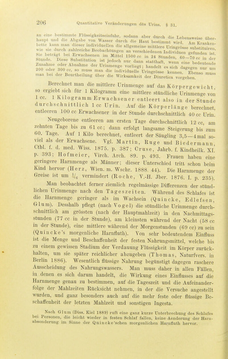 an eine bestmunte Fluasigkeitsoinfuhr, sodann aber durch die Lebensweise über- haupt und die Abgabe von Wasser durch die Haut bestimmt wird. An, Kranken- bette kann man dieser individuellen die allgemeine mittlere Uringrösse subst tüire wie sie durch zahlreiche Beobachtungen an verschiedenen Indivilien ge 2«^^ bie betragt bei Erwachsenen im Mittel 1500 cc in 24 Stunden, 60-70 cc in dei- Stunde. Diese Substitution ist jedoch nur dann statthaft, wenn eine bedeutende Zunahme oder Abnahme der ürinmenge vorliegt; handelt e. sich dagegef nur um 200 oder 300 cc, so muss man die individuelle Uringrösse kennen. Ebenso mu man bei der Beurtheilung über die Wirksamkeit dei Diuretica vorgehen Berechnet man die mittlere Urinmeuge auf das Körpergewicht so ergiebt sich für 1 Kilogramm eine mittlere stündliche Uriamenge von 1 cc. 1 Kilogramm Erwachsener entleert also in der Stunde durchschnittlich 1 cc Urin. Auf die Körperlänge berechnet entleeren 100 cc Erwachsener in der Stunde durchschnittlich 40 cc Urin! Neugeborene entleeren am ersten Tage durchschnittlich 12 cc am zehnten Tage bis zu 61cc; dann erfolgt langsame Steigerung bis'zum 60. Tage. Auf 1 Kilo berechnet, entleert der Säugling 3,5—4mal so- viel als der Erwachsene. Vgl. Martin, Rüge und Biedermann Ctbl. f. d. med. Wiss. 1875. p. 387; Gruse, Jahrb. f. Kindheilk. Xl' p. 393; Hofmeier, Virch. Arch. 89. p. 493. Frauen haben eine geringere Harnmenge als Männer; dieser Unterschied tritt schon beim Kind hervor (Herz, Wien. m. Wschr. 1888. 44). Die Harnmenge der Greise ist um i/o vermindert (Roche, V.-H. Jber. 1876. I. p. 235). Man beobachtet ferner ziemlich regelmässige Differenzen der stünd- lichen Urinmenge nach den Tageszeiten. Während des Schlafes ist die Harnmenge geringer als im Wachsein (Quincke, Edlefsen, Glum). Desshalb pflegt (nach Vogel) die stündHche Urinmenge durch- schnittlich am grössten (nach der Hauptmahlzeit) in den Nachmittags- stundeu (77 cc in der Stunde), am kleinsten während der Nacht (58 cc in der Stunde), eine mittlere während der Morgenstunden (69 cc) zu sein (Quincke's morgenliche Harnfluth). Von sehr bedeutendem Eiufluss ist die Menge und Beschaffenheit der festen Nahrungsmittel, welche bis zu einem gewissen Stadium der Verdauung Flüssigkeit im Körper zurück- halten, um sie später reichlicher abzugeben (Thomas, Naturfvers. in Berlin 1886). Wesentlich flüssige Nahrung begünstigt dagegen raschere Ausscheidung des Nahrungswassers. Man muss daher in allen Fällen, in denen es sich darum handelt, die Wirkung eines Einflusses auf die Harnmenge genau zu bestimmen, auf die Tageszeit und die Aufeinander- folge der Mahlzeiten Rücksicht nehmen, in der die Versuche angestellt wurden, und ganz besonders auch auf die mehr feste oder flüssige Be- schaffenheit der letzten Mahlzeit und sonstigen Ingesta. Nach Glum (Diss. Kiel 1889) ruft eine ganz kurze Unterbrechung des Schlafes bei Personen, die leicht wieder in festen Schlaf fallen, keine Aenderung der Harn- absonderung im Sinne der Quincke'sehen morgenlichen Harnfluth hervor.