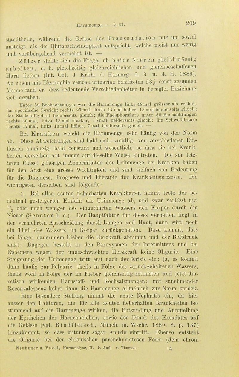 stamltheile, während die Grösse der Transsudation nur um soviel ansteigt, als der Blutgeschwindigkeit entspricht, welche meist nur wenig und vorübergehend vermehrt ist. — Zülzer stellte sich die Frage, ob beide Nieren gleichmässig arbeiten, d. h. gleichzeitig gleichreichlichen und gleichbeschaffenen Harn liefern (Int. Cbl. d. Krkh. d. Harnorg. I. 3. u. 4. H. 1889). An einem mit Ekstrophia vesicae urinariae behafteten 23 j. sonst gesunden Manne fand er, dass bedeutende Verschiedenheiten in beregter Beziehung sich ergaben. Unter 59 Beobachtungen war die Harnmenge links 48mal grösser als rechts; das specifische Gewicht rechts 27 mal, links 17 mal höher, 13 mal beiderseits gleich; der Stickstoffgehalt beiderseits gleich; die Phosphorsäure unter 58 Beobachtungen rechts 30 mal, links 13 mal stärker, 15 mal beiderseits gleich; die Schwefelsäure rechts 17 mal, links 10 mal höher, 7 mal beiderseits gleich. — Bei Kranken weicht die Hamm enge sehr häufig von der Norm ab. Diese Abweichungen sind bald mehr zufällig, von verschiedenen Ein- flüssen abhängig, bald constant und wesentlich, so dass sie bei Krank- heiten derselben Art immer auf dieselbe Weise eintreten. Die zur letz- teren Classe gehörigen Abnormitäten der Urinmenge bei Kranken haben für den Arzt eine grosse Wichtigkeit und sind vielfach von Bedeutung für die Diagnose, Prognose und Therapie der Krankheitsprozesse. Die wichtigsten derselben sind folgende: 1. Bei allen acuten fieberhaften Krankheiten nimmt trotz der be- deutend gesteigerten Einfuhr die Urinmenge ab, und zwar verlässt nur ^/g oder noch weniger des eingeführten Wassers den Körper durch die Nieren (Senator 1. c). Der Hauptfaktor für dieses Verhalten liegt in der vermehrten Ausscheidung durch Lungen und Haut, dann wird noch ein Theil des Wassers im Körper zurückgehalten. Dazu kommt, dass bei länger dauerndem Fieber die Herzkraft abnimmt und der Blutdruck sinkt. Dagegen besteht in den Paroxysmen der Intermittens und bei Ephemera wegen der ungeschwächten Herzkraft keine Oligurie. Eine Steigerung der Urinmenge tritt erst nach der Krisis ein; ja, es kommt dann häufig zur Polyurie, theils in Folge des zurückgehaltenen Wassers, theils wohl in Folge der im Fieber gleichzeitig retiniften und jetzt diu- retisch wirkenden Harnstoff- und Kochsalzmengen; mit zunehmender Reconvalescenz kehrt dann die Harnmenge allmählich zur Norm zurück. Eine besondere Stellung nimmt die acute Nephritis ein, da hier ausser den Faktoren, die für alle acuten fieberhaften Krankheiten be- stimmend auf die Harnmenge wirken, die Entzündung und Aufquellung der Epithelien der Harncanälchen, sowie der Druck des Exsudates auf die Gefässe (vgl. Rindfleisch, Münch, m. Wschr. 1889. 8. p. 137) hinzukommt, so dass mitunter sogar Anurie eintritt. Ebenso entsteht die Oligurie bei der chronischen parenchymatösen Form (dem chron. Neubauer n. Vogel, Harnanalyse, II. 9. Aufl. y. Tlioraas. 14