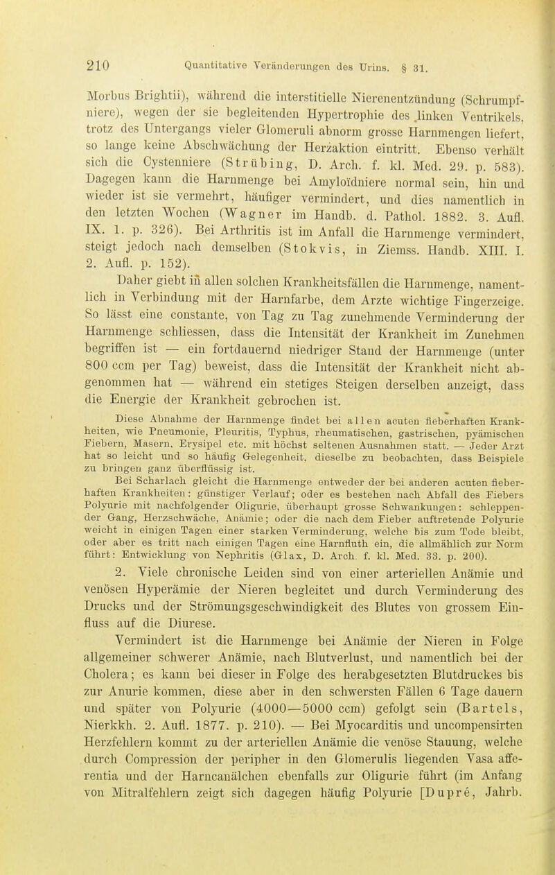 Morbus Brigbtii), während die interstitielle Nierenentzündung (Schrumpf- niere), wegen der sie begleitenden Hypertrophie des .linken Ventrikels, trotz des Untergangs vieler Glomeruli abnorm grosse Harnmengen liefert^ so lange keine Abschwächung der Herzaktion eintritt. Ebenso verhält sich die Cystenniere (Strüb in g, D. Arch. f. kl. Med. 29. p. 583). Dagegen kann die Harnmenge bei Amyloidniere normal sein, hin und wieder ist sie vermehrt, häufiger vermindert, und dies namentlich in den letzten Wochen (Wagner im Handb. d. Pathol. 1882. 3. Aufl. IX. 1. p. 326). Bei Arthritis ist im Anfall die Harnmenge vermindert, steigt jedoch nach demselben (Stokvis, in Ziemss. Handb. XHL I. 2. Aufl. p. 152). Daher giebt in allen solchen Krankheitsfällen die Harnmenge, nament- lich in Verbindung mit der Harnfarbe, dem Arzte wichtige Fingerzeige. So lässt eine constante, von Tag zu Tag zunehmende Verminderung der Harnmenge schliessen, dass die Intensität der Krankheit im Zunehmen begriffen ist — ein fortdauernd niedriger Stand der Harnmeuge (unter 800 ccm per Tag) beweist, dass die Intensität der Krankheit nicht ab- genommen hat — während ein stetiges Steigen derselben anzeigt, dass die Energie der Krankheit gebrochen ist. Diese Abnahme der Harnmenge findet bei allen acuten fieberhaften Krank- heiten, wie Pneumonie, Pleuritis, Typhus, rheumatischen, gastrischen, pyämisehen Fiebern, Masern, Erysipel etc. mit höchst seltenen Ausnahmen statt. — Jeder Arzt hat so leicht und so häufig Gelegenheit, dieselbe zu beobachten, dass Beispiele zu bringen ganz überflüssig ist. Bei Scharlach gleicht die Harnmenge entweder der bei anderen acuten fieber- haften Krankheiten : günstiger Verlauf; oder es bestehen nach Abfall des Fiebers Polyurie mit nachfolgender Oligurie, überhaupt grosse Schwankungen: schleppen- der Gang, Herzschwäche, Anämie; oder die nach dem Fieber auftretende Polyurie weicht in einigen Tagen einer starken Verminderung, welche bis zum Tode bleibt, oder aber es tritt nach einigen Tagen eine Harnfluth ein, die allmählich zur Norm führt: Entwicklung von Nephritis (Glax, D. Arch f. kl. Med. 33. p. 200). 2. Viele chronische Leiden sind von einer arteriellen Anämie und venösen Hyperämie der Nieren begleitet und durch Verminderung des Drucks und der Strömungsgeschwindigkeit des Blutes von grossem Ein- fluss auf die Diurese. Vermindert ist die Harnmenge bei Anämie der Nieren in Folge allgemeiner schwerer Anämie, nach Blutverlust, und namentlich bei der Cholera; es kann bei dieser in Folge des herabgesetzten Blutdruckes bis zur Anurie kommen, diese aber in den schwersten Fällen 6 Tage dauern und später von Polyurie (4000—5000 ccm) gefolgt sein (Bartels, Nierkkh. 2. Aufl. 1877. p. 210). — Bei Myocarditis und uncompensirten Herzfehlern kommt zu der arteriellen Anämie die venöse Stauung, welche durch Compression der peripher in den Glomerulis liegenden Vasa affe- rentia und der Harncanälchen ebenfalls zur Oligurie führt (im Anfang von Mitralfehlern zeigt sich dagegen häufig Polyurie [Dupre, Jahrb.