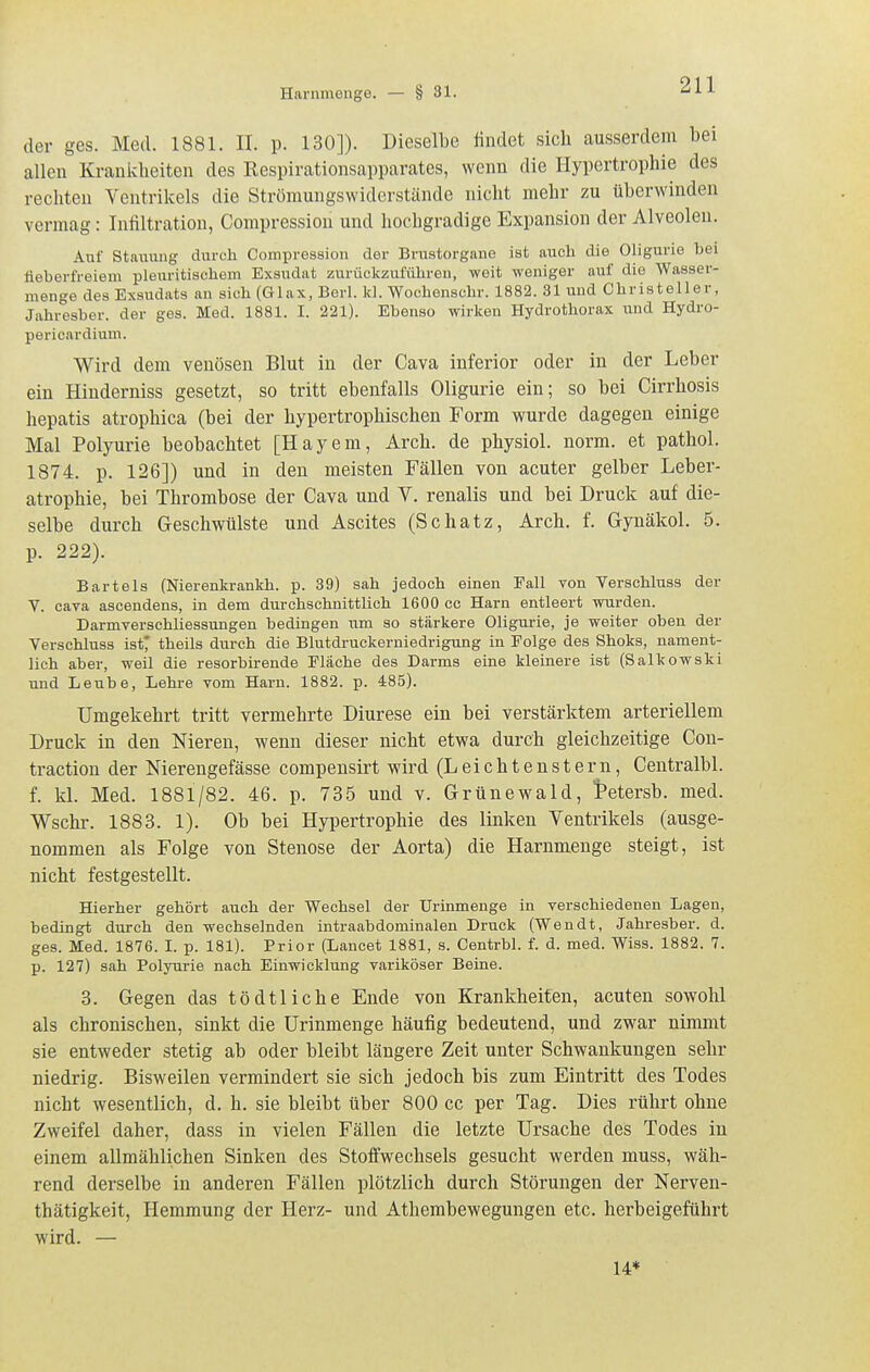 der ges. Med. 1881. II. p. 130]). Dieselbe «ndet sich ausserdem bei allen Krauiclieiteu des Kespirationsapparates, wenn die Hypertrophie des rechten Ventrikels die Strömungswiderstände nicht mehr zu überwinden vermag: Infiltration, Compression und hochgradige Expansion der Alveolen. Auf Staiiung durch Compression der Brustorgaue ist auch die Oligurie bei fieberfreiem pleuritischem Exsudat zurückzuführen, weit weniger auf die Wasser- menge des Exsudats an sich (Glax, Berl. kl. Wochenschr. 1882. 31 und Christeller, Jahresber. der ges. Med. 1881. I. 221). Ebenso wirken Hydrothorax \mä Hydro- pericardium. Wird dem venösen Blut in der Cava inferior oder in der Leber ein Hinderniss gesetzt, so tritt ebenfalls Oligurie ein; so bei Cirrhosis hepatis atrophica (bei der hypertrophischen Form wurde dagegen einige Mal Poljwie beobachtet [Hayem, Arch. de physiol. norm, et pathol. 1874. p. 126]) und in den meisten Fällen von acuter gelber Leber- atrophie, bei Thrombose der Cava und V. renalis und bei Druck auf die- selbe durch Geschwülste und Ascites (Schatz, Arch. f. G-ynäkol. 5. p. 222). Bartels (Nierenkrankh. p. 39) sah jedoch einen Fall von Verschluss der V. cara ascendens, in dem durchschnittlich 1600 cc Harn entleert wurden. Darmverschliessungen bedingen um so stärkere Oligurie, je weiter oben der Verschluss ist* theils durch die Blutdruckerniedrigung in Folge des Shoks, nament- lich aber, weil die resorbirende Fläche des Darms eine kleinere ist (Salkowski und Leube, Lehre vom Harn. 1882. p. 485). Umgekehrt tritt vermehrte Diurese ein bei verstärktem arteriellem Druck in den Niereu, wenn dieser nicht etwa durch gleichzeitige Con- traction der Nierengefässe compensirt wird (Leichtenstern, Centralbl. f. kl. Med. 1881/82. 46. p. 735 und v. Grünewald, tetersb. med. Wschr. 1883. 1). Ob bei Hypertrophie des linken Ventrikels (ausge- nommen als Folge von Stenose der Aorta) die Harnmenge steigt, ist nicht festgestellt. Hierher gehört auch der Wechsel der TJrinmenge in verschiedenen Lagen, bedingt durch den wechselnden intraabdominalen Druck (Wendt, Jahresber. d. ges. Med. 1876. I. p. 181). Prior (Lancet 1881, s. Centrbl. f. d. med. Wiss. 1882. 7. p. 127) sah Polyurie nach Einwicklung variköser Beine. 3. Gegen das tödtliche Ende von Krankheiten, acuten sowohl als chronischen, sinkt die Urinmenge häufig bedeutend, und zwar nimmt sie entweder stetig ab oder bleibt längere Zeit unter Schwankungen sehr niedrig. Bisweilen vermindert sie sich jedoch bis zum Eintritt des Todes nicht wesentlich, d. h. sie bleibt über 800 cc per Tag. Dies rührt ohne Zweifel daher, dass in vielen Fällen die letzte Ursache des Todes in einem allmählichen Sinken des Stoffwechsels gesucht werden muss, wäh- rend derselbe in anderen Fällen plötzlich durch Störungen der Nerven- thätigkeit, Hemmung der Herz- und Athembewegungen etc. herbeigeführt wird. — 14*