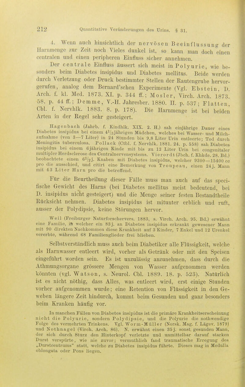 4. Weim auch hinsichtlich der nervösen Beeinflussung der Ilarnmenge zur Zeit noch Vieles dunkel ist, so kann man doch einen centralen und einen peripheren Einfluss sicher annehmen. Der centrale Einfluss äussert sich meist in Polyurie, wie be- sonders beim Diabetes insipidus und Diabetes mellitus. Beide werden durch Verletzung oder Druck bestimmter Stellen der Rautengrube hervor- gerufen, analog dem Bernard'schen Experimente (Vgl. Ebstein, D. Arch. f. kl. Med. 1873. XI. p. 344 ff.; Mosler, Virch. Arch. l'sTs! 58. p. 44 ff.; Demme, V.-H. Jahresber. 1880. II. p. 537; Platten, Cbl. f. Nervhlk. 1883. 8. p. 178). Die Harnmenge ist' bei beiden Arten in der Regel sehr gesteigert. Hagenbach (Jahrb. f. Kindhlk. XIX. 2. H.) sah einjährige Dauer eines Diabetes msipidus bei einem ^l/sjährigen Mädchen, welches bei Wasser- und Mileh- aufnahme (von 3 —7 Liter) in 24 Stunden bis 9,8 Liter Urin entleerte; Tod durch Meningitis tuberculosa. Pollack (Ctbl. f. Nervhlk. 1881. 24. p. 558) sah Diabetes insipidus bei einem 6jährigen Kinde mit bis zu 12 Liter Urin bei congenitaler multiplerHerdsclerose des Centrainervensystems. Yierordt (Jbch. f. Khkde. 28. Bd.) beobachtete einen 6l/2j. Knaben mit Diabetes insipidus, welcher 9300—15400 cc pro die ausschied, und citirt eine Bemerkung von Troupeau, einen 24j. Mann mit 4 3 Liter Harn pro die betreffend. Für die Beurtheilung dieser Fälle muss man auch auf das speci- fische Gewicht des Harns (bei Diabetes mellitus meist bedeutend, bei D. insipidus nicht gesteigert) und die Menge seiner festen Bestandtheile Rücksicht nehmen. Diabetes insipidus ist mitunter erblich und ruft, ausser der Polydipsie, keine Störungen hervor. Weil (Freiburger Naturforschervers. 1883, s. Virch. Arch. 95. Bd.) erwähnt eine Familie, in welcher ein 83 j. an Diabetes insipidus erkrankt gewesener Mann mit 90 direkten Nachkommen diese Krankheit auf 3 Kinder, 7 Enkel und 12 Urenkel vererbte, während 68 Familienglieder frei blieben. Selbstverständlich muss auch beim Diabetiker alle Flüssigkeit, welche als Harnwasser entleert wird, vorher als Getränk oder mit den Speisen eingeführt worden sein. Es ist unzulässig anzunehmen, dass durch die Athmungsorgane grössere Mengen von Wasser aufgenommen werden könnten (vgl. Watson, s. Neurol. Cbl. 1889. 18. p. 523). Natürlich ist es nicht nöthig, dass Alles, was entleert wird, erst einige Stunden vorher aufgenommen wurde; eine Retention von Flüssigkeit in den Ge- weben längere Zeit hindurch, kommt beim Gesunden und ganz besonders beim Kranken häufig vor. In manchen Fällen von Diabetes insipidus ist die primäre Krankheitserscheinung nicht die Polyurie, sondern Polydipsie, und die Polyurie die nothwendige Folge des vermehrten Trinkens. Vgl. Worm-Müller (Norsk. Mag. f. Lägev. 1879) und Nothnagel (Virch. Arch. 86). N. erwähnt einen 35 j. sonst, gesunden Mann, der sich durch Sturz den Hinterkopf verletzte und unmittelbar darauf starken Durst verspürte, wie nie zuvor; vermuthlich fand traumatische Erregung des „Durstcentrums statt, welche zu Diabetes insipidus führte. Dieses mag in Medulla oblongata oder Pons liegen.