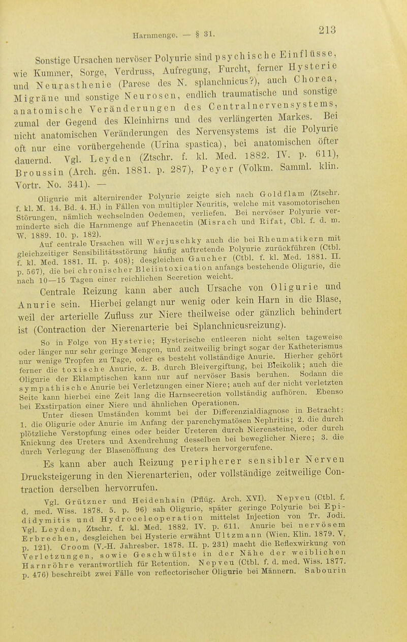 Sonstige Ursachen nervöser Polyurie sind p sy ch is c h e Einf 1 üss e, ,vie Kummer, Sorge, Verdruss, Aufregung, Furcht, ferner Hysterie und Neurasthenie (Parese des N. splanchnicus?), auch Chorea, Migräne und sonstige Neurosen, endlich traumatische und sonstige anatomische Veränderungen des Centrainervensystems, zumal der Gegend des Kleinhirns und des verlängerten Markes, üei nicht anatomischen Veränderungen des Nervensystems ist die Polyurie oft nur eine vorübergehende (Urina spastica), bei anatomischen otter dauernd. Vgl. Leyden (Ztschr. f. kl. Med. 1882. IV. p 611), Broussin (Arch. gen. 1881. p. 287), Peyer (Volkm. Samml. kirn. Vortr. No. 341). — Oligurie mit alternirender Polyurie zeigte sich nach Goldflam (Ztschr. f kl M 14 Bd 4 H ) in Füllen you multipler Neuritis, welche mit vasomotorischen Störungen, ■nämH;h wechselnden Oedemen verliefen. Bei nervöser Polyurie ver- minderte sich die Harnmenge auf Phenacetm (Misrach und Eifat, Ohl. f. d. m. 'Tif tentrale Ursachen will Werjuschky auch die l.ei Rheumatikern mit gleichzeitiger Sensibilitätsstörung häufig auftretende ^'^Y^Vr^ ^^Ssi H f kl Med 1881. II. p. 408); desgleichen Gaucher (Ctbl. f- Med 1881. 11. p 5Ü7), die bei chronischer Bleiintoxication anfangs bestehende Oligurie, die nach 10 — 15 Tagen einer reichlichen Secretion weicht. Centrale Reizung kann aber auch Ursache von Oligurie und Anurie sein. Hierbei gelangt nur wenig oder kein Harn in die Blase, >Yeil der arterielle Zufluss zur Niere theilweise oder gänzlich behindert ist (Contraction der Nierenarterie bei Splanchnicusreizung). So in Folge von Hysterie; Hysterische entleeren nicht selten tageweise oder länger nur ^ehr geringe Mengen, und zeitweilig bringt sogar der Katheterismus nur wenige Tropfen zu Tage, oder es besteht vollständige Anurie Hierher geholt Znev äi toxische Anurie, z. B. durch Bleivergiftung, bei B eikolik; auch d e Oligurie der Eklamptischen kann nur auf nervöser Basis beruhen. Sodann die sympathische Anurie bei Verletzungen einer Niere; auch auf der nicht verietzten Seite kann hierbei eine Zeit lang die Harnsecretion vollständig aufhören. Ebenso bei Exstiipation einer Niere und ähnlichen Operationen. Unter diesen Umständen kommt bei der Diiferenzialdiagnose in Betracht 1 die Oligurie oder Anurie im Anfang der parenchymatösen Nephritis; 2. die durch plötzliche Verstopfung eines oder beider Ureteren durch Nierensteme oder durch Knickung des Ureters und Asendrehung desselben bei beweghcher Niere; 3. die durch Verlegung der Blasenöffnung des Ureters hervorgerufene. Es kann aber auch Reizung peripherer sensibler Nerven Drucksteigerung in den Nierenarterieu, oder vollständige zeitweilige Con- traction derselben hervorrufen. Vgl Grützner und Heidenhain (Pflüg. Arch. XVI). Nepveu (Ctbl. f. d med Wiss 1878. 5. p. 96) sah Oligurie, später geringe Polyui-ie bei Epi- d'idvmitis und Hy dr oce 1 eop er ation mittelst Injection von Tr. Jodi. Vgl Leyden, Ztschi-. f. kl. Med. 1882. IV. p. 611. Anurie bei nervösem Erbrechen desgleichen bei Hysterie erwähnt Ultzmann (Wien. Kim. 1879. V. V 121) Croom (V.-H. Jahresber. 1878. II. p. 231) macht die Keflexwirkung von Verletzungen, sowie Geschwülste in der Nähe der weiblichen Harnröhre verantwortlich für Ketention. Nepveu (Ctbl. f. d. med. Wiss. 1877. p 476) beschreibt zwei Fälle von reflectorischer Oligurie bei Mannern. Sabourin