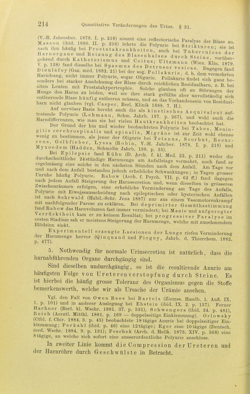 (V.-H. Jnhresber. 1879. I. p. 218) nimmt eine reflectorische Paralv<,P ,1«..-Rio.. Massen (ibid. 1880. II. p. 216) lehrte die Polyurie bei S r If ^'''^^''^^ nach ihm häufig bei Pr o s t a t a k r a n kh e i t e n 'au h Z T u b e rYuVn' V Harnorgane und Beizung des Blasenhalses durch Stei n « gehend durch Katheterismus und Coitus Ultzn^an ml T^r^°'To V.p. 138) fand dieselbe bei Spasmus des D etrusor vp«W ^^^'V, l«'^ Dieulafoy{Gaz.med. 1882. 21) bei der L\ P„ D'^&^gen fand Harndrang, nicht immer Polyurii Togt' OH^nTi:.^' ^^:AA^^^rS::^t Li;^ef ^r^Ä-^^ t^r^T'^^iP' ^ Menge des Harns zu leiden/weil sL Ihre stark f^mZ 1 ^'^TT entleerende Blase häufig entleeren müssen nn7.A ^\ f unvollständig sich harn nicht glauben (vgl.^aspei BeT KHn.^ l\V8 /^f'^^^^ Auf nervöser Basis beruht auch die als k i n e t i s c h e s A e qu i val en t auf- ü-etende Polyurie (Lehmann, Schm. Jahrb. 197. p. 267), und wohl auch dil Harnd^fi^renzen w,e man sie bei vielen Hautkrankheiten beobacSet hat. Dei Grund der hin und wieder beobachteten Polyurie bei Tabes Menin- gitis cerebrospinalis und spinalis, Migräne ist zur Zeit wohl elenso wenig zu bestimmen, als jener der Oligurie bei Tetanus, Scorbut Re ur! rens, »elb leber, Lyssa (Bobin, V.-H. Jahrber. 1878. L p 219) ^nd Myxoedem (Hadden, Schmidts Jahrb. 198. p 35) ^ , u^t .^PV^P^'^ ^'^ ^^^^ f- 1^1- Med. 22. p. 211) weder die durchschnittliche 24stündige Harnmenge am Anfallstage vermehrt, noch fand ej regelmassig eine so che in den nächsten Stunden nach dem Anfall.' Am Tage vor und nach dem Anfall bestanden jedoch erhebliche Schwankungen; in Tagen grosler Unruhe häufig Polyurie. Babow (Arch. f. Psych. VII. p.^62 V fand d!ge?en nach jedem Anfall Steigerung der Harnsecretion und, wenn dieselben in gSsef^n Zwischenräumen erfolgen, eine erhebliche Verminderung am Tage des Anfalls Polyurie mit Eiweissausscheidung nach epileptischen oder hysterischen Anfällen ^ nach Sehrwald (Habil.-Schr. Jena 1887) nur aus einem'Vasomotorenkrampf mit nachfolgender Parese zu erklären. Bei deprimirter Gemnthsstimmung iand Babow das Harn volumen fast immer vermindert; bei Manie und aufgeregter Verrücktheit kam er zu keinem Besiütat; bei progressiver Paralyse im ersten Stadium sah er meistens Steigerung der Harnmenge, welche mit zunehmendem Biodsinn sinkt. Experimentell erzeugte Laesionen der Lunge riefen Verminderung p 477™^°^^ ^'^''^'l''^^^ Piogey, Jahrb. d. Thierchem. 1882. 5. Nothwendig für normale Urinsecretion ist natürlich, dass die harnabführenden Organe durchgängig sind. Sind dieselben undurchgängig, so ist die resultirende Anurie am häufigsten Folge von Ureterenverstopfung durch Steine. Es ist hierbei die häufig grosse Toleranz des Organismus gegen die Stoffe bemerkenswerth, welche wir als Ursache der Urämie ansehen. Vgl. den Fall von Owen Eees bei Bartels (Ziemss. Handb. 1. Aufl. IX. 1. p. 101) und in anderer Auslegung bei Ebstein (ibid. IX. 2. p. 157) Ferner Hachner (Berl. kl. Wschr. 1881. 37. p. 531), Schwengers (ibid. 34. p. 481), Reich (Aerztl. Mitthl. 1881. p. 169 — doppelseitige Einklemmung). Orlowsky (Ctbl. f. Chir. 1884. 3. p. 45) beobachtete 18 tägige Anurie bei doppelseitiger Ein- klemmung; Perkahl (ibid. p. 46) eine 12tägige: Eger eine lOtägige (Deutsch, med. Wschr. 1884. 9. p. 131); Peschek (Arch. d. Heilk. 1873. XIV. p. 568) eine 8 tägige, an welche sich sofort eine ausserordentliche Polyurie auschloss. In zweiter Linie kommt die Compression der Ureteren und der Harnröhre durch Geschwülste in Betracht.