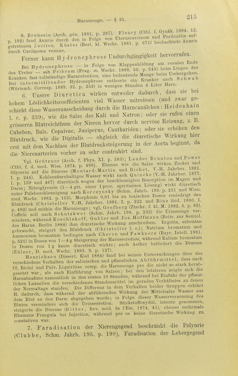 S. Broussin (Avch. gen. 1881. p. 287). Elenvy a^?: p. 192) fand Annvie durch den ^^^'^^^ getretenen Ascites. Küster (Berl. kl. Wschi. 1881. p. u durch Carcinoma vesicae. Ferner kann Hy dronephrose Undurcligängigkeit hervorruten. Bei Hydronephrose - in Folge von Klappenbildung am renalen E^^^^^^ Bei intermittirender Hydronephrose entleerte em K'fl^'' (Würtemb. Corresp. 1889. 32. p. 253) in wenigen Stunden 4 Liter Harn. ^ _ 6 Unsere Diuretica wirken entweder dadurch, dass sie bei hohem Löslichkeitscoefficienten viel Wasser mitreissen (und zwar ge- schieht diese Wasserausscheidung durch die Harncanälchen: Heidenham 1 c p 339), wie die Salze des Kali und Natron; oder sie rufen eineii grösseren Blutreichthum der Nieren hervor durch nervöse Keizung, z. 13. Cubeben, Bals. Copaivae, Juniperus, Canthariden; oder sie erhöhen den Blutdruck, wie die Digitalis - obgleich die diuretische Wirkung hier erst mit dem Nachlass der Blutdrucksteigerung in der Aorta beginnt, da die Nierenarterien vorher zu sehr contrahirt sind. Vgl. Grützner (Arch. f. Phys. SI. p. 383); Lauder ^runton und Power frthl f d med Wiss 1874. p. 498). Ebenso wie die Salze wirken Zucker und Glycer n auf dteSese (Moutard-Martin und Eichet, Y.K Jahrber. . I p 244). Kohlensäurehaltiges Wasser wirkt nach Quincke (V.-H. Jahrber 1877^ I l 159 und 467) diuretisch wegen der beschleunigten Eesorption im Magen und Da?m Ni^oglycei (1-4 gtt. einer Iproc. ^^f^^^fj'^ ^d^W^t nuter Pulsbeschleunigung nach Kor czynsky (Schm. Jahrb. 189. p. 4dl una Wien. Ted 882. p'T5^5). Morphium 0,01 bis zu toxischen Dosen erriiedng den Slutdruck (Christeller V.-H. Jahrher. 1881. I. p 222 p 482) und mithin die Harnmenge; ygl. Grefberg (Ztschr. f kl M^1882. 5. p. 83 . Coffeü soll nach Schutzkwer (Schm. Jahrb. 198. p. 232) die Urmmenge Ter- Sn^e n während Koschlakoff, Gubler und Jos. Hoffmann (Beitr. zur Semiol. Z narks Berlin 1884) ihm diuretische Wirki.xng zuschreiben. Ergotm, subcutan feLaucht; steigert den Blutdruck (Christeller L c); Immoniumbromatum bedingen nach Cheron undEawknerz f'Y/. ^^^^^^^^ p. 521) in Dosen von 1-4 g Steigerung der Harnsecretion wahrend K^h^^m biornaturn in Dosen von lg kaum diuretisch wirkte; auch Aether betordert die Diurese (Zülzer, D. med. Wschr. 1883. 9. p. 127). Henrichsen (Dissert. Kiel 1884) fand bei seinen Untersuchungen ubei das verschiedene Verhalten der salinischen und pflanzlichen ^^^führmittel dass nach Ol. Eicini und Pulv. Liquiritiae comp, die Harnmenge pro die mcht ^o^Jaik hei ab- gesetzt war, als nach Einführung von Salzen; bei den Iff*'^ f^^^te sich die Harnabnahme namentlich in den ersten 10 Stunden, während ^«i ^in f r dei pfl^^^^^^^ liehen Laxantien die verschiedenen Stundenmittel im geraden Verhältnis« zu denen der Normaltage standen. Die Diflerenz in dem Verhalten beider GraPPf erklait H dadurch, dass während der abführenden Wirkung der Mittelsalze Wasser aus dem Blut an den Darm abgegeben werde; in Folge dieser Wasserverarmung des Blutes vermindere sich die Urinsecretion. Stickstoffoxydul, interne genommen, steigerte die Diurese (Eitter, Eev. med. de l'Est. 1874. 41), ebenso mehrmals Ehamnus Frangula bei Injection, während per os keine diuretische Wirkung zu constatiren war. 7. Faradisation der Nierengegend beschränkt die Polyurie (Clubbe, Schm. Jahrb. 195. p. 198), Faradisation der Lebergegend