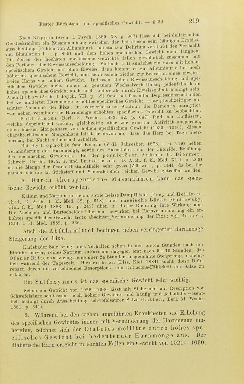 Nach Köppon (Arch. f. Psych. 1889. XX. p. 867j Iftsst sich bei dehnrenden Geisteskranken ein Zusammenhang zwischen der bei diesen sehr ^'f''^S<^\f''''^'^^' ausscheidnng (Fehlen von Albuminurie bei starkem Delirium verstärkt den Verdacnt der Simulation 1. c. p. 895) und dem hohen speciflschen Gewicht nicht laugnen. Die Zeiten der höchsten speciflschen Gewichte fallen gewöhnlich zusammen mit den Perioden der Eiweissausscheidung. Vielfach tritt zunächst ein Harn mit hohem specifischem Gewicht auf ohne Eiweiss, dann kommt es zur Albuminurie bei noch höherem specifischem Gewicht, und schliesslich wieder zur Secretion eines eiweiss- freien Harns von hohem Gewicht. Indessen stehen Eiweissausscheidung und spe- cifisches Gewicht nicht immer in genauem Wechselverhältniss; jedenfalls kann hohes specifisches Gewicht auch noch anders als durch Eiweissgehalt bedingt sein. Auch Rabow (Arch. f. Psych. VII. p. C2) fand bei fast allen Depressionszustanden bei verminderter Harnmeiige erhöhtes specifisches Gewicht, trotz gleichzeitiger ab- soluter Abnahme der Fixa; im vorgerückteren Stadium der Dementia paralytica war neben verminderter Harnmeuge erhöhtes specifisches Gewicht zu beobachten. Pohl-Pincus (Berl. kl. Wschr. 1883. 42. p. 647) fand bei Einflüssen, welche deprimirend wirken, gleichzeitig aber zur grössten Activität anspornen, einen blassen Morgenharn von hohem specifischem Gewicht (1033 — 1040); diesen charakteristischen Morgenharn leitet er davon ab, dass das Herz bei Tage über- norraal, bei Nacht subnormal arbeitet. Bei Hydrophobie fand Bobin (V.-H. Jahresber. 1878. I. p. 219) neben Verminderung der Harnmenge, sowie des Harnstofi'es und der Chloride, Erhöhung des speciflschen Gewichtes. Bei der perniciösen Anämie (s. Bier m er, Schweiz. Corrbl. 1872. 1. und Imm ermann, D. Arch. f. kl. Med. XIII. p. 209) ist die Menge der festen Bestandtheile sehr gross (Zülzer, p. 144), da bei ihr namentlich die an Stickstoff und Mineralstofien reichen Gewebe getroffen werden. e. Durch therapeutische Massnahmen kann das speci- fische Gewicht erhöht werden. Kalium und Natrium nitricum, sowie heisse Dampfbäder (Frey und Heiligen- thal, D. Arch. f. kl. Med. 32. p. 618), und russische Bäder (Godlewsky, Ctbl 'f kl. Med. 1883. 15. p. 249) üben in dieser Bichtung ihre Wirkung aus. Die Aachener und Burtscheider Thermen bewirken bei Harnverminderung ein er- höhtes speciflsches Gewicht trotz absoluter^Verminderung der Fixa; vgl. Beissel, Ctbl. f. kl. Med. 1882. p. 266. Auch die Abführmittel bedingen neben verringerter Harnmenge Steigerung der Fixa. Karlsbader Salz bringt dies Verhalten schon in den ersten Stunden nach der Einfuhr hervor, reines Natrium sulfuricum dagegen erst.nach 5 — 10 Stunden; das Ofener Bittersalz zeigt eine über 24 Stunden ausgedehnte Steigerung, nament- lich während der Tageszeit. Henri chsen (Diss. Kiel 1884) sucht diese Difie- renzen durch die verschiedene Besorptions- und Diflusions-Fähigkeit der Salze zu erklären. Bei Sulfoxysmus ist das specifische Gewicht sehr wichtig. Schon ein Gewicht von 1028—1030 lässt mit Sicherheit auf Resorption von Schwefelsäure schliessen; noch höhere Gewichte sind häufig und jedenfalls wesent- lich bedingt durch Ausscheidung schwefelsaurer Salze (Litten, Berl. kl. Wschr. 1881. p. 641). 2. Während bei den soeben angeführten Krankheiten die Erhöhung des speciflschen Gewichtes immer mit Verminderung der Harnmenge ein- herging, zeichnet sich der Diabetes mellitus durch hohes spe- cifisches Gewicht bei bedeutender Harnmenge aus. Der diabetische Harn erreicht in leichten Fällen ein Gewicht von 1020—1030,