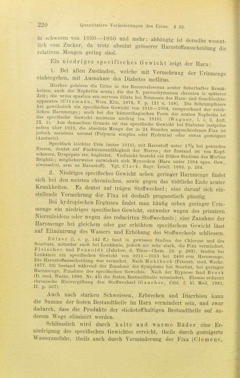 in scliwcren von 1030-1050 und nielir; abhängig ist derselbe wesent- lich vom Zucker, da trotz absolut grösserer Harnstoffausscheidung die relativen Mengen gering sind. Ein niedriges specifisches Gewicht zeigt der Harn: 1. Bei allen Zuständen, welche mit Vermehrung der Urinmenge cinhergehen, mit Ausnahme des Diabetes mellitus. Hierher gehören die Urine in der ßeconvalescenz acuter fieberhafter Krank- heiten auch der Nephritis acuta; die der N. parenchymatosa chronica in späterer Zeit; die urina spastica seu nervosa dihita bei Neurosen des Harn- und Geschlechts- apparates (U It z m a n n Wien. Klin. 1879. V. p. 121 u. 138). Die Schrumpfniere hat gewohnhch ein specifisches Gewicht von 1010-1004, entsprechend der reich- lichen Harnmenge; auch bei der hämorrhagischen Form der acuten Nephritis ist das specifische Gewicht meistens niedrig (ca. 1010). (Wagner, 1. c 3 Aufl IX 1). Aus demselben Grunde ist das specifische Gewicht bei Diabetes insipidus selten über 1010, die absolute Menge der in 24 Stunden ausgeschiedenen Fixa ist jedoch meistens normal (Polyuria simplex oder Hydruria) oder etwas gesteigert (Azoturie). °  Specifisch leichter Urin (unter 1010), mit Harnstoff unter 2 0/o bei gesunden Nieren, deutet auf Funktionsunfähigkeit der Nieren; der Zustand ist von Kopf- schmerz, Dyspepsie etc. begleitet. Vielleicht besteht ein frühes Stadium des Morbus Bnghtii; möglicherweise entwickelt sich Myxoedem (Harn unter 1004 spec Gew eiweissfrei, arm an Harnstoff). Vgl. Clark, Bayr. Intell. 1883. p. 264. 2. Niedriges specifisches Gewicht neben geringer Harnmeuge findet sich bei den meisten chronischen, sowie gegen das tödtliche Ende acuter Krankheiten. Es deutet auf trägen Stoffwechsel; eine darauf sich ein- stellende Vermehrung der Fixa ist deshalb prognostisch günstig. Bei hydropischen Ergüssen findet man häufig neben geringer Urin- menge ein niedriges specifisches Gewicht, entweder wegen des primären Nierenleidens oder wegen des reducirten Stoffwechsels; eine Zunahme der Harnmenge bei gleichem oder gar erhöhtem specifischem Gewicht lässt auf Eliminirung des Wassers und Erhöhung des Stoffwechsels schliessen. Zülzer (1. c. p. 142 ff.) fand in gewissen Stadien der Chlorose und des Scorbuts, mitunter auch bei Leukämie, jedoch nie sehr stark, die Fixa vermindert Fleischer und Penzoldt (Jahrber. d. Thier-Chem. 10. p. 283), fanden bei Leukämie ein specifisches Gewicht von 1011—1013 bei 2400 ccm Harnmenge. Die Harustoffausscheidung war vermehrt. Nach Hohlbeck (Petersb. med. Wschr.' 1877. 33) bestand während der Zunahme der Symptome bei Scorbut, bei geringer Harnmenge, Zunahme des specifischen Gewichts. Nach der Hypnose fand Bro'ck (D. med. Wschr. 1880. Nr. 45) die festen Bestandtheile vermindert. Ebenso reducirt chronische Bleivergiftung den Stoffwechsel (Gauch er, Ctbl. f. kl. Med 1881 IL p. 567). Auch nach starken Schweissen, Erbrechen und Diarrhöen kann die Summe der festen Bestandtheile im Harn vermindert sein, und zwar dadurch, dass die Produkte der stickstoffhaltigen Bestandtheile auf an- derem Wege eliminirt werden. Schliesslich wird durch kalte und warme Bäder eine Er- niedrigung des specifischen Gewichtes erreicht, theils durch gesteigerte Wasserausfuhr, theils auch durch Verminderung der Fixa (Clemens,