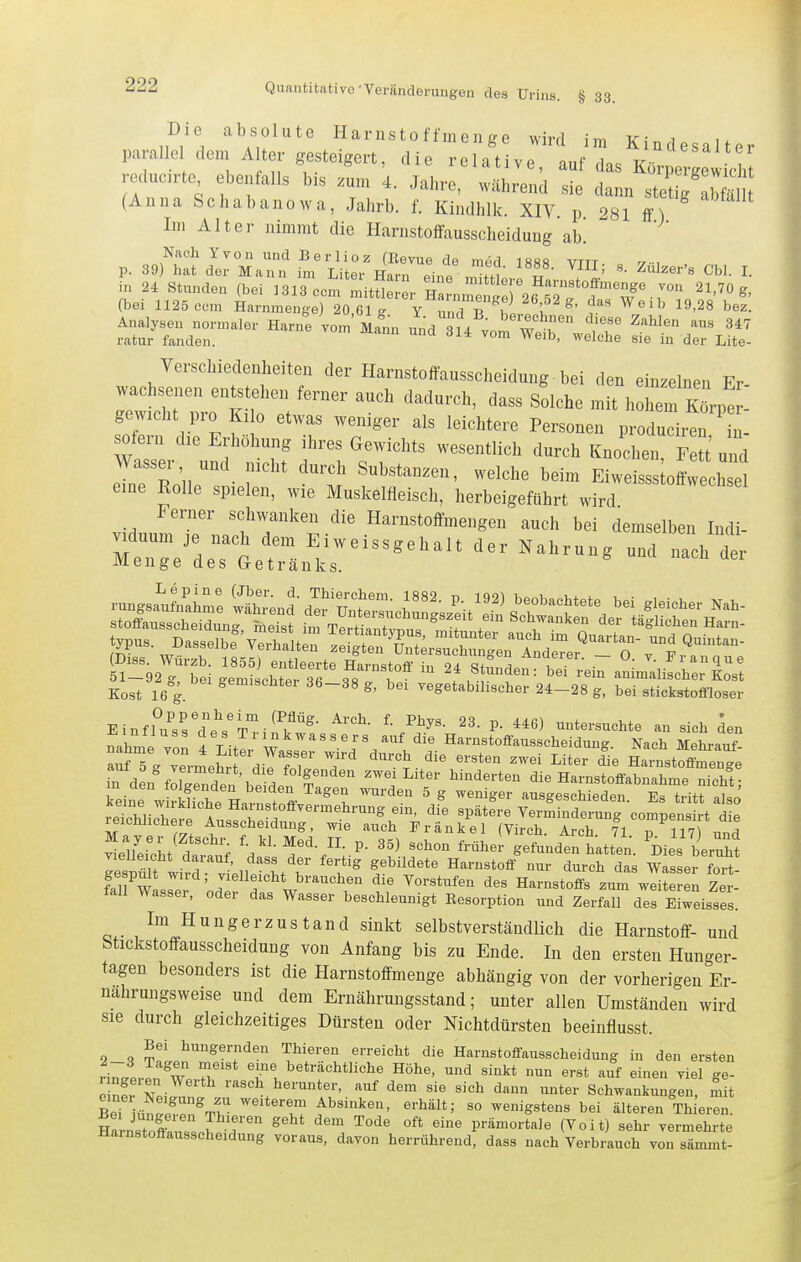 Die absolute Harnsto ffinen ge wird im Kindesalter paralle dem A ter gesteigert, die relative, auf das Kör^Z^Z reducrte ebenfalls bis .um 4. Jahre, während sie dann stet g aS (Anna Schabanowa, Jahrb. f. Kindhlk. XIV. p 281 ff) Im Alter nimmt die Harnstoffausscheidung ab. Nach Yvon und Berlioz (Kevue de med 1«8fi vttt p. 39) hat der Mann im Liter Harn eine m^tttJ r !l' ^^^^''^ ^■ in 24 Stunden (bei 1313 com mit! 4 I^^ nmeS 26^ '''''^' (bei 1125 com Harnmenge) 20 61 ^ Y nnri ^ 1 ^' ^^ ^^'^> 19-28 bez. Analysen normaler Harne vom Mann und qfd ^'''f'r' ^'■^l^^ '^'^'^ ratur fanden. '''^ ^'^ ^e.b, welche sie in der Lite- Verschiedenheiten der Harnstoffausscheidung bei den einzelnen Er gTwthr:;:ti::t'' '^'^'-'^ '^'^ «^^^^^ hohem K^pt gewicht pro Kl 0 etwas weniger als leichtere Personen produciren in- sofern die Erhöhung ihres (3^ewichts wesentlich durch Knochen Fett' und Wasser und nicht durch Substanzen, welche beim Eiweisss offwechsel eine Eolle spielen, wie Muskelfleisch, herbeigeführt wird ''''''''''''''^ Eoat jj^ °' S™''«»' 36-38 g, bei vegetabilischer 24-28 g, bei .llck^lofflosel■ E Utf/.rd'eVT Hi??./'- *«' '«»«ite .1. ,i.L le„ re,„r:i~H^r=- Keine wirJ£Jiche Harnstofi-yermehrung em, die spätere Verminderung comuensirt d.V reichhchere Ausscheidung, wie auch Frankel (Virch Ircr 71 T 117 ,fnH vlelfei^L^ttuf 'das d^%;-^- ^f^^f'^ ''^^ gefundttatten. ^Dieslllt gesäu wird L 'u^ f bildete Harnstoff nur durch das Wasser fort- fan wLser 'nd? w Vorstufen des Harnstoffs zum weiteren Zer- fall Wasser, oder das Wasser beschleunigt Eesorption und Zerfall des Eiweisses. Im Hungerzustand sinkt selbstverständlich die Harnstoff- und btickstoffausscheidung von Anfang bis zu Ende. In den ersten Hunger- tagen besonders ist die Harnstoffmenge abhängig von der vorherigen Er- nährungsweise und dem Ernährungsstand; unter allen Umständen wird sie durch gleichzeitiges Dürsten oder Nichtdürsten beeinflusst. Bei hungernden Thieren erreicht die Harnstoflfausscheidung in den ersten ri^r/eren'^WerH '''f^^'^ '''' «i« ^^«^1 S^' Zot Z ^•'iscl^ herunter, auf dem sie sich dann unter Schwankungen, mit SeMü~Vv '^''T '° wenigstens bei älteren Thieren. iZnZZZ TT ^^ ° prämortale (Voit) sehr vermehrte Harnstoffausscheidung voraus, davon herrührend, dass nach Verbrauch von sämmt-