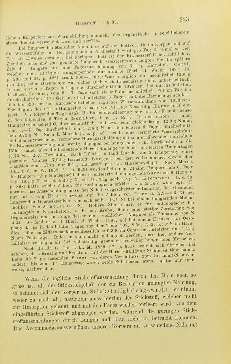 liche>n Körpevfett zur Wilv.nebildung nunmehr das Organeiweiss in reichlicherem Masae liierzu verwendet wird und zerfallt. Bei hungernden Menschen kommt es ^^^f ^^;™3^_!Sal so viel aie ^Yasserzut•uhr an. Bei genügendem ^^^^^^^^^^ hetShtlicher. Fett als Eiweiss zersetzt; bei geringem Fett ist de Eiweisszeuai Ziemlich fette und gut genährte l^^ingernde Geisteskranke zeigten ^fa^^^ Zeit des Hungers nur eine Tagesausscheidung „^T/|j 1887. 16. ^' rii« .eine Harnmenge war daher auch yerhiiltnissmässig nicht unbeträchtlich ITden 'eisten f Sn betrug sie durchschnittlich 10^8 ccin ^i ^^J-^^— 1 onor-m rxeträiik- vom 5.—7. Tage sank sie auf durchschnittlich 970 im ^a-S chschnftS l475 Getränk; in Ln letzten 3 Tagen sank die Harnmenge schlies^- urto 620 ccm bei durchschnittlicher täglicher Wasseraufnahme von 1033 ccm. Yo^ Beginn des ersten Hungertages hatte C e 11 i 14 g N = 3 0 g Harnstotf ent Iii. Am folgenden Tage sank die Harnstoffeutleei.ng nur - «f^ N und ebenso ^rcl!Äh: und^zJa; ^ g—4, 12,9 g K aus; f'^^5 -7 Ta' durchschnittlich 10,56 g N, an den letzten 3 Tagen durchschnitt- roh q 7'^l' N Nach I Münk (1. c. p. 431) treibt eine vermehrte Wassereinfuhx nd delnt!prechend vermehrte Harnausscheidung bei sich ernährenden Individueu 2 eSs e?s:tzung nur wenig, dagegen bei hungernden ^^^^^^^^^^f^^^^^^^^ T^LV- daher also die bedeutende Harnstoifmenge noch an den letzten Hungeitagen f°^J'/f 20 8 Harnstoff^^ Nach Löbisch fand Eanke am 2. Hungertage eine lesunde^Mnne? 17,02 g Harnstoff, See gen bei f-\-'^7-f-^„«^^^^^^ Lamtion einer Erau nur 6,1 g Harnstoff pro die (Bealencyclop.). Nach Münk ShW d m W 1889. 51. p. 929) wurden bei einem 21 jähr. Hungerer am 6. Tage des nigerrg 9 g N ausgescWeden; es entleerte der hungernde Succi am 6. Hungev- ta 'e ?01g N am 8. 8:43 g N, am 10. Tag noch 6,8 g N. K1 e m p e r e r (1 c 50. l 898) hatte solche Zahlen für pathologisch erklärt, was Münk wideidegt. K Organeiweiss una g ^.^^^ Kranken mit Oeso- £ usk^eb^n n We^Sgen v^tm Tode 7,3^ 8,56, 7,62, 6 5 g N im Hai.; Sesrh'here, Ziffern sanken schliesslich auf 3,8 im Görna -/-l^^^^ ^\te Ye' N am Todestage. Indessen kann nicht geleugnet werden, dass hiei ^^^aere ^e MltSs^e vorlirgen als bei vollständig gesunden freiwiUig ^^^^^^Xi ATaph Baldi (s Cbl f. kl. M. 1889. 37. p. 651) ergiebt sich übrigens bei solche! dass Kreatin und Kreatinin mit der Harnstoffbildung Nichts zu thun haben. ^Pi^ SO Tage fastenden Succi war deren Verhältniss zum Gesammt-N unvei- LTrtfbis fum 17 Hungertag waren beide Substanzen stets, spater nur spur- weise, nachweisbar. Wenn die tägliche Stickstoffausscheidung durch den Harn ehen so gross ist, als der Stickstoffgehalt der zur Resorption gelangten Nahrung, so befindet sich der Körper im Stickstoffgleichgewicht er nimm weder zu noch ab; natürlich muss hierbei der Stickstoff, welcher nicht zur Resorption gelangt und mit den Fäces wieder entleert wird, von dem eingeführten Stickstoff abgezogen werden, während die geringen Stick- stoffausscheidungen durch Lungen und Haut nicht in Betracht kommen. Das Accommodationsvermögen unseres Körpers an verschiedene Nahrung