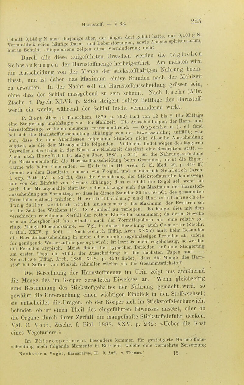 schnitt 0,li3gN aus; derjenige aber, der länger ^'^^'^ S^leU^'^''''^^^u^^^^^^ Vermuthlich seien häufige Darm- und Leberstörungen, sowie Abusus spintuosorum, hieran Schuld. -Eingeborene zeigen diese Verminderung nicht. Durch alle diese aufgeführten Ursachen werden die täglichen S c h w a u k u n g e n der Harnstoffineuge herbeigeführt. Am meisten wird die Ausscheidung von der Menge der stickstofflialtigen Nahrung beem- tiusst, und ist daher das Maximum einige Stunden nach der Mahlzeit zu erwarten. In der Nacht soll die Harnstoft'ausscheidung grosser sein, . ohne dass der Schlaf massgebend zu sein scheint. Nach Laehr (Allg. Ztschr. f. Psych. XLYI. p. 286) steigert ruhige Bettlage den Harnstoff- werth ein wenig, während der Schlaf leicht vermindernd wirkt. P Bert (Jber. d. Thierchem. 1879. p. 292) fand von 12 bis 2 Uhr Mittags eine Steigerung unabhängig von der Mahlzeit. Die Ausscheidungen der Harn- und Harnstoffmenge verliefen meistens correspondirend. — Oppenheim (1. c.J lanü bei sich die Harnstoffausscheidung abhängig von der Eiweisszufuhr; auffällig war nur dass die dem Abendessen folgenden Stunden nicht dieselbe Ausscheidung zei-'ten als die dem Mittagsmahle folgenden. Vielleicht findet wegen des lapgeren Verweilens djes Urins in der Blase zur Nachtzeit daselbst eine Resorption statt. — Auch nach Herz'feld (s. Maly's Jber. 1885. p. 214) ist die Nahrungsaufnahme das Bestimmende für die Harnstoffausscheidung beim Gesunden, nicht die Eigen- wärme wie beim Fiebernden. - Edlefsen (D. Arch. f. kl. Med. 29. p. 410 ff ) kommt zu dem Resiiltate, ebenso wie Vogel und namenthch Schleich (Arch. f exp. Path. IV. p. 82 ff'.), dass die Vermehrung der Stickstofl'ausfuhr keineswegs nur von der'Einfnh? von Eiweiss abhänge; dass es nicht die Regel sei, wenn sie nach dem Mittagsmahle einträte ; sehr oft zeige sich das Maximum der Harnstoff; ausscheidung am Vormittag, so dass in diesen Stunden 30 bis 50 pCt. des gesammten Harnstoffs entleert würden; Har us tof f b i 1 dun g und Harnstoffausschei- duno- fallen zeitlich nicht zusammen; das Maximum der Ersteren sei in die Zeit des Wachens (16—18 Stunden) zu verlegen. Es hänge dies mit dem verschieden reichlichen Zerfall der rotheu Blutzellen zusammen; da deren Gewebe arm an Phosphor sei, 'so . enthalte auch der Vormittagsharn nur eine relativ ge- ringe Menge Phosphorsäure. — Vgl. in dieser Beziehung auch C a m e r e r (Ztschr. f. Biol. XXIV. p. 306). — Nach Genth (Pflüg. Arch. XXXV) läiift beim Gesunden die Harnstoffausscheidung in mehr oder minder regelmässigen Perioden ab, sofern für genügende Wasserzufuhr gesorgt wird; ist letztere nicht regelmässig, so werden die Perioden atypisch. Meist findet bei typischen Perioden auf eine Steigerung am ersten Tage ein Abfall der Ausscheidung in den nächsten Tagen statt. — Schnitze (Pflüg. Arch. 1889. XLV. p. 453) flndet, dass die Menge des Harn- stoff bei Zufuhr von Fleisch schneller wächst als der Gesammtstickstoff. Die Berechnung der Harnstoffmenge im Urin zeigt uns annähernd die Menge-des im Körper zersetzten Eiweisses an. Wenn gleichzeitig eine Bestimmung des Stickstoffgehaltes der Nahrung gemacht wird, so gewährt die Untersuchung einen wichtigen Einblick in den Stoffwechsel; sie entscheidet die-Fragen, ob der Körper sich im Stickstoffgleichgewicht befindet, ob -er einen Theil des eingeführten Eiweisses ansetzt, oder ob die Organe durch ihren Zerfall die mangelhafte Stickstoffeinführ decken. Vgl. C. Voit, Ztschr. f. Biol. 1888. XXV. p. '232: »Ueber die Kost eines Vegetariers.« Im Thierexpefiment besonders kommen für gesteigerte Harnstoffaus- scheidung noch folgende Momente in Betracht, welche eine vermehrte Zersetzung Neutauer u. Vogel, Harnanalyse, II. 9. Aufl. v. Thomas.' 15