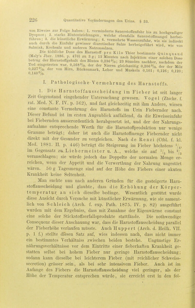 von Eiweiss zur Folge haben: 1. verminderte Sauerstoffzufuhr bis zu hochgradiffer Dyspnoe; 2. starke Blutontziehungen, welche ebenfalls Sauerstofliuangel herbei führen; 3. die künsthche Erwärmung; 4. vermehrte Wasserzufuhr, wie sie indirekt auch durch die Einfuhr gewisser diuretischer Salze herbeigeführt wird wie von Salmiak, Kochsalz und anderen Natronsalzen. ' , I^'t HariistoÜ- pro Kilo Thier bestimmte Quinquaud (Maly's Jbor. 1886. p. 470) zu 3 g; 13 Minuten nach Injektion einer solchen Dose betrug der Harustoffgehalt des Blutes 0,236O/q; 23 Stunden nachher, nachdem der Tod eingetreten war, 0,168 O/q, der der Nieren gleichzeitig 0,206 O/o, der der Milz 0,2270/0, der von Hirn, Eückenmark, Leber und Muskeln 0 101- 0 126- 0 120- 0,1400/o. ' ' .-i-äu, I. Pathologische Vermehrung des Harnstoffs. 1. Die Harnstoffausscheidung im Fieber ist seit langer Zeit Gegenstand eingehender Untersuchung gewesen. Vogel (Ztschr. f. rat. Med. N. F. IV. p. 362), und fast gleichzeitig mit ihm Andere, wiesen eine constante Vermehrung des Harnstoffs im Urin Fiebernder nach. Dieser Befund ist im ersten Augenblick auffallend, da die Eiweisseinfuhr bei Fiebernden ausserordentlich herabgesetzt ist, und der der Nahrungs- aufnahme entsprechende Werth für die Harnstoffproduktion nur wenige Gramme beträgt; daher ist auch die Harnstoffmenge Fiebernder nicht direkt mit der Gesunder zu vergleichen. Nach de Renzi (Ctbl. f. kl. Med. 1881. H. p. 446) beträgt die Steigerung im Fieber höchstens 1/4, im Gegensatz zu. L ieb erme ister u. A., welche sie auf V3 Ws % veranschlagen; sie würde jedoch das Doppelte der normalen Menge er- reichen, wenn der Appetit und die Verwerthung der Nahrung ungestört wären. 50 g Tagesmenge sind auf der Höhe des Fiebers einer akuten Krankheit keine Seltenheit. . Man suchte nun nach anderen Gründen für die gesteigerte Harn- stoffausscheidung und glaubte, dass die Erhöhung der Körper- temperatur an sich dieselbe bedinge. Wesentlich gestützt wurde diese Ansicht durch Versuche mit künstlicher Erwärmung, wie sie nament- lich von Schleich (Arch. f. exp. Path. 1875. IV. p. 82) ausgeführt wurden mit dem Ergebniss, dass mit Zunahme der Eigenwärme constant eine solche der Stickstoffzerfallsprodukte stattfände. Die nothwendige Consequenz dieser Anschauung war, dass die Harnstoffausscheidung parallel der Fieberhöhe verlaufen mtisste. Auch Huppert (Arch. d. Heilk. VII. p. 1 f.) stellte diesen Satz auf, wies indessen nach, dass nicht immer ein bestimmtes Verhältniss zwischen beiden bestehe. Ungünstige Er- nährungsverhältnisse vor dem Eintritte einer fieberhaften Krankheit ge- statten selbst bei hohem Fieber nur geringe Harnstoffausscheidung; sodann kann dieselbe bei leichterem Fieber (mit reichlicher Schweiss- secretion) grösser' sein, als bei sehr intensivem Fieber. Auch ist im Anfange des Fiebers die Harnstoffausscheidung viel geringer, als der Höhe der Temperatur entsprechen würde, sie erreicht erst in den fol-
