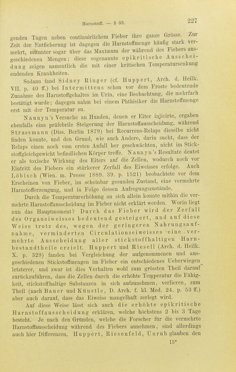 gendeu Tagen neben continuirlicliera Fieber ihre ganze Grösse. Zur Zeit der Entfieberung ist dagegen die Harnstoffmenge häufig stark ver- mehrt, mitunter sogar über das Maximum der während des Fiebers aus- geschiedeneu Mengen; diese sogenannte epikritische Ausschei- dung zeigen namentlich die mit einer kritischen Temperaturseukung endenden Krankheiten. Sodann fand Sidney Ringer (cf. Huppert, Arch. d. Heilk. VII. p. 40 ff.) bei Intermittens schon vor dem Froste bedeutende Zunahme des Harnstoffgehaltes im Urin, eine Beobachtung, die mehrfach bestätigt wurde; dagegen nahm bei einem Phthisiker die Harustoffmenge erst mit der Temperatur zu. Naunyu's Versuche an Hunden, denen er Eiter injicirte, ergaben ebenfalls eine präfebrile Steigerung der Harnstoffausscheidung, während Strassmann (Diss. Berlin 1879) bei Recurrens-Relaps dieselbe nicht finden konnte, und den Grund, wie auch Andere, darin sucht, dass der Relaps einen noch vom ersten Anfall her geschwächten, nicht im Stick- stoffgleichgewicht befindlichen Körper treffe. N a un y n 's Resultate deutet er als toxische Wirkung des Eiters auf die Zellen, wodurch noch vor Eintritt des Fiebers ein stärkerer Zerfall des Eiweisses erfolge. Auch Löbisch (Wien. m. Presse 1889. 39. p. 1521) beobachtete vor dem Erscheinen von Fieber, im scheinbar gesunden Zustand, eine vermehrte Harnstofferzeugung, und in Folge dessen Aufregungszustände. Durch die Temperaturerhöhung an sich allein konnte mithin die ver- mehrte Harnstoffausscheidung im Fieber nicht erklärt werden. Worin liegt nun das Hauptmoment? Durch das Fieber wird der Zerfall des Organeiweisses bedeutend gesteigert, und auf diese Weise trotz des, wegen der geringeren Nahrungsauf- nahme, verminderten Circulatiouseiweisses eine ver- mehrte Ausscheidung aller stickstoffhaltigen Harn- bestaudtheile erzielt. Huppert und Rieseil (Arch. d. Heilk. X. p. 329) fanden bei Vergleichung der aufgenommenen und aus- geschiedenen Stickstoffmengeu im Fieber ein entschiedenes Ueberwiegen^ letzterer, und zwar ist dies Verhalten wohl zum grössten Theil darauf zurückzuführen, dass die Zellen durch die erhöhte Temperatur die Fähig- keit, stickstoffhaltige Substanzen in sich aufzunehmen, verlieren, zum Theil (nach Bauer und Künstle, D. Arch. f. kl. Med. 24. p. 53 ff.) aber auch darauf, dass das Eiweiss mangelhaft zerlegt wird. Auf diese Weise lässt sich auch die erhöhte epikritische Harnstoffausscheidung erklären, welche höchstens 2 bis 3 Tage besteht. Je nach den Gründen, welche die Forscher für die vermehrte Harnstoffausscheidung während des Fiebers annehmen, sind allerdings auch hier Differenzen. Huppert, R i e s e n f e 1 d, Unruh glauben den 15*