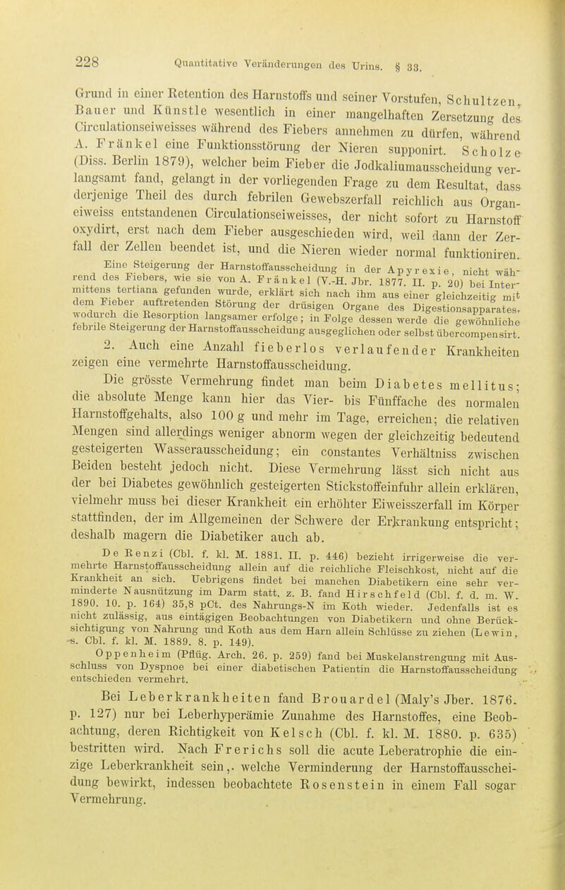 Grund in einer Retention des Harnstoffs und seiner Vorstufen, Schultzen Bauer und Künstle wesentlich in einer mangelhaften Zersetzung des Circulationseiweisses während des Fiebers annehmen zu dürfen, während A. Fränkel eine Funktionsstörung der Nieren supponirt 'scholze (Diss. Berlin 1879), welcher beim Fieber die Jodkaliumausscheidung ver- langsamt fand, gelangt in der vorliegenden Frage zu dem Resultat dass derjenige Theil des durch febrilen Gewebszerfall reichlich aus Örgan- eiweiss entstandenen Circulationseiweisses, der nicht sofort zu Harnstoff oxydirt, erst nach dem Fieber ausgeschieden wird, weil dann der Zer- fall der Zellen beendet ist, und die Nieren wieder normal funktioniren Eine Steigerung der Harnstoffausscheidung in der Apyrexie, nicht wäh- rend des Fiebers, wie sie von A. Fränkel (V.-H. Jbr. 1877. II. p 20) bei Inter- in.ttens tertiana gefunden wurde, erklärt sich nach ihm aus einer gleichzeitig mit dem Fieber auftretenden Störung der drüsigen Organe des Digestionsapparates, wodurch die Resorption langsamer erfolge; in Folge dessen werde die gewöhnliche lebrile Steigerung der Harnstolfausscheidung ausgeglichen oder selbst übercompensirt. 2. Auch eine Anzahl fieberlos verlaufender Krankheiten zeigen eine vermehrte Harnstoffausscheidung. Die grösste Vermehrung findet man beim Diabetes mellitus; die absolute Menge kann hier das Vier- bis Fünffache des normalen Harnstoffgehalts, also 100 g und mehr im Tage, erreichen; die relativen Mengen sind allerdings weniger abnorm wegen der gleichzeitig bedeutend gesteigerten Wasserausscheidung; ein constautes Verhältniss zwischen Beiden besteht jedoch nicht. Diese Vermehrung lässt sich nicht aus der bei Diabetes gewöhnlich gesteigerten Stickstoffeinfuhr allein erklären, vielmehr muss bei dieser Krankheit ein erhöhter Eiweisszerfall im Körper stattfinden, der im Allgemeinen der Schwere der Erkrankung entspricht; deshalb magern die Diabetiker auch ab. De Eenzi (Cbl. f. kl. M. 1881. II. p. 446) bezieht irrigerweise die ver- mehrte Harnstoffausscheidung allein auf die reichliche Fleischkost, nicht auf die Krankheit an sich. Uebrigens findet bei manchen Diabetikern eine sehr ver- minderte Nausnützung im Darm statt, z. B. fand Hirschfeld (Cbl. f. d. m. W. 1890. 10. p. 164) 35,8 pCt. des Nahrungs-N im Koth wieder. Jedenfalls ist es nicht zulässig, aus eintägigen Beobachtungen von Diabetikern und ohne Berück- sichtigung von Nahrung und Koth aus dem Harn allein Schlüsse zu ziehen (Lewin -s. Cbl. f. kl. M. 1889. 8. p. 149). Oppenheim (Pflüg. Arch. 26. p. 259) fand bei Muskelanstrengung mit Aus- schluss von Dyspnoe bei einer diabetischen Patientin die Harnstoffausscheidung entschieden vermehrt. Bei Leberkrankheiten fand Brouarde 1 (Maly's Jber. 1876. p. 127) nur bei Leberhyperämie Zunahme des Harnstoffes, eine Beob- achtung, deren Richtigkeit von Kelsch (Cbl. f. kl. M. 1880. p. 635) bestritten wird. Nach Frerichs soll die acute Leberatrophie die ein-' zige Leberkrankheit sein,, welche Verminderung der Harnstoffausschei- dung bewirkt, indessen beobachtete Rosenstein in einem Fall sogar Vermehrung.