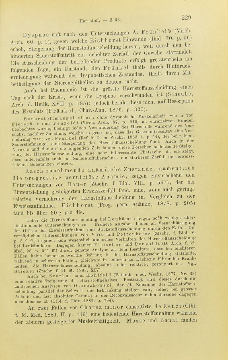 Dyspnoe ruft nach den Untersuchungen A. Fränkel s (Virch Arch. 60. p. 1), gegen welche Eichhorst Emwände (Ibid. 70 p. 5b) erhob, Steigerung der Harnstoffausscheidung hervor, weil durch den be- hinderten Sauerstoffzutritt ein erhöhter Zerfall der Gewebe stattfindet. Die Ausscheidung der betreffenden Produkte erfolgt grösstentheiIs ajn folgenden Tage, ein Umstand, den Fränkel theils durch Blutdruck- erniedrigung Wcährend des dyspnoetischen Zustandes, theils durch Mit- betheili'^ung der Nierenepithelien zu deuten sucht. Auch bei Pneumonie ist die grösste Harnstoffausscheidung einen Tag nach der Krisis, wenn die Dyspnoe verschwunden ist (Scheube, Arch. d. Heilk. XVH. p. 185); jedoch beruht diese nicht auf Resorption ■des Exsudats (Fränkel, Char.-Ann. 1876. p. 320). Sauerstoffmangel allein ohne dyspnoische Muskelarbeit, ^^i^ «r Fleischer und Penzoldt (Virch. Arch. 87. p. 210) beobachtet wurde, bedingt jedoch Verminderung des Harnstofls wahi^^^^^ des Ve suchs, nachher Zunahme, welche so gross ist, dass das Gesammtresultat eme Vei mehnmc^ ygl. Fränkel (Ref. in D. m. Wschr. 1883. 4. p. 54), der bei remem Sauerstoffmangel eine Steigerung der Harnstoffausschaidung fand Auch in der Apnoe und der auf sie folgenden Zeit fanden diese Forscher bedeutende Steige- run- der Harnstoflausscheidung, eine sehr interessante Thatsache, da sie zeigt, dass anderenfalls auch bei Sauerstofluberschuss ein stärkerer Zerfall der eiweiss- reichen Substanzen eintritt. , n • i Easch zunehmende anämische Zustände, namentlich die progressive perniciöse Anämie, zeigen entsprechend den Untersuchungen von Bauer (Ztschr. f. Biol. VIE. p. 567), der bei Blutentziehung gesteigerten Eiweisszerfall fand, eine, wenn auch geringe relative Vermehrung der Harnstoffausscheidung im Vergleich zu der Eiweissaufnahme. Eichhorst (Prog. pern. Anämie, 1878. p. 205) fand bis über 30 g pro die. ^ . Ueber die Harnstoffausscheidung bei Leukämie liegen nodh weniger über- •einstimmende Untersuchungen vor. Frühere Angaben leiden an Vernachlässigung der Grösse der Eiweissaufnahme und Stickstoffausscheidung durch <ien Koth. iJie vorzüglichen Untersuchungen Yon Voit und Pettenkofer (Ztsclu-. f. Biol. V. p 319 ff) ergaben kein wesentlich abnormes Verhalten der Harnstoffausscheidung bei Leukämikern. Dagegen kamen Fleischer und Penzoldt (D. Arch f. kl. Med 26 p 391 ff.) durch genaue Analyse zu dem Eesultate, dass bei leichteren Fällen keine bemerkenswerthe Störung in der Harnstoffausscheidung stattfinde, während in schweren Fällen, gleichwie in anderen zu Kachexie führenden Krank- heiten, die Harnstoffausscheidung, absolute oder relative, gesteigert ist. Vgl. Sticker (Ztschr. f. kl. M. 1888. XIV). Auch bei Scorbut fand Hohl fei d (Petersb. med. Wschr. 1877. Nr. 33) eine relative Steigerung des Harnstoffgehaltes. Bestätigt wird dieses durch die zahlreichen Analysen von Oserezkowski, der die Zunahme der Harnstoffaus- .scheidung parallel der Schwere der Erkrankung steigen sah, selbst bei grosser Anämie und fast absoluter Careuz; in der Eeconvalescenz nahm derselbe dagegen ausnahmslos ab (Ctbl. f. Chir. 1882. p. 794). An zwei Fällen von Chorea minor constatirte de Eenzi (Ctbl. f. kl. Med. 1881. H. p. 446) eine bedeutende Harnstoffzunahme während der abnorm gesteigerten Muskelthätigkeit. Mosse und Banal fanden