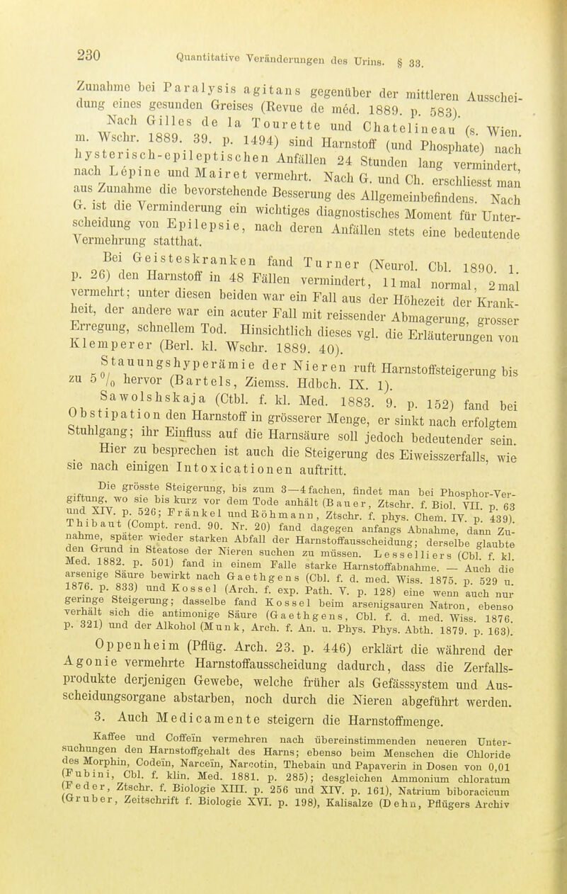 Zunahme bei Paralysis agitans gegenüber der mittleren Ausschei- dung eines gesunden Greises (Revue de med 1889 p 583) m w!ct VslT.t 'IT'''' Chatelineau'cs. Wien, m. Wschr. 1889 39. p. U94) sind Harnstoff (und Phosphate) nach hysterisch-epileptischen Anfällen 24 Stunden lang verininder nach Lepine und Mairet vermehrt. Nach G. und Ch. erschliesst man aus Zunahme die bevorstehende Besserung des Allgemeinbefindens. Nach G ist die Verminderung ein wichtiges diagnostisches Moment für Unter- t:::ZZ^''''^ ^--^^ bedeutende Bei Geisteskranken fand Turner (Neurol Cbl 1890 1 p. 26) den Harnstoff in 48 Fällen vermindert, Umal normal ' 2mii vermehrt; unter diesen beiden M^ar ein Fall aus der Höhezeit der Krank- heit, der andere war ein acuter Fall mit reissender Abmagerung grosser Erregung, schnellem Tod. Hinsichtlich dieses vgl. die ErLeruigen vo, Klemperer (Berl. kl. Wschr. 1889. 40). Stauungshyperämie der Nieren ruft Harnstoffsteigerung bis zu 5 hervor (Bartels, Ziemss. Hdbch. IX 1) Sawolshskaja (Gtbl. f. kl. Med. 1883. 9. p. 152) fand bei Obstipation den Harnstoff in grösserer Menge, er sinkt nach erfolgtem Stuhlgang; ihr Einfluss auf die Harnsäure soll jedoch bedeutender sein Hier zu besprechen ist auch die Steigerung des Eiweisszerfalls, wie sie nach einigen Intoxicationen auftritt. Die grösste Steigerung, bis zum 3-4 fachen, findet man bei Phosphor-Ver- gif ung wo sie bis kurz vor dem Tode anhält (B a u e r, Ztschr. f. Biol. VII p 63 Tf.V'/'''^^ undEöhmann, Ztschr. f. phys. Cham. IV. p. 439) Thibaut Compt rend. 90. Nr. 20) fand dagegen anfangs Abnahme, dann Zu- nahme, spater wieder starken Abfall der Harnstoffausscheidung; derselbe glaubte .To ^^'''^r ^'^«^^'^ Füssen. Lesseiliers (Cbl f kl Med. 1882. p. 501) fand in einem Falle starke Harnstoffabnahme. — Auch'die llT ^7i^^* Gaethgens (Cbl. f. d. med. Wiss. 1875. p. 529 u. 1876. p. 833) und Kossei (Arch. f. exp. Path. V. p. 128) eine wenn auch nur geringe Steigerung; dasselbe fand Kos sei beim arsenigsauren Natron, ebenso verhalt sich die antimonige Säure (Gaethgens, Cbl. f. d. med. Wiss 1876 p. 321) und der Alkohol (Münk, Arch. f. An. u. Phys. Phys. Abth. 1879. p. 163). Oppenheim (Pflüg. Arch. 23. p. 446) erklärt die während der Agonie vermehrte Harnstoffausscheidung dadurch, dass die Zerfalls- produkte derjenigen Gewebe, welche früher als Gefässsystem und Aus- scheidungsorgane abstarben, noch durch die Nieren abgeführt werden. 3. Auch Medicamente steigern die Harnstoffmenge. Kaffee und Coffein vermehren nach übereinstimmenden neueren Unter- suchungen den Harnstoffgehalt des Harns; ebenso beim Menschen die Chloride des Morphin, Codern, Narcein, Narcotin, Thebain und Papaverin in Dosen von 0,01 ^ubini, Cbl. f. klin. Med. 1881. p. 285); desgleichen Ammonium chloratum ^eder, Ztschr. f. Biologie XIII. p. 256 und XIV. p. 161), Natrium biboracicum (Gruber, Zeitschrift f. Biologie XVI. p. 198), Kalisalze (Dehn, Pflügers Archiv