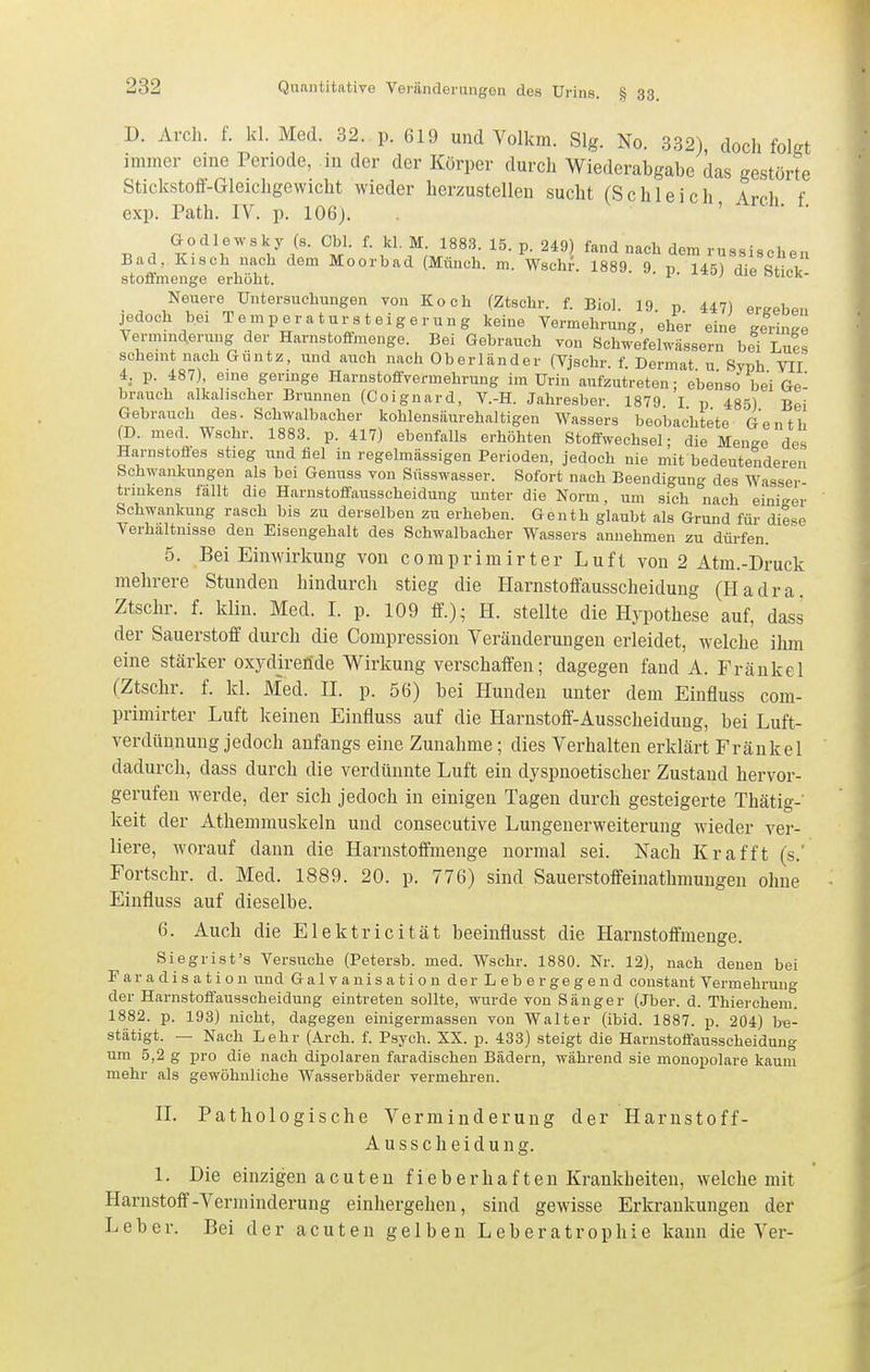 D. Arch. f. kl. Med. 32. p. 619 und Volkm. Slg. No. 332) doch folfft immer eine Periode, in der der Körper durch Wiederabgabe das gestörte Stickstoff-Gleichgewicht wieder herzustellen sucht (Schleich Aroh f exp. Path. IV. p. 106j. ' Godlewsky (s. Cbl. f. kl. M. 1883. 15. p. 249) fand nach dem russischen Bad, Kisch nach dem Moorbad (Münch, m. Wschi'. 1889. 9 v 145) diß RfiX stoifmenge erhöht. cuck- Neuere Untersuchungen von Koch (Ztschr. f. Bio]. 19. p 447) ergeben jedoch bei Temperatur Steigerung keine Vermehrung, eher eine geringe Verminderung der Harnstofimenge. Bei Gebrauch von Schwefel^-ässern bei Lues scheint nach Guntz, und auch nach Oberländer (Vjschr. f Dermat u Svph VII 4, p. 487), eine geringe Harnstoffvermehrung im Urin aufzutreten; ebenso bei Ge' brauch alkalischer Brunnen (Coignard, V.-H. Jahresber. 1879 I p 485) Bei Gebrauch des. Schwalbacher kohlensäurehaltigen Wassers beobachtete Genth (D. med. Wschr. 1883. p. 417) ebenfalls erhöhten Stoffwechsel; die Menge des Harnstofles stieg und fiel in regelmässigen Perioden, jedoch nie mit bedeutenderen Schwankungen als bei Genuss von Süsswasser. Sofort nach Beendigung des Wasser trmkens fällt die Harnstoffausscheidung unter die Norm, um sich nach einiger Schwankung rasch bis zu derselben zu erheben. Genth glaubt als Grund für diese Verhaltnisse den Eisengehalt des Schwalbacher Wassers annehmen zu dürfen. 5. Bei Einwirkung von comprimirter Luft von 2 Atm.-Druck mehrere Stunden hindurch stieg die Harnstoöausscheidung (Hadra. Ztschr. f. klin. Med. I. p. 109 ff.)- H. stellte die Hypothese auf, dass der Sauerstoff durch die Compression Veränderungen erleidet, welche ihm eine stärker oxydjreride Wirkung verschaffen; dagegen fand A. Frankel (Ztschr. f. kl. Med. II. p. 56) bei Hunden unter dem Einfluss com- primirter Luft keinen Einfluss auf die Harnstoff-Ausscheidung, bei Luft- verdünnung jedoch anfangs eine Zunahme; dies Verhalten erklärt Fränkel dadurch, dass durch die verdünnte Luft ein dyspnoetischer Zustand hervor- gerufen werde, der sich jedoch in einigen Tagen durch gesteigerte Thätig-' keit der Athemmuskeln und consecutive Lungenerweiterung wieder ver- liere, worauf dann die Harnstoffmenge normal sei. Nach Kr äfft (s.' Fortschr. d. Med. 1889. 20. p. 776) sind Sauerstoffeinathmuugeu ohne Einfluss auf dieselbe. 6. Auch die Elektricität beeinflusst die Harnstoffmenge. Siegrist's Versuche (Petersb. med. Wschr. 1880. Nr. 12), nach denen bei Faradisation und Galvanisation der Lebergegend constant Vermehruno- der Harnstoffausscheidung eintreten sollte, wurde von Sänger (Jber. d. Thierchem. 1882. p. 193) nicht, dagegen einigermassen von Walter (ibid. 1887. p. 204) be- stätigt. — Nach Lehr (Arch. f. Psych. XX. p. 433) steigt die Harnstoffausscheidung um 5,2 g pro die nach dipolaren faradischen Bädern, während sie monopolare kaum mehr als gewöhnliche Wasserbäder vermehren. II. Pathologische Verminderung der Harnstoff- Ausscheidung. 1. Die einzigen acuten fieberhaften Krankheiten, welche mit Harnstoff-Verminderung einhergehen, sind gewisse Erkrankungen der Leber. Bei der acuten gelben L eb e r a tr ophi e kann die Ver-