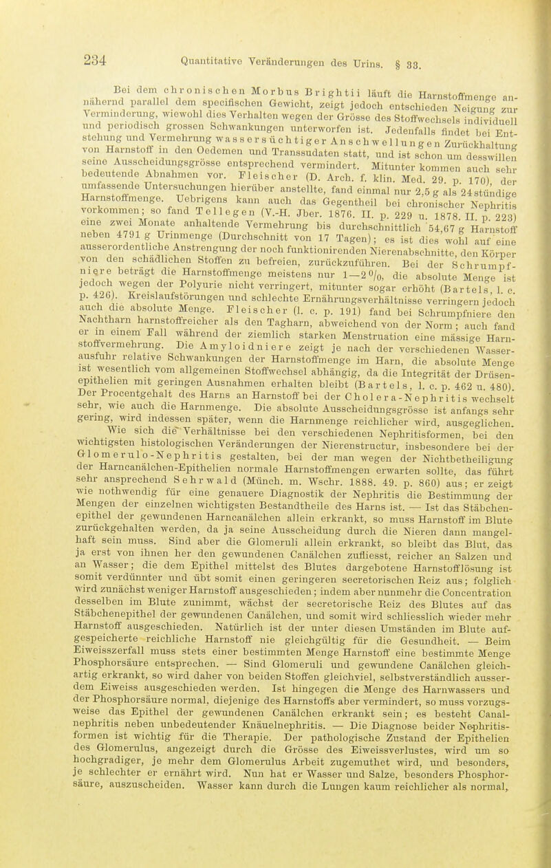 Bei dem c h r o n 1 s c h e n M 0 r b n s B r i gh t i i läuft die Harnstoflmenge an- nähernd parallel dem speoifischen Gewicht, zeigt jedoch entschieden Neigun<. zur Verminderung wiewohl dies Verhalten wegen der Grösse des Stoffwechsels indiv^duel und periodisch grossen Schwankungen unterworfen ist. Jedenfalls findet bei Ent' stehmig und Vermehrung w a s s e r s ü c h t i g e r A n s c h w e 11 u n g e n Zurückhaltnnl von Harnstoff in den Oedemen und Transsudaten statt, und ist s!hon u^!: des^ n n seine Ausscheidungsgrosse entsprechend vermindert. Mitunter kommen auch seli^ bedeutende Abnahmen vor. Fleischer (D. Arch. f. klin. Med. 29 p 170) de • umfassende Unter.s^iichungen hierüber anstellte, fand einmal nur 2.5 g als 24stü;idiKe Harnstottmenge. Uebrigens kann auch das Gegentheil bei chronischer NepI r tis vorkommen; so fand Teilegen (V.-H. Jber. 187Ü. II. p. 229 u 1878 II v 223) eine zwei Monate anhaltende Vermehrung bis durchschnittlich 54,67 g Harnstoff' neben 4791 g Urinmenge (Durchschnitt von 17 Tagen); es ist dies wohl auf eine ausserordentliche Anstrengung der noch funktionirenden Nierenabschnitte, den Körper von den schädlichen Stoffen zu befreien, zurückzuführen. Bei der Schrumpf niQr e betragt die Harnstoflmenge meistens nur 1-2 O/q, die absolute Menge ist jedoch wegen der Polyurie nicht verringert, mitunter sogar erhöht (Bartels 1 e p. 426J. Kreislaufstörungen und schlechte Ernährungsverhältnisse verringern ie'doch auch die absolute Menge. Fleischer (1. c. p. 191) fand bei Schrumpfniere den Nachtharn harnstofireicher als den Tagharn, abweichend von der Norm ; auch fand er in einem Fall während der ziemlich starken Menstruation eine mässige Harn- stoffvermehrung. Die Amyloidniere zeigt je nach der verschiedenen Wassei- ausfuhr relative Schwankungen der Harnstoffmenge im Harn, die absolute Menge ist wesentlich vom allgemeinen Stoffwechsel abhängig, da die Integrität der Drüsen- epithehen mit geringen Ausnahmen erhalten bleibt (Bartels 1 c p 462 u 480) Der Procentgehalt des Harns an Harnstoff bei der C h o 1 e r a - N e p h r i t i s wechselt sehr, wie auch die Harnmenge. Die absolute Ausscheidungsgrösse ist anfangs sehr gering, wird indessen später, wenn die Harnmenge reichlicher wird, ausgeglichen. Wie sich die- Verhältnisse bei den verschiedenen Nephritisformen, bei den wichtigsten histologischen Veränderungen der Nierenstructur, insbesondere bei der Glomerulo-Nephritis gestalten, bei der man wegen der Nichtbetheiligung der Harncanälchen-Epithelien normale Harnstoffmengen erwarten sollte, das führt sehr ansprechend Sehrwald (Münch, m. Wschr. 1888. 49. p. 860) aus; erzeigt wie nothwendig für eine genauere Diagnostik der Nephritis die Bestimmung der Mengen der einzelnen wichtigsten Bestandtheile des Harns ist. — Ist das Stäbcheu- epithel der gewundenen Harncanälchen allein erkrankt, so muss Harnstoff im Blute zurückgehalten werden, da ja seine Ausscheidung durch die Nieren dann mangel- haft sein muss. Sind aber die Glomeruli allein erkrankt, so bleibt das Blut, das ja erst von ihnen her den gewundenen Canälchen zufliesst, reicher an Salzen' und an Wasser; die dem Epithel mittelst des Blutes dargebotene Harnstofflösung ist somit verdünnter und übt somit einen geringeren secretorischen Kelz aus; folglich wird zunächst weniger Harnstoff ausgeschieden; indem aber nunmehr die Concentration desselben im Blute zunimmt, wächst der secretorische Reiz des Blutes auf das Stäbchenepithel der gewundenen Canälchen, und somit wird schliesslich wieder mehr Harnstoff ausgeschieden. Natürlich ist der unter diesen Umständen im Blute auf- gespeicherte reichliche Harnstoff nie gleichgültig für die Gesundheit. — Beim Eiweisszerfall muss stets einer bestimmten Menge Harnstoff eine bestimmte Menge Phosphorsäure entsprechen. — Sind Glomeruli und gewundene Canälchen gleich- artig erkrankt, so wird daher von beiden Stoffen gleichviel, selbstverständlich ausser- dem Eiweiss ausgeschieden werden. Ist hingegen die Menge des Hariiwassers und der Phosphorsäure normal, diejenige des Harnstoffs aber vermindert, so muss vorzugs- weise das Epithel der gewundenen Canälchen erkrankt sein; es besteht Canal- nephritis neben unbedeutender Knäuelnephritis. — Die Diagnose beider Nephritis- formen ist wichtig für die Therapie. Der pathologische Zustand der Epithelien des Glomerulus, angezeigt durch die Grösse des Eiweissverlustes, wird um so hochgradiger, je mehr dem Glomerulus Arbeit zugemuthet wird, und besonders, je schlechter er ernährt wird. Nun hat er Wasser und Salze, besonders Phosphor- säure, auszuscheiden. Wasser kann durch die Lungen kaum reichlicher als normal,.