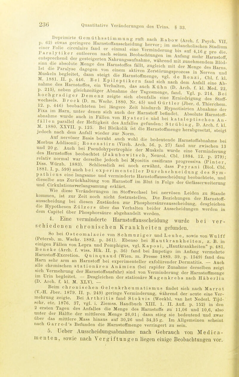 Dein-imirte Gomii^hsstimmung ruft nach Eabow (Arch f Psych VII p. (.2) etwas geringere Harnstoffaussclieidung hervor - im melanfl.r, cl / einer Folie circnlaire fand er einmal eine Ver.T,ind;r g bt^^^^^^^^ Paralytiker entleeren nach seinen Beobachtunger m Anfang „thrV'\ «^^ Wechsel Brock (D. m. Wschr. 1880. Nr. 45) und Gürtler (Jb^d ThtLhem F xa'hn Hlri''t;t 1.'^;! f'^^^ ^'^^'''^^ HypnotiLrten Ab^^hn e der 1 ixa im Hain unter denen sich auch der Harnstoff befindet. Absolute Harnstoff abnähme wurde a^uch in Fällen von Hysterie und bei katalcTti cheTAn. M IsO^™ Heftigkeit des Anfalles gefunden: Strübing' D Arch f kl M 1880. XXyil. p. 125. Bei Bleikolik ist die Harnstoffmenge herabgesetzt steiJ jedoch nach dem Anfall wieder zur Norm « >f,o nei angesetzt, steigt Morbnt'Addrn' p'''' ^'^^ bedeutende Harnstoflabnahme bei xu°d 20. Zh'l ^^^^'-^ (^■''h- ^rch. 56. p. 27) fand nur zwischen 13 H ^ , t \ . Psendohypertrophie der Muskeln wurde eine Verminderung des Harnstoffes beobachtet (J ak u b 0 w i t s ch , Neurol. Cbl. 1884 12 p 279) St VSr'lsS'st^' 'fr'' r^ ^^'^''^^■^ progressiva (P^-nter; 188l' T^^QQl Schliesslich sei noch erwähnt, dass Peyrani (Biol. Cbl 1881 Lp. 599) auch bei experimenteller Durchschneidung des Sym- dipiir' l^^f'r'' '^ verminderte Havnstoffausscheidung beobachtete,'und dieselbe aus Zurückhaltung von Harnstoff im Blut in Folge der Gefässerweit;rung und Oirkulationsverlangsamung erklärt. Wie diese Veränderungen im Stoffwechsel bei nervösen Leiden zu Stande kommen ist zur Zeit noch nicht festzustellen. Die Beziehungen der Harnstoff- ausscheidung bei diesen Zuständen zur Phosphorsäureausscheidung, desgleichen die Hypothesen Zülzers über das Verhalten beider Ausscheidungen werden in dem Oapitel iiber Phosphorsäure abgehandelt werden. 4. Eine verminderte Harnstoffausscheidung wurde bei ver- schiedenen chronischen Krankheiten gefunden. So bei Osteomalacie von Schmuziger und Leube, sowie von Wulff (Petersb. m. Wschr. 1882. p. 361). Ebenso bei Hautkrankheiten z B in einigen Fallen von Lepra und Pemphigus, vgl. Kaposi, „Hautkrankheiten p. 481 Beneke (Arch. f. wiss. Hlk. II. p. 36) fand bei Impetigo im Anfang vermehrte Harnstoff-Excretion. Quinquaud (Wien. m. Presse 1889. 39. p. 1549) fand den Harn sehr arm an Harnstoff bei experimenteller exfoliirender Dermatitis. — Auch alle chronischen stationären Anämien (bei rapider Zunahme derselben zeigt sich Vermehrung der Harnstoffausfuhr) sind von Verminderung der Harnstoflmenge im Urm begleitet. — Desgleichen der stationäre M agenkr ebs nach Häb erlin (D. Arch. f. kl. M. XLV). — Beim chronischen Gelenkrheumatismus findet sich nach Marrot (V.-H. Jber. 1879. II. p. 249) geringe Verminderung, während der acute eine Ver- mehrung zeigte. Bei Arthritis fand Stokvis (Weekbl. van het Nederl. Tijd- sehr. etc. 1876. 37, vgl. i. Ziemss. Handbuch XIII. 1. IL Aufl. p. 152) in den 2 ersten Tagen des Anfalles die Menge des Harnstoffs zu 11,06 und 10,6, also unter der Hälfte der mittleren Menge 26.01; dann stieg sie bedeutend und zwar über das mittlere .Mass hinaus auf 30,26 und 34,25 g. Im Allgemeinen scheint nach Garrod's Befunden die Harnstoffmenge verringert zu sein. 5. Ueber Ausscheidungsahnahme nach Gebrauch von Medica- raenten, sowie nach Vergiftungen liegen einige Beobachtungen vor.