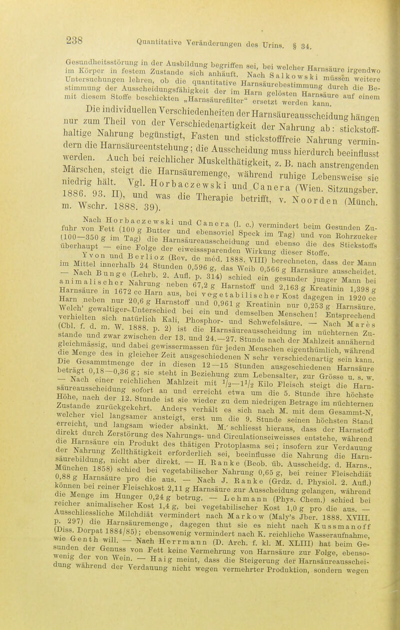 Gesundheitsstörung in der Ausbildung begriffen sei bei welobov w.. •• im Korper in festem Zustande sich anhäuft Nnr-T <iri u Harnsaure irgendwo Untersuchungen lehren, ob die luuSS^ weitere stinnnung de Ausschei'dungsfiLgEt de Tm Han^Tr'f'^^'''^ mit diesen. Stoffe beschicKren i::L^ZJZS^::ZSr^'' '^^^ Die individuellen Verschiedenheiten der Harnsäureausscheidung hängen nur zum Theil von der Verschiedenartigkeit der Nahrung ab: sfielS haltige Nahrung begünstigt, Fasten und stickstofffreie Nahrunfv W lern die Harnsaureentstehung; die Ausscheidung muss hierdurch beei Ju st hen slett die^H ^^^^^'^^^^^^^^^t, z. B. nach anstrengend^ S f Mit 1? n r'''''''' Lebensweise sie 88 OS m i'''^'^^' ^(Wien. Sitzungsber. :l wsci?;. i^'ss^l^r '^^^^'^ ^- '^^^^^^ fuhr v'^or FeU^^org'^ttt'und' l^^^^'^ ^\-\-^}-^-^-äert beim Gesunden Zu- (100-350 g im Ta4 die Harn t.« T i ^^''^ ™ ^^^ ^^ Rohrzucker überhaupt - kie ilt dere wXr' '^^^^^^ '^'^ '^^^ «^'''kstofis Yvon unr V ^<';„<^i^eisssparenden Wirkung dieser Stoffe. im Miltll Le Lfb l's?un?er0 5V^''w '-'-l^-^en, dass der Mann - Nach Bunge (Lehrb 2 l^'r, 3^41 % ? ^ ^^rnsänre ausscheidet. animalischer nXuu:^ neten 67 2 J H '^'^S^- ''^^ Harnsäure in irwP nn W^ ^ Harnstoff und 2,163 g Kreatinin 1,398 g I e Mente äs L ^^^'^.f ^^««'^^ ^^r jeden Menschen eigenthümlich, während ^l ^ JLlV^^^^^ verschiedenartig sein kann. betijgt 0,18-0,3lg . Sie stehf irBe^iU^g ^SbeSC^rrGröss^u f w - Nach einer reichlichen Mahlzeit mit I/2-II/2 Kilo Fleisch steigt die R^rr s:Tcttrf2 T\ die^^tunt^^l^hö^h S^sta^dTzu^üchik^W / . 'l^' '^'^ ^^^^-^g^ nüchternen w2her vie? w! ''^ ^- ^^^^ ^em Gesammt-N, rrretht ^^f^V^^^^^^*^^' ^'^^t^igt, erst um die 9. Stunde seinen höchsten Stand S durch Z rsr'™ ^'^-^-.^b^i^kt- M. schliesst hieraus, dass der Harnstoff mreU durch Zerstörung des Nahrungs- und Circulationseiweisses entstehe, während d^ Harnsaure ein Produkt des thätigen Protoplasma sei; insofern zur Yerdauung s;^ reh 1 Zell hatigkeit erforderlich sei, beeinflusse die Nahrung die Harn Z2en T8^58r' V- H. Ranke (Beob. üb. Ausscheid! d. Harns , 0 88? H. ^ '^ ^«g^t^bilischer Nahrung 0,65 g, bei reiner Fleischdiä t'l j Harnsaure pro die aus. - Nach J. Eanke (Grdz. d. Physiol. 2. Aufl) Sie Men.e T K ''^o o'.* '''' ' Ausscheidung gelangen, während reicher !nir, r^'T^ ^ ~ ^^^^^^^^ i^^J^- Chem.) schied bei vf^'t''!' vegetabilischer Kost 1,0 g pro die aus. - Ausschliessliche Milchdiät vermindert nach Markow (Maly's Jber. 1888. XVIII mu« Ti '^'•'^ Harnsauremenge, dagegen thut sie es nicht nach Kussmanoff wi« r ebensowenig vermindert nach K. reichliche Wasseraufnahme, Zn^n !^ r • ~ ^^^ Herr mann (D. Arch. f. kl. M. XLIII) hat beim Ge- w«n^!^ ^^'^ Vermehrung von Harnsäure zur Folge, ebenso- dnn fw-l' J^^- — Haig meint, dass die Steigerung der Harnsäureausschei- unf, wanrend der Verdauung nicht wegen vermehrter Produktion, sondern wegen