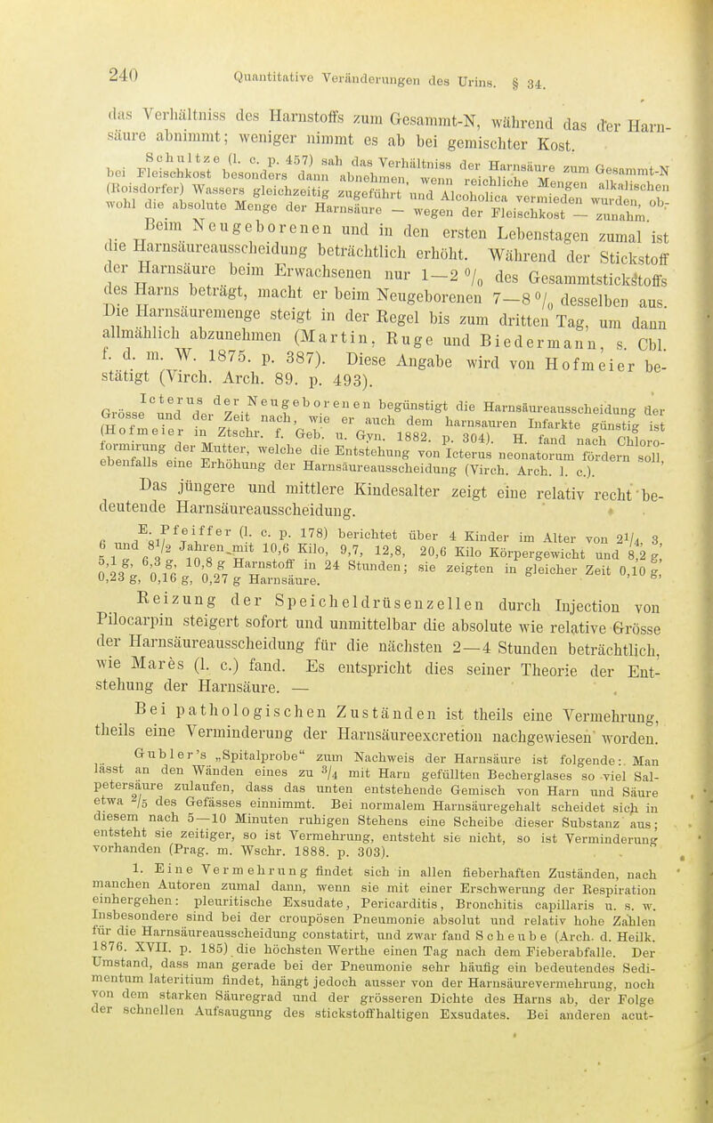 das Verliältniss des Harnstoffs zum Gesammt-N, während das der Harn- säure abnimmt; weniger nimmt es ab bei gemischter Kost bei F^iM.:^^^;^d^;/!nr^ir'^:s:: ^cStt ^^-^ '----'-'^ Beim Neugeborenen und in den ersten Lebenstagen zumal^ist die Harnsaureaussclieidung beträchtlich erhöht. Während der Stickstoff der Harnsäure beim Erwachsenen nur 1-2 o/„ des GesammtstickMs des Harns beträgt, macht er beim Neugeborenen 7-8 0/ desselben aus Die Harnsäuremenge steigt in der Eegel bis zum dritten Tag, um dann allmählich abzunehmen (Martin , Ruge und Biedermann, s. Cbl f. d. m W. 1875. p. 387). Diese Angabe wird von Hofmeier be- stätigt (Virch. Arch. 89. p. 493). Grösse''uncrdP..'^7l>^'^r^°''' begünstigt die Harnsäureausscheidung der ^'eEnSU l^etS^L.onatr.rL?S- ebenfalls eme Erhöhung der Harnsäureausscheidung (Virch. Arch. 1. c). Das jüngere und mittlere Kindesalter zeigt eine relativ recht'be- deutende Harnsäureausscheidung. ' * fi Alf ^tI^'' ^^^^ berichtet über 4 Kinder im Alter von 2I/4 3 c Ji'^nT'T '^'l-^'^' '''' '''' ^'1° Körpergewicht und feg! Iii' nfr^ 'L% l  ^^^^^'^'^ Sieiohev Zeit 0,10 g g, 0,16 g, 0,27 g Harnsaure. ^' Reizung der Speicheldrüsenzellen durch Injectiou von Pilocarpin steigert sofort und unmittelbar die absolute wie relative Grösse der Harnsäureausscheidung für die nächsten 2—4 Stunden beträchtlich, wie Mares (1. c.) fand. Es entspricht dies seiner Theorie der Ent- stehung der Harnsäure. — Bei pathologischen Zuständen ist theils eine Vermehrung, theils eine Verminderung der Harnsäureexcretioii nachgewiesen' worden.' G Ubier's „Spitalprobe zum Nachweis der Harnsäure ist folgende- Man lasst an den Wänden eines zu 3/^ mit Harn gefüllten Becherglases so viel Sal- petersaure zulaufen, dass das unten entstehende Gemisch von Harn und Säure etwa /s des Gefässes einnimmt. Bei normalem Harnsäuregehalt scheidet sicji in diesem nach 5 — 10 Minuten ruhigen Stehens eine Scheibe dieser Substanz aus; entsteht sie zeitiger, so ist Vermehrung, entsteht sie nicht, so ist Verminderung vorhanden (Prag. m. Wschr. 1888. p. 303). 1. Eine Vermehrung findet sich in allen fieberhaften Zuständen, nach manchen Autoren zumal dann, wenn sie mit einer Erschwerung der Bespiration emhergehen: pleuritische Exsudate, Pericarditis, Bronchitis capillaris u. s. w. Insbesondere sind bei der croupösen Pneumonie absolut und relativ hohe Zahlen tur die Harnsäureausscheidung constatirt, und zwar fand Scheube (Arch. d. Heilk. 1876. XVII. p. 185) die höchsten Werthe einen Tag nach dem Fieberabfalle. Der Umstand, dass man gerade bei der Pneumonie sehr häufig ein bedeutendes Sedi- mentum lateritium findet, hängt jedoch ausser von der Harnsäurevermehrung, noch von dem starken Säuregrad und der grösseren Dichte des Harns ab, der Folge der schnellen Aufsaugung des stickstoffhaltigen Exsudates. Bei anderen acut-