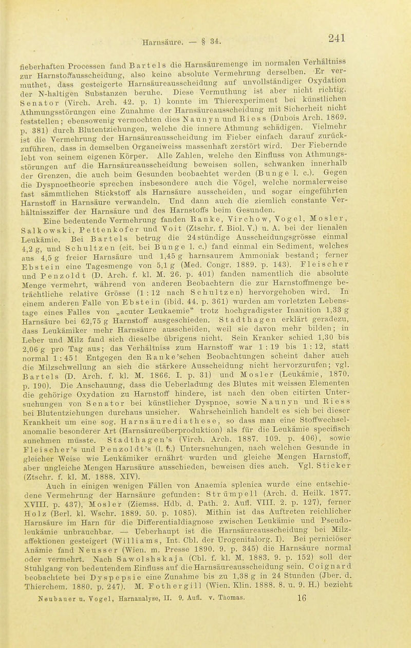 fieberhaften Processen fand Bartels die Harnsäuremenge im normalen Vei;haltniss zur Harnstoftansscheidung, also keine absolute Vermehrung derselben. Er ver- muthet, dass gesteigerte Harnsäureausscheidung auf unvollständiger Oxydation der N-haltigen Substanzen beruhe. Diese Vormuthung ist aber nicht richtig. Senator (Yirch. Arch. 42. p. 1) konnte im Thierexperiment bei kiinstlichen Athmungsstörungen eine Zunahme der Harnsäureausschoidung mit Sicherheit nicht feststellen; ebensowenig vermochten dies Naunyn und Riess (Dubois Arch. 1869. p. 381) durch Blutentziehungen, welche die innere Athmung schädigen. Vielmehr ist die Vermehrung der Harnsäureausscheidung im Fieber einfach darauf zurück- zuführen, dass in demselben Organeiweiss massenhaft zerstört wird. Der Fiebernde lebt von seinem eigenen Körper. Alle Zahlen, welche den Eiufluss von Athmungs- störungen auf die Harnsäureaiisscheidung beweisen sollen, schwanken innerhalb der Grenzen, die auch beim Gesunden beobachtet werden (Bunge 1. c). Gegen die Dyspnoetheorie sprechen insbesondere auch die Vögel, welche normalerweise fast sämmtlichen Stickstoff als Harnsäure ausscheiden, und sogar eingeführten Harnstoff in Harnsäure verwandeln. Und dann auch die ziemlich constante Ver- hältnisszifter der Harnsäure und des Harnstoffs beim Gesunden. Eine bedeiitende Vermehrung fanden Bänke, Virchow, Vogel, Mosler, Salkowski, Pettenkofer und Voit (Ztschr. f. Biol. V.) ii. A. bei der lienalen Leukämie. Bei Bartels betrug die 24stündige Ausscheidungsgrösse einmal 4,2 g, und Schnitzen (cit. bei Bunge 1. c.) fand einmal ein Sediment, welches aus '4,5 g freier Harnsäure und 1,45 g harnsaurem Ammoniak bestand; ferner Ebstein eine Tagesmenge von 5,1g (Med. Congr. 1889. p. 143). Fleischer und Penzoldt (D. Arch. f. kl. M. 26. p. 401) fanden namentlich die absolute Menge vermehrt, während von anderen Beobachtern die zur Harnstoffmenge be- trächtliche relative Grösse (1:12 nach Schnitzen) hervorgehoben wird. In einem anderen Falle von Ebstein (ibid. 44. p. 361) wurden am vorletzten Lebens- tage eines Falles von „acuter Leukaemie trotz hochgradigster Inanition 1,33 g Harnsäure bei 62,75 g Harnstoff ausgeschieden. Stadthageu erklärt geradezu, dass Leukämiker mehr Harnsäure ausscheiden, weil sie davon mehr bilden; in Leber und Milz fand sich dieselbe übrigens nicht. Sein Kranker schied 1,30 bis 2,06 g pro Tag aus; das Verhältniss zum Harnstoff war 1:19 bis 1 : 12, statt normal 1:45! Entgegen den E a n k e 'sehen Beobachtungen scheint daher auch die Milzschwellung an sich die stärkere Ausscheidung nicht hervorzurufen; vgl. Bartels (D. Arch. f. kl. M. 1866. I. p. 31) und Mosler (Leukämie, 1870. p. 190). Die Anschauung, dass die Ueberladimg des Blutes mit weissen Elementen die gehörige Oxydation zu Harnstoff hindere, ist nach den oben citirten Unter- suchungen von Senator bei künstlicher Dyspnoe, sowi e Naunyn und Riess bei Blutentziehungen durchaus unsicher. Wahrscheinlich handelt es sich bei dieser Krankheit um eine sog. H ar ns äur e d i a t h e s e , so dass man eine Stoffwechsel- anomalie besonderer Art (Harnsäureüberproduktion) als für die Leukämie .speoifisch annehmen müsste. Stadthagen's (Virch. Arch. 1887. 109. p. 406), sowie Fleischer's und Penzoldt's (1. t.) Untersuchungen, nach welchen Gesunde in gleicher Weise wie Leirkämiker ernährt wurden und gleiche Mengen Harnstoff, aber ungleiche Mengen Harnsäure ausschieden, beweisen dies auch. Vgl. Sticker (Ztschr. f. kl. M. 1888. XIV). Auch in einigen wenigen Fällen von Anaemia splenica wurde eine entschie- dene Vermehrung der Harnsäure gefunden: Strümpell (Arch. d. Heilk. 1877. XVIII. p. 437), Mosler (Ziemss. Hdb. d. Path. 2. Aufl. VIII. 2. p. 127), ferner Holz (Berl. kl. Wschr. 1889. 50. p. 1085). Mithin ist das Auftreten reichlicher Harnsäure im Harn für die Differentialdiagnose zwischen Leukämie und Pseudo- leukämie unbrauchbar. — Ueberhaupt ist die Harnsäureausscheidung bei Milz- affektionen gesteigert (Williams, Int. Cbl. der Urogenitalorg. I). Bei perniciöser Anämie fand Neusser (Wien. m. Presse 1890. 9. p. 345) die Harnsäure normal oder vermehrt. Nach S a w ol sh sk aj a (Cbl. f. kl. M. 1883. 9. p. 152) soll der Stuhlgang von bedeutendem Einfluss auf die Harnsäureausscheidung sein. Coignard beobachtete bei Dyspepsie eine Zunahme bis zu 1,38g in 24 Stunden (Jber. d. Thierchem. 1880. p. 247). M. Fothergill (Wien. Klin. 1888. 8. u. 9. H.) bezieh!; Nentauer n. Vogel, Harnanalyse, II. 9. Äufi. v. Thomas. 16