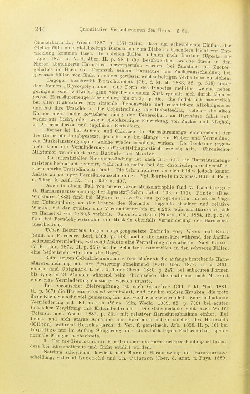 (Zuckc.l.arnmhr, W.esb. 1887. p. 167) meint, dass der schwächende Einfluss der GicLtiuifalle eine gleichzeitige Disposition zum Diabetes besonders leicht zur Ent Wicklung kommen lasse. In solchen Fällen nehmen nach Budde fUsreskr fr.r Läger 1875 XI. V.-K Jber. II. p. 281) die Beschwerden, welche dulS in den Nieren abgelagerte Harnsaure hervorgerufen werden, bei Zunahme des Zucker- gehaltes im Harn ab. Demnach scheint Harnsäure und Zuckerausscheidung bei gewissen Fallen von Gicht in einem gewissen wechselseitigen Verhältniss zu stehen Dagegen beschreibt Bouchardat (Cbl. f. kl. M. 1883. 32. p. 518) unter dem Namen „Glyco-polyurique eine Form des Diabetes mellitus, welche neben geringem oder zeitweise ganz verschwindendem Zuckergehalt sich durch abnorm grosse Harnsauremenge auszeichnet, bis zu 3,0 p. die. Sie findet sich namentlich bei alten Diabetikern mit sitzender Lebensweise und reichlichem Alkoholgenuss und hat Ihre Ursache in der Uebertreibung der Diabetesdiät, welcher die alten Korper nicht mehr gewachsen sind; der Ueberschuss an Harnsäure führt ent- weder zur Gicht, oder, wegen gleichzeitiger Einwirkung von Zucker und Alkohol zu Arteriosclerose und capilläreu Embolieen. Ferner ist bei Anämie und Chlorose die Harnsäuremenge entsprechend der des Harnstofls herabgesetzt, jedoch nur bei Mangel von Fieber und Vermeidung von Muskelanstrengungen, welche wieder erhöhend wirken. Der Leukämie gegen- über kann die Verminderung dififerentialdiagnostisch wichtig sein. Chronischer Milztumor vermindert nach Bartels und Mosler. Bei interstitieller Nierenentzündung ist nach Bartels die Harnsäuremenge meistens bedeutend reducirt, während derselbe bei der chronisch-parenchymatösen Form starke Uratsedimente fand. Die Schrumpfuiere an sich bildet jedoch keinen Anlass zu geringer Harnsäureausscheidung. Vgl. Bartels in Ziemss. Hdb. d. Path u. Ther. 2. Aufl. IX. 1. p. 320 u. 407. Auch iu einem Fall von progressiver Muskelatrophie fand v. Bamberger die Harnsäureausscheidung herabgesetzt'lSchm. Jahrb. 106. p. 171). Pinter (Diss. Würzburg 1883) fand bei Myositis ossificans progressiva am ersten Tage der Untersuchung an der Grenze des Normalen liegende absolute und relative Werthe, bei der zweiten eine Verminderung bis zu 0,235, während Harnsäure sich zu Harnstofi' wie 1:82,5 verhielt. Jakubowitsch (Neurol. Cbl. 1884. 12. p. 279) fand bei Pseudohypertrophie der Muskeln ebenfalls Verminderung der Harnsäure- ausscheidung. Ueber Keeurrens liegen entgegengesetzte Befunde vor; Wyss und Bock (Stud. üb. F. recurr. Berl. 1869. p. 168) fanden die Harnsäure während der Anfälle bedeutend vermindert, während Andere eine Vermehrung constatirten. NachFenini (V.-H. Jber. 1872. II. p. 255) ist bei Scharlach, namentlich in den schweren Fällen, eine bedeutende Abnahme die Regel. Beim acuten Gelenkrheumatismus fand Ma'rrot die anfangs bestehende Harn- säurevermehrung mit der Besserung abnehmend (V.-H. Jber. 1879. II. p. 249); ebenso fand Coignard (Jber. d. Thier-Chem. 1880. p. 247) bei subacuten Formen bis 1,5 g in 24 Stunden, während beim chronischen Rheumatismus nach Marrot eher eine Verminderung constatirt werden musste. Bei chronischer Bleivergiftung ist nach Gaucher (Cbl. f. kl. Med. 1881. II. p. 567) die Harnsäure meist vermindert, und nur bei solchen Kranken, die trotz ihrer Kachexie sehr viel geniessen, hin und wieder sogar vermehrt. Sehr bedeutende Verminderung sah Klimesch (Wien. klin. Wschr. 1889. 38. p. 733) bei acuter tödtlicher Vergiftung mit Kaliumbichromat. Die Osteomalacie geht nach Wulff (Petersb. med. Wschr. 1882. p. 361) mit relativer Harnsäureabnahme einher. Bei Lepra fand sich starke Abnahme der Harnsäure neben solcher des Harnstoffs (Milton), während Beneke (Arch. d. Ver. f. gemeinsch. Arb. 1858. II. p. 36) bei Impetigo nur im Anfang Steigerung der stickstoffhaltigen Endprodukte, später normale Mengen beobachtete. 3. Der medicamentöse Einfluss auf die Harnsäureausscheidung ist beson- ders bei Rheumatismus und Gicht studirt worden. Natrium salicylicum bewirkt nach Marrot Herabsetzung der Harnsäureaus- scheidung, während Lecorche und Ch. Talamon (Jber. d. Anat. u. Phys. 1880.