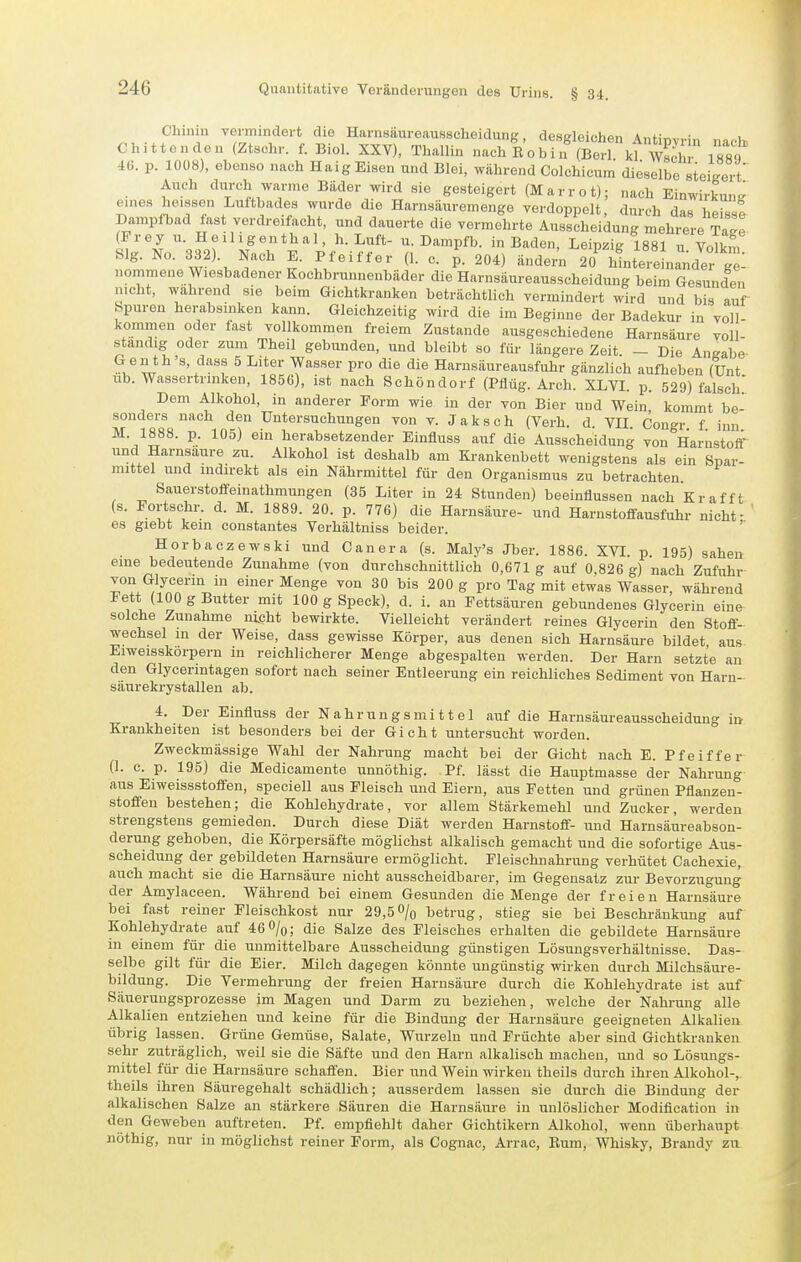 Chinin vermindert die Harnsäureausscheidung, desgleichen Ant;T,„vi„ „„,1 Chittenden (Ztschr. f. Biol. XXV), Thallin nach R 0 b i n kt wS 40. p. 1008), ebenso nach Haig Eisen und Blei, während Colchicum dieselbe steigert' Auch durch warme Bäder wird sie gesteigert (Marrot); nach Einwirkunt' eines heissen Luftbades wurde die Harnsäuremenge verdoppelt, durch das hefs e Dampl-bad fast verdreifacht, und dauerte die vermehrte Ausscheidung mehrere Ta^e (Frey u. H e il 1 g en th al, h. Luft- u. Dampfb. in Baden, Leipzig 1881 u Volkm Slg. NC. 332). Nach E. Pfeiffer (1. c. p. 204) ände™ 20^ llntereLnder g 1 nommene Wiesbadener Kochbrunnonbäder die Harnsäureausscheidung beim Gesunden nicht, wahrend sie beim Gichtkranken beträchtlich vermindert wird und bis auf Spuren herabsinken kann. Gleichzeitig wird die im Beginne der Badekur in 'voll- kominen oder fast vollkommen freiem Zustande ausgeschiedene Harnsäure voll- standig oder zum Theil gebunden, und bleibt so für längere Zeit. - Die Angabe w '.'^'^'f ^ ^'^^'^ Y^''®'' '^'^ ^^^ Harnsäureausfuhr gänzlich aufheben (Unt ub. Wassertrinken, 1856), ist nach Schöndorf (Pflüg. Arch. XLVL p. 529) falsch' Dem Alkohol, in anderer Form wie in der von Bier und Wein, kommt be- sonders nach den Untersuchungen von v. Jaksch (Verh. d. VII. Congr f inn M. 1888. p. 105) ein herabsetzender Einfluss auf die Ausscheidung von HarustoiT und Harnsaure zu. Alkohol ist deshalb am Krankenbett wenigstens als ein Spar- mittel und indirekt als ein Nährmittel für den Organismus zu betrachten. Sauerstoffeinathmungen (35 Liter in 24 Stunden) beeinflussen nach Kr äfft (s. Fortschr. d. M. 1889. 20. p. 776) die Harnsäure- und Harnstoffausfuhr nicht- ' es giebt kein constantes Verhältniss beider. Horbaczewski und Canera (s. Maly's Jber. 1886. XVI. p. 195) sahen eine bedeutende Zunahme (von durchschnittlich 0,671 g auf 0 826 g) nach Zufuhr von Glycerin in einer Menge von 30 bis 200 g pro Tag mit etwas Wasser, während Fett (100 g Butter mit 100 g Speck), d. i. an Fettsäuren gebundenes Glycerin eine solche Zunahme nicht bewirkte. Vielleicht verändert reines Glycerin den Stoff- wechsel in der Weise, dass gewisse Körper, aus denen sich Harnsäure bildet aus Eiweisskorpern m reichlicherer Menge abgespalten werden. Der Harn setzte an den Glycerintagen sofort nach seiner Entleerung ein reichliches Sediment von Harn- säurekrystallen ab. 4. Der Einfluss der Nahrungsmittel auf die Harnsäureausscheidung in Krankheiten ist besonders bei der Gicht untersucht worden. Zweckmässige Wahl der Nahrung macht bei der Gicht nach E. Pfeiffer (1. c. p. 195) die Medicamente unnöthig. Pf. lässt die Hauptmasse der Nahrung aus Eiweissstoffen, speciell aus Fleisch und Eiern, aus Fetten und grünen Pflanzen- stoffen bestehen; die Kohlehydrate, vor allem Stärkemehl und Zucker, werden strengstens gemieden. Durch diese Diät werden Harnstoff- und Harnsäureabson- derung gehoben, die Körpersäfte möglichst alkalisch gemacht und die sofortige Aus- scheidung der gebildeten Harnsäure ermöglicht. Fleischnahrung verhütet Cachexie, auch macht sie die Harnsäure nicht ausscheidbarer, im Gegensalz zur Bevorzugung der Amylaceen. Während bei einem Gesunden die Menge der freien Harnsäure bei fast reiner Fleischkost nur 29,5O/q betrug, stieg sie bei Beschränkung auf Kohlehydrate auf 46 %; die Salze des Fleisches erhalten die gebildete Harnsäure in einem für die unmittelbare Ausscheidung günstigen Lösungsverhältnisse. Das- selbe gilt für die Eier. Milch dagegen könnte ungünstig wirken durch Milchsäure- bildung. Die Vermehrung der freien Harnsäure durch die Kohlehydrate ist auf Säuerungsprozesse im Magen und Darm zu beziehen, welche der Nahrung alle Alkalien entziehen und keine für die Bindung der Harnsäure geeigneten Alkalien übrig lassen. Grüne Gemüse, Salate, Wurzeln und Früchte aber sind Gichtkranken sehr zuträglich, weil sie die Säfte und den Harn alkalisch machen, und so Lösungs- mittel für die Harnsäure schaffen. Bier iind Wein wirken theils durch ihren Alkohol-, theils ihren Säuregehalt schädlich; ausserdem lassen sie durch die Bindung der alkalischen Salze an stärkere Säuren die Harnsäure in unlöslicher Modification in den Geweben auftreten. Pf. empfiehlt daher Gichtikern Alkohol, wenn überhaupt nöthig, nur in möglichst reiner Form, als Cognac, Arrae, Rum, Whisky, Brandy zxx