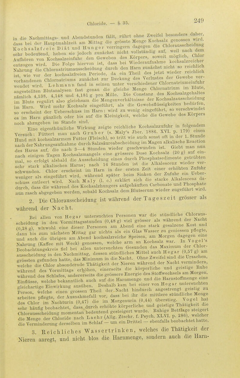 i„ die Nachmitta-s- und Abendstundon fällt, rührt ohne Zweifel besonders daher, s^bef dt Hluptn.ahlzeit an. Mittag die grösste Monge Kochsalzfreie Di iit und Hunger YOrringern dagegen die ^l^^^'^ sehr bedeutend, heben sie jedoch zunächst nicht vollständig auf, ^^^ 2%^'^] Aufhören von Kochsalzeinfuhr den Geweben des Körpers, soweit möglich, Ohloi tntzoT wird Die Folge hiervon ist, dass bei Wiederaufnahme kochsalzreicher Natoxng die Chlornatriumausscheidung durch den Harn zunächst nicht so reichh h isWie vor der kochsalzfreien Periode, da ein Theil des jetzt wieder reichhch vorhandenen Chlornatriums zunächst zur Deckung des Verlustes der Gewebe ver- wendet wird. L e h m a u n fand in seinen unter verschiedener Chlornatriumomfuhr anestel ton Blutanalysen fast genau die gleiche Menge Chlornatrium im Blute, näS h i 38 tl48 und 4,181g pro Mille. Die Constanz des Kochsalzgehaltes Blute re-ulirt also gleichsam die Mengenverhältnisse der Kochsalzausscheidung m Hanl W rd mehr Kochsalz eingeführt, als die Gewebsflüssigkeiten bedürfen so erscheint der üeberschuss im Harn: wird zuwenig eingeführt, so verschwmdet es im Harn gänzlich oder bis auf die Kleinigkeit, welche die Gewebe des Korpers noch abzugeben im Stande sind. Eine eigenthümliche Wirkung zeigte reichliche Kochsalzzufuhr i»^ *'fanden Versuch Füttert man nach Gruber (s. Maly's Jber. 1886. XVI. p 9) einen Hund mit kochsalzarmem Futter (Fleisch), so tritt wie auch sonst ofj^m der l^Stunde nach d^r Nahrungsaufnahme durch Salzsäureabscheidung im Magen alkalische Eeaction Te Harns a r , die nach 3-4 Stunden wieder geschwunden ist Giebt man nun ?ach erigen iagen Kochsalzmangels eine grössere Dose Kochsalz (20 g) auf em. mal so Solgt alsbald die Ausscheidung eines durch Phosphatsedimente getrübten sehr stark alkalischen Harns; nach 16 Stunden ist die Alkalesconz wieder ver- schw-unden. Chlor erscheint im Harn in der ersten Zeit einer erhöhten Zufuhr wJiJXi al eingeführt wird, während später beim Sinken der Zufuhr em Uebe- Ichuss entleert wird. Nach Maly (1. c.) erklärt sich die starke Alkalescenz da- dmch das die während des Kochsalzhungers aufgehäuften Carbonate und Phosphate „sch abgegeben werden, sobald Kochsalz dem Blutserum wieder zugeführt wird. 2. Die Chlorausscheiclung ist während der Tageszeit grösser als während der Nacht. Bei allen von Hegar untersuchten Personen war die stündliche Chloraus- scheidung in den Vormittagsstunden (0,48 g) viel grösser als wahrend der Nacht Ig 28? ™ohl eine dieser Personen am Abend eine stark gesalzene Kost und dann bis zum nächsten Mittag gar nichts als ein Glas Wasser zu gemessen pflegte, S aucl die übrigen am Abend kochsalzreiche Speisen am Morgen dagegen eme Nahrung (Kaifee mit Weck) genossen, welche arm an Kochsalz war. J° S^1 s Beobachtun-skreis fiel bei allen untersuchten Gesunden das Maximum der Chloi- fusscheTdung in den Nachmittag, dessen stündliches Mittel auch Hegar (0 57 g) am trösSen gefunden hatte, das Mfuimum in die Nacht. Ohne Zweifel smd die Ursachen, wSe dfe Chlor absondernde Thätigkeit der Nieren während der ^^'^^H^-^-^^^;^ ^'ährend des Vormittags erhöhen, einerseits die körperliche und geistige Ruhe ^äS end des Schlafes, andererseits die grössere Energie ^^/^««--^^^^^^^^^^ Einflüsse, welche bekanntlich auch auf die Harnmenge und die Harnstoffmenge eme gSart ge Einwirkung ausüben. Deshalb kam bei einer von Hegar untersuchten Person^elche einen grossen Theil der,Nacht hindurch angestrengt geistig zu Seite; Tflegte der Ausnahmefall vor, dass bei ihr die mittlere stündliche Menge ^P« rbL im Lchtarm die im Morgenurin (0,44) überstieg. Vogel hat iL htfl^^Teobacht dSfdurch erhöhte körperliche und geistige Thätigkeit die CWora^Lche'dung momentan bedeutend gesteigert --cle. Egige Bettlage ^teiger die Menge der Chloride nach La ehr (Allg. Ztschr. f. Psych. XLVI. p. 286 , welcbei die Verminderung derselben im Schlaf - um ein Drittel - ebenfalls beobachtet hatte. 3. Reichliches Wassertrinken, welches die Thätigkeit der Nieren anregt, und nicht blos die Harnmenge, sondern auch die Harn-