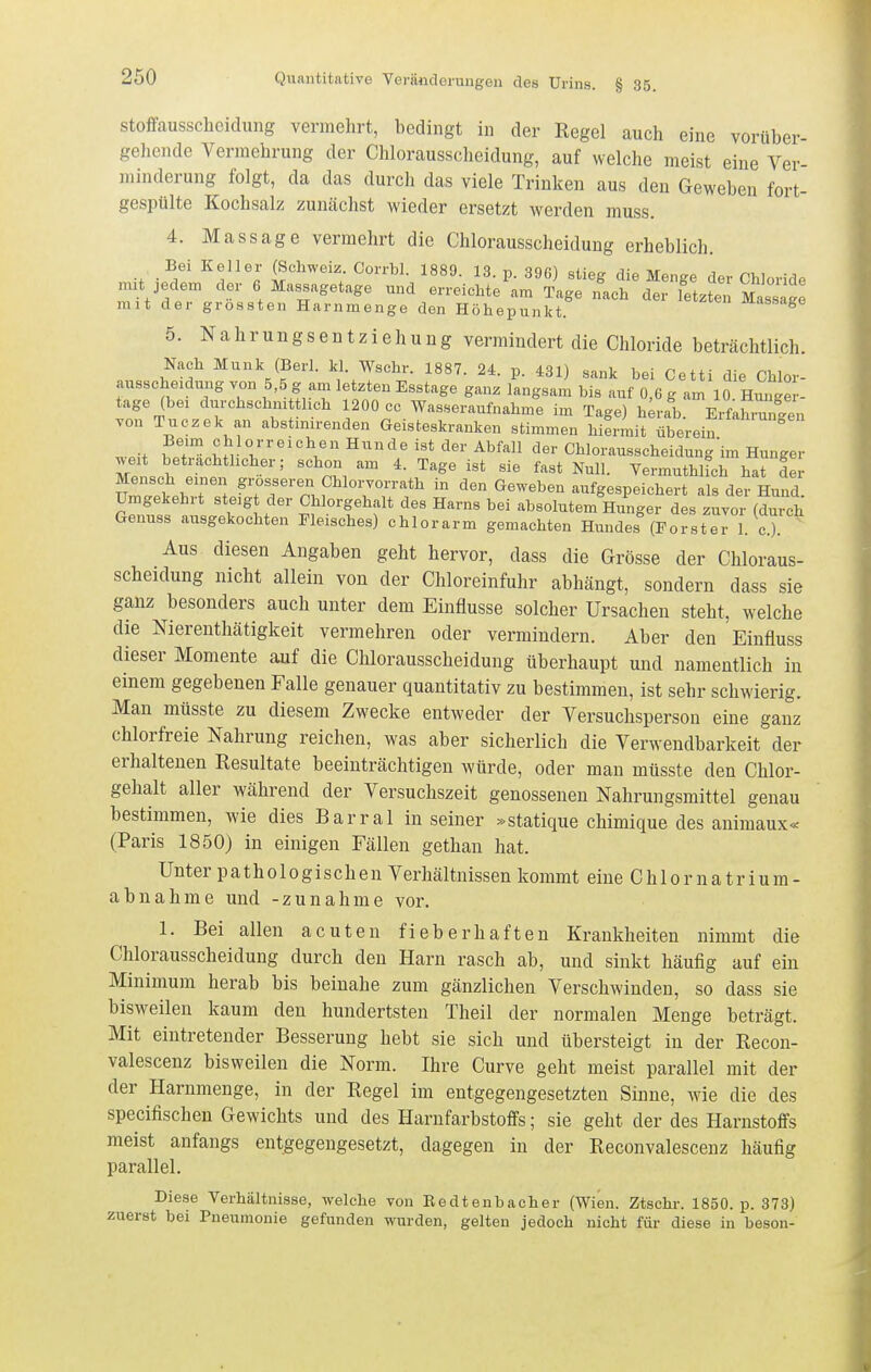 Stoffausscheidung vermehrt, bedingt in der Regel auch eine vorüber- gehende Vermehrung der Chlorausscheidung, auf welche meist eine Ver- minderung folgt, da das durch das viele Trinken aus den Geweben fort- gespülte Kochsalz zuncächst wieder ersetzt werden muss. 4. Massage vermehrt die Chlorausscheidung erheblich. Bei Keller (Schweiz Corrbl. 1889. 13. p. 396) stieg die Menge der Chloride mit jedem der 6 Massagetage und erreichte am Tage nach der letzten MassaS mit der grossten Harnmenge den Höhepunkt. J*J-dssage 5. Nahrungsentziehung vermindert die Chloride beträchtlich. Nach Münk (Berl. kl. Wschr. 1887. 24. p. 431) sank bei Cetti die Chlor- ausscheidung von 5,5 g am letzten Esstage ganz langsam bis auf 0,6 g am 10 Hunge - tage (bei durchschni tlich 1200 cc Wasseraufnahme im Tage) hm^ab. Erfahiuren von Tuczek an abstinirenden Geisteskranken stimmen hiermit überein Beim Chi Orr eichen Hunde ist der Abfall der Chlorausscheidung'im Hunger weit beträchtlicher; schon am 4. Tage ist sie fast Null. Vermuthlich hat ler vZ:LT'\ 'Tr'T. f ^^V«-'-^*^ - Geweben aufgespeichert als der Hund Umgekehrt steigt der Chlorgehalt des Harns bei absolutem Hunger des zuvor (durch Genuss ausgekochten Fleisches) chlorarm gemachten Hundes (Forster 1. c). Aus diesen Angaben geht hervor, dass die Grösse der Chloraus- scheidung nicht allein von der Chloreinfuhr abhängt, sondern dass sie ganz besonders auch unter dem Einflüsse solcher Ursachen steht, welche die Nierenthätigkeit vermehren oder vermindern. Aber den Einfluss dieser Momente auf die Chlorausscheidung überhaupt und namentlich in einem gegebenen Falle genauer quantitativ zu bestimmen, ist sehr schwierig. Man müsste zu diesem Zwecke entweder der Versuchsperson eine ganz chlorfreie Nahrung reichen, was aber sicherlich die Verwendbarkeit der erhaltenen Resultate beeinträchtigen würde, oder man müsste den Chlor- gehalt aller während der Versuchszeit genossenen Nahrungsmittel genau bestimmen, wie dies Barrai in seiner »statique chimique des animaux« (Paris 1850) in einigen Fällen gethan hat. Unter pathologischen Verhältnissen kommt eine Ch 10r na tr ium- abnähme und -zunähme vor. 1. Bei allen acuten fieberhaften Krankheiten nimmt die Chlorausscheidung durch den Harn rasch ab, und sinkt häufig auf ein Minimum herab bis beinahe zum gänzlichen Verschwinden, so dass sie bisweilen kaum den hundertsten Theil der normalen Menge beträgt. Mit eintretender Besserung hebt sie sich und übersteigt in der Recon- valescenz bisweilen die Norm. Ihre Curve geht meist parallel mit der der Harnmenge, in der Regel im entgegengesetzten Sinne, wie die des specifischen Gewichts und des Harnfarbstoffs; sie geht der des Harnstoffs meist anfangs entgegengesetzt, dagegen in der Reconvalescenz häufig parallel. Diese Verhältnisse, welche von Eedtenbacher (Wien. Ztschr. 1850. p. 373) zuerst bei Pneumonie gefunden wurden, gelten jedoch nicht für diese in beson-