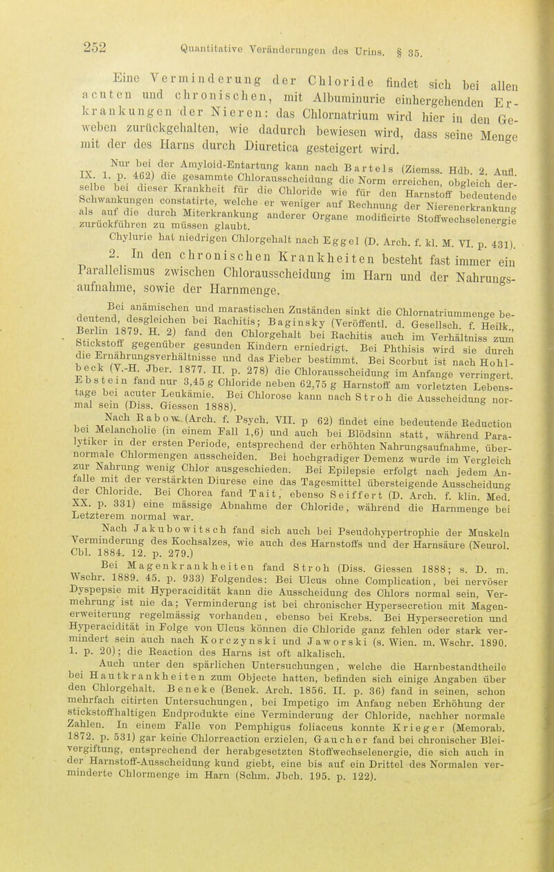 Eine Verminderung der Chloride findet sich bei allen acuten und chronischen, mit Albuminurie einhergehenden Er krankungen der Nieren: das Chlornatrium wird hier in den Ge weben zurückgehalten, wie dadurch bewiesen wird, dass seine Menge mit der des Harns durch Diuretica gesteigert wird, IX /rit/r ^^yl^i-^fn^^rtung kann nach Bartels (Ziemss. Hdb. 2. Anfl ! ^ die gesummte Chloraussoheidung die Norm erreichen, obgleich der- selbe bei dieser Krankheit für die Chloride wie für den Harnst^if bedeutende Schwankungen constat rte, welche er weniger auf Rechnung der Nierenlki?nkun als auf die durch Miterkrankung anderer Organe modificTrte Stoffwechse energi°e zurückfuhren zu müssen glaubt. ooicueigie Chylurie hat niedrigen Chlorgehalt nach Eggel (D. Arch. f. kl. M. VI. p. 431). 2. In den chronischen Krankheiten besteht fast immer ein Parallehsmus zwischen Chlorausscheidung im Harn und der Nahrungs- aufnahme, sowie der Harnmenge. Bei anämischen und marastischen Zuständen sinkt die Chlornatriummenge be- ?er in 18?r H^tw i ^''^nl'/ Baginsky (Veröffentl. d. Gesellsch. f. leilk., • ?f .1 f -^^ Chlorgehalt bei Rachitis auch im Verhältniss zum fetickstofl gegenüber gesunden Kindern erniedrigt. Bei Phthisis wird sie durch die Ernahi-ungsverhältnisse und das Fieber bestimmt. Bei Scorbut ist nach Hohl- beck (V.-H Jber. 1877. II. p. 278) die Chlorausscheidung im Anfange verringert Ebs ein fand nur 3,45 g Chloride neben 62,75 g Harnstoff am vorletzten Lebens- tage bei acuter Leukämie. Bei Chlorose kann nach Stroh die Ausscheidung nor- mal sein (Diss. Glessen 1888). Nach Eabow (Arch. f. Psych. VIL p 62) findet eine bedeutende Eeduction bei Melancholie (in einem Fall 1,6) und auch bei Blödsinn statt, während Para- lytiker in der ersten Periode, entsprechend der erhöhten Nahrungsaufnahme über- norniale Chlormengen ausscheiden. Bei hochgradiger Demenz wurde im Vergleich zur Nahrung wenig Chlor ausgeschieden. Bei Epilepsie erfolgt nach jedem An- falle mit der verstärkten Diurese eine das Tagesmittel übersteigende Ausscheidun- der Chloride. Bei Chorea fand Tait, ebenso Seiffert (D. Arch. f. Min. Med° XX. p. 331) eine massige Abnahme der Chloride, während die Harnmenge bei Letzterem normal war. Nach Jakubowitsch fand sich auch bei Pseudohvpertrophie der Muskeln Verminderung des Kochsalzes, wie auch des Harnstoffs und der Harusäure (Neurol Cbl. 1884. 12. p. 279.) Bei Magenkrankheiten fand Stroh (Diss. Glessen 1888; s. D. m Wschr. 1889. 45. p. 933) Folgendes: Bei Ulcus ohne Complication, bei nervöser Dyspepsie mit Hyperacidität kann die Ausscheidung des Chlors normal sein, Ver- mehrung ist nie da; Verminderung ist bei chronischer Hypersecrefciou mit Magen- erweiterung regelmässig vorhanden, ebenso bei Krebs. Bei Hypersecretion und Hyperacidität in Folge von Ulcus können die Chloride ganz fehlen oder stark ver- mindert sein auch nach Korczynski und Jaworski (s. Wien. m. Wschr. 1890. 1. p. 20); die Reaction des Harns ist oft alkalisch. Auch unter den spärlichen Untersuchungen, welche die Harnbestandtheile bei Hautkrankheiten zum Objecto hatten, befinden sich einige Angaben über den Chlorgehalt. Beneke (Benek. Arch. 1856. II. p. 36) fand in seinen, schon mehrfach citirten Untersuchungen, bei Impetigo im Anfang neben Erhöhung der stickstoffhaltigen Endprodukte eine Vorminderung der Chloride, nachher normale Zahlen. In einem Falle von Pemphigus foliaceus konnte Krieger (Memorab. 1872. p. 531) gar keine Chlorreaction erzielen. Gaucher fand bei chronischer Blei- vergiftung, entsprechend der herabgesetzten Stofl'wechselenergie, die sich auch in der Harnstoff-Ausscheidung kund giebt, eine bis auf ein Drittel des Normalen ver- minderte Chlormenge im Harn (Schm. Jbch. 195. p. 122).