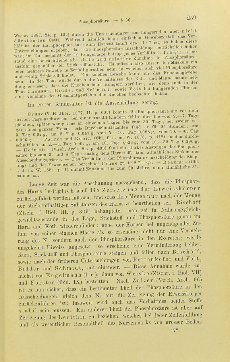 Wschr 1887 24. p. 432) durch die Untersuchungen am l'^^«^^^'^'/^'dai'ver- lüx-sie^ndL Celti. Während nämlich heim ^'^^ ^^i^^^^^^f^^ hältuiss der Harnphosphorsäure zum Harnstickstoff '^'^Vj ' Xh'lich höher Untersuchungen ergeben, dass die ^^^os^^'^'-fanre.ns.cl^^^^^^^ war; im Dmchschuitt der 10 Hungertage ^^trug jenes Verhaltniss 1 . 4 2, es^^^ stand eine beträchtliche ab s o 1 u t e u n d r el a t. v e Z^^^^^^J^^^^^^JX^ fl,i<,f,ihr L^e^enüber der Stickstoffausfnhr. Es müssen also aussei den Muskeln ein refLl^eCGewobe in Zerfall gerathen sein, in welchen sich viel Phosphorsaure Swmit sticksToff findet. Ein solches Gewebe kann nur das Knochengewebe sJ^ In^dei Tl a^^v'urde durch die Verhältnisse der Kalk- und Magnesiaausschei- dun^ erwiesen, dass die Knochen beim Hungern zerfallen, wie denn auch in der That ShosTat, Bidd er und Schmidt, sowie Voit bei hungernden Th.eren eine Abnahme des Gesammtgewichts der Knochen beobachtet haben. Im ersten Kindesalter ist die Ausscheidung gering. Cruse(V-H Jber 1877. II. p. 605) konnte die Phosphorsäure nie vor dem dritten Tage nach^-^isen, bei einer Anzahl Kindern fehlte dieselbe vom 2.-7. Tage ^Sn^^ioh si^äter wenigstens an einzelnen Tagen bis zum 30. Tage, bei zweien ao- Srien Czen M nat Als Durchschnittszahlen fand er für 24 Stunden: am 3 Tar0 07  am 5. Tag 0,047 g, vom 5.-10. Tag 0,088 g, vom 10.-30 Tag l'oTel _ Patn-ot und Bobin (Cbl. f. d. m. W. 1876. p. 412) fanden durch- sTnUtTich am 2.-3. Tag 0,007 g, am 10. Tag 0,026 g, vom 16.-32 Tag 0,290 g. - Ho meier (Virch. Arch. 89. p. 493) fand ein starkes Ansteigen der Phosphor- säure bis zum 3. und 4. Tage analog dem Harnstoff, dann allmähliches Sinken der Ausscheidungsgrösse. - Das Yerhältniss <i-Pbosphorsäureausscheidung des S^^^^^ lin-s und des Erwachsenen berechnet Cruse zu 1 : 2,7-3,3 - Beaumis (Obl. fl d! m W. 1884. p. 1) nimmt Zunahme bis zum 30. Jahre, dann allmähliche Ab- nähme an. Lange Zeit war die Anschauung massgebend, dass die Phosphate des Harns lediglich auf die Zersetzung der Eiweisskörper zurückgeführt werden müssen, und dass ihre Menge nur nach der Menge der stickstoffhaltigen Substanzen des Harns zu beurtheilen sei. Eischott (Ztschr f Biel HI. p. 309) behauptete, man sei im Nahrungsgleich- gewichtszustande in der Lage, Stickstoff und Phosphorsäure genau im Harn und Koth wiederzufinden; gebe der Körper bei ungenügender Zu- fuhr von seiner eigenen Masse ab, so erscheine nicht nur eine Vermeh- rung des N, sondern auch der Phosphorsäure in den Excreten; werde umgekehrt Eiweiss angesetzt, so erscheine eine Verminderung beider. Kurz, Stickstoff und Phosphorsäure steigen und fallen nach Bischoff, sowie nach den früheren Untersuchungen von Pettenkofer und Voit, Bidder und Schmidt, mit einander. — Diese Annahme wurde zu- nächst von Engelmann (1. c), dann von Weiske (Ztschr. f. Biol. VE) und Forster (ibid. IX) bestritten. Nach Zülzer (Virch. Arch. 66) ist es nun sicher, dass ein bestimmter Theil der Phosphorsäure in den Ausscheidungen, gleich dem N, auf die Zersetzung der Eiweisskörper zurückzuführen ist; insoweit wird auch das Verhältniss beider Stoffe stabil sein müssen. Ein anderer Theil der Phosphorsäure ist aber auf Zersetzung des Lecithin zu beziehen, welches bei jeder Zellenbildung und als wesentlicher Bestandtheil des Nervenmarks von grosser Bedeu- 17*