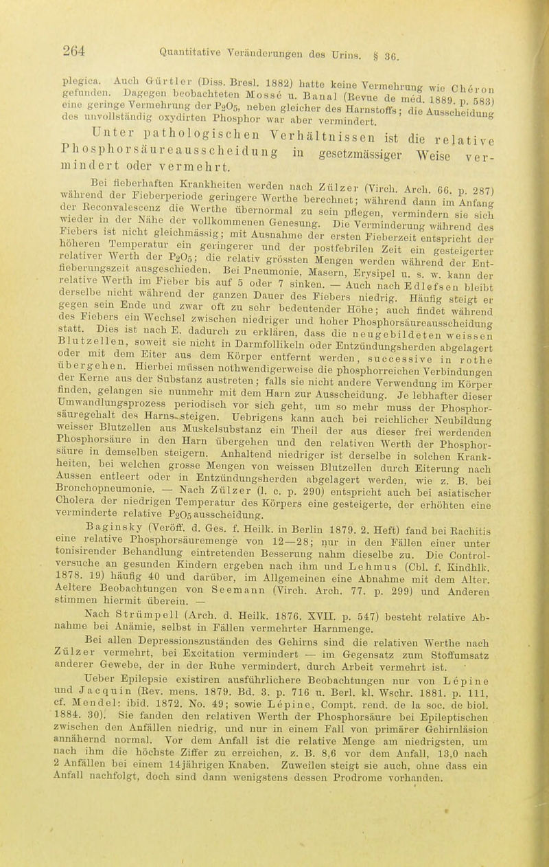 plegica. Aiich Gürtler (Diss. Bresl. 1882) Latte keine Vermehrung wie Cheron gelunden. Dagegen beobachteten Mossö u. Banal (Bevue de mel. 1889 583 e.ne geringe Vennehrung der P2O.5, neben gleicher des Harnstoffs; die Ausseheidutfi des unvollstaudig oxydirten Phosphor war aber vermindert. usscuemung Unter pathologischen Verhältnissen ist die relative Phosphor säur eausscheidung in gesetzmässiger Weise ver- mindert oder vermehrt. wn, /^'^^»■.l^ften Krankheiten werden nach Zülzor (Virch. Arch. CC. p 287) wahrend der Fieberpenode geringere Werthe berechnet; während dann im Anfan« der Beconvalesceuz die Werthe übernormal zu sein pflegen, vermindern st 'ich ^'leder m der Nahe der vollkommenen Genesung. Die Verminderung wl rend Te, I iebers .st nicht gleichmässig; mit Ausnahme der er.sten Fieber.eit entspricht de höheren Temperatur ein geringerer und der postfebrilen Zeit ein gesteigerter relativer Werth der P2O3; die relativ grössten Mengen werden währerfd dei Ent- fieberungszeit ausgeschieden. Bei Pneumonie, Masern, Erysipel u s w kann der relative Werth im Fieber bis auf 5 oder 7 sinken. - Auch nach Edlefise. T.;, derselbe nicht wahrend der ganzen Daner des Fiebers niedrig. Häufig steigt er gegen sein Ende und zwar oft zu sehr bedeutender Höhe; auch findet während des Fiebers ein ^ echsel zwischen niedriger und hoher Phosphorsäureausscheidung statt Dies ist nach E. dadurch zu erklären, dass die neugebildeten weissen Blutzellen, soweit sie nicht in Darmfollikeln oder Entzündungsherden abgelagert oder mit dem Eiter aus dem Körper entfernt werden, successive in rothe u b e r g e h e n. Hierbei müssen nothwendigerweise die phosphorreichen Verbindungen der Kerne aus der Substanz austreten; falls sie nicht andere Verwendung im Körper finden, gelangen sie nunmehr mit dem Harn zur Ausscheidung. Je lebhafter dieser Umwandlungsprozess periodisch vor sich geht, um so mehr muss der Phosphor- sauregehalt des Harns-steigen, üebrigens kann auch bei reichlicher Neubildung weisser Blutzellen aus Muskelsubstanz ein Theil der aus dieser frei werdendei° Phosphorsaure m den Harn übergehen und den relativen Werth der Phosphor- saure in demselben steigern. Anhaltend niedriger ist derselbe in solchen Krank- heiten, bei welchen grosse Mengen von weissen Blutzellen durch Eiterung nach Aussen entleert oder in Entzündungsherden abgelagert werden, wie z B bei Bronchopneumonie. - Nach Zülzer (1. c. p. 290) entspricht auch bei asiatischer Cholera der niedrigen Temperatur des Körpers eine gesteigerte, der erhöhten eine verminderte relative P2O5 ausscheidung. Baginsky (Veröff. d. Ges. f. Heilk. in Berlin 1879. 2. Heft) fand bei Eachitis eine relative Phosphorsäuremenge von 12—28; nur in den Fällen einer unter tonisirender Behandlung eintretenden Besserung nahm dieselbe zu. Die Control- versuche an gesunden Kindern ergeben nach ihm und Lehmus (Cbl. f. Kindhlk. 1878. 19) häufig 40 und darüber, im Allgemeinen eine Abnahme mit dem Alter. Aeltere Beobachtungen von Seemann (Virch. Arch. 77. p. 299) und Anderen stimmen hiermit übereiu. — Nach Strümpell (Arch. d. Heilk. 1876. XVII. p. 547) besteht relative Ab- nahme bei Anämie, selbst in Fällen vermehrter Harnmenge. Bei allen Depressiouszustäuden des Gehirns sind die relativen Werthe nach Zülzer vermehrt, bei Excitatiou vermindert — im Gegensatz zum Stoffumsatz anderer Gewebe, der in der Ruhe vermindert, durch Arbeit vermehrt ist. Ueber Epilepsie existiren ausführlichere Beobachtungen nur von Lepine und Ja c quin (Eev. mens. 1879. Bd. 3. p. 716 n. Berl. kl. Wschr. 1881. p. III, cf. Mendel: ibid. 1872. No. 49; sowie Lepine, Compt. rend. de la soc. de biol. 1884. 30). Sie fanden den relativen Werth der Phosphorsäure bei Epileptischen zwischen den Anfällen niedrig, und nur in einem Fall von primärer Gehirnläsion annähernd normal. Vor dem Anfall ist die relative Menge am niedrigsten, um nach ihm die höchste Ziffer zu erreichen, z. B. 8,6 vor dem Anfall, 13,0 nach 2 Anfällen bei einem 14jährigen Knaben. Zuweilen steigt sie auch, ohne dass ein Anfall nachfolgt, doch sind dann wenigstens dessen Prodrome vorhanden.