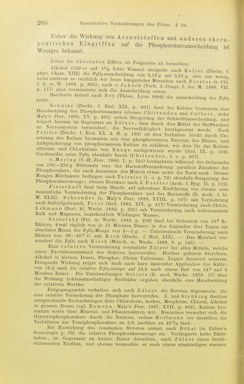 Ueber die Wirkung von A r z n e i s t o f f e n und anderen thera- peutischen Eingriffen auf die Phosphorsäureausscheidung ist Weniges bekannt. Ueber die absoluten Ziffern ist Folgendes zu bemerken- i.hvs ctt°Xm? di/p'n'''' ^''••Wasser) steigerte nach Keller (Ztschr. f. phys Chem. XIII) d e FgOr, ausscheidung von 3,18 g auf 3,35 g, also nur wenig räTTlslVT^ct ^^'^'^--^--SernäonKon.olren /.ach Förster (sCW. 1. c m. W. 1888. p 365); nach v. Jak sch (Verh. d. Congr. f. inn. M. 1888. VII p. 117) aber vermniderte sich die Ausscheidung etwas nicht 1889) die Ausscheidung der P2O5 Schulze (Ztschr f. Biol. XIX. p. 301) fand bei Kalium bromatum eine Herabsetzung des Phosphorumsatzes (ebenso Chi tt enden und Culbert siehe Maly's Jber. 1885. XV. p. 405) neben Steigerung der Schwefelausscheidung, utd tolgert hieraus im Gegensatz zu Zülzer, dass durch dies Mittel der Stoffw;chsel im Nervensystem vermmdert, die Nerventhätigkeit herabgesetzt w^rde. Nach Po litis (Ztschr. f. Biol. XX. 2. H. p. 193) ist dies Verhalten leicht durch Um- setzung des Kalium bromatum mit dem phosphorsauren Natrium des Blutes und Aufspeicherung von phosphorsaurem Kalium zu erklären, wie dies für das Kalium citricum und Chlorkalium von Bunge nachgewiesen wurde (ibid. IX p 104) Cinchonidin setzt P9O5 ebenfalls herab (Chi tt enden 1 c p 407) iIn^L'n^J-^-^-^'''''- P- 521) beobachtete wWend des Gebrauchs von 150-250 g Bittersalz eine der Harnstoffvermehrung parallele Zunahme der Phosphorsaure, die nach Aussetzen des Mittels etwas unter die Norm sank Grosse Mengen Milchsäure bedingen nachTeissier (1. c. p. 79) ebenfalls Steigerung der Phosphorsauremenge ; ebenso Borsäure nach J. F 0 r s t e r (Arch f Hyg II p 112) Fleischne-r fand beim Hunde auf subcutane Einführung von'Cocain eine wesentliche Verminderung der Phosphorsäure und des Harnstoffs (D Arch f kl Schreuder (s. Maly's Jber. 1888. XVIII. p. 147) sah Vermehrung nach Sahcylgebrauch, Prior (ibid. 1884. XIV. p. 417) Verminderung nach Chinin. Lehmann (Berl. kl. Wschr. 1882. p. 320) sah Verminderung nach kohlensaurem Kalk und Magnesia, beziehentlich Wildunger Wasser. Sassetzky (Pet. m. Wschr. 1882. p. 234) fand bei Gebrauch von 180 K- Badern, 4 mal täglich von je 15 Minuten Dauer, in den folgenden drei Tagen ein absolutes Minus der P205-Menge von 2—5 g. — Unbedeutende Verminderung nach Badern von 39—40» C. sah Koch (Ztschr. f. Biol. XIX). - Das Moorbad ver- mindert die P2O5 nach Kisch (Münch, m. Wschr. 1889. 9. p. 145). — Eine relative Verminderung constatirte Zülzer bei allen Mitteln, welche einen Exoitationszustand des Gehirns hervorrufen. Hierher gehören Strychnin, Alkohol in kleinen Dosen. Phosphor, Oleum Valerianae, Liquor Ammonii anisatus! Erregende Wirkung zeigte sich auch nach kurz dauernder Application der Kälte: von 16,2 sank die relative P2O5 menge auf 13,9 nach einem Bad von 14 0 und 6 Minuten Dauer. Die Untersuchungen Sotiers (D. med. Wschr. 1879. 17) über die Wirkung kohlensäurehaltiger Soolbäder ergaben ebenfalls eine Herabsetzung der relativen Werthe. Entgegengesetzt verhalten sich nach Zülzer die Nervina depressoria, die eine relative Vermehrung der Phosphate hervorrufen. Z. und S trüb in g theilten entsprechende Beobachtungen über Chloroform, Aether, Morphium, Chloral, Alkohol in grossen Dosen (vgl. Romeyn, Maly's Jber. 1887. XVII. p. 402), Kalium bro- matum sowie über Mineral- und Pfianzensäuren mit. Besonders vermehrt sich die Glycerinphosphorsäure durch die Narkose, sodass Hoff mann vor derselben ihr Verhältniss zur Totalphosphorsäure zu 3,8, nachher zu 22 0/q fand Bei Einwirkung des constauten Stromes nimmt nach Bökai (in Zülzer's Semiologie p. 70) die relative Phosphorsäuremenge zu. Verlängerte kalte Bäder haben, im Gegensatz zu kurzer Dauer derselben, nach Zülzer einen herab- stimmenden Eiuüuss, und ebenso vermochte er nach einem einstündigen warmen