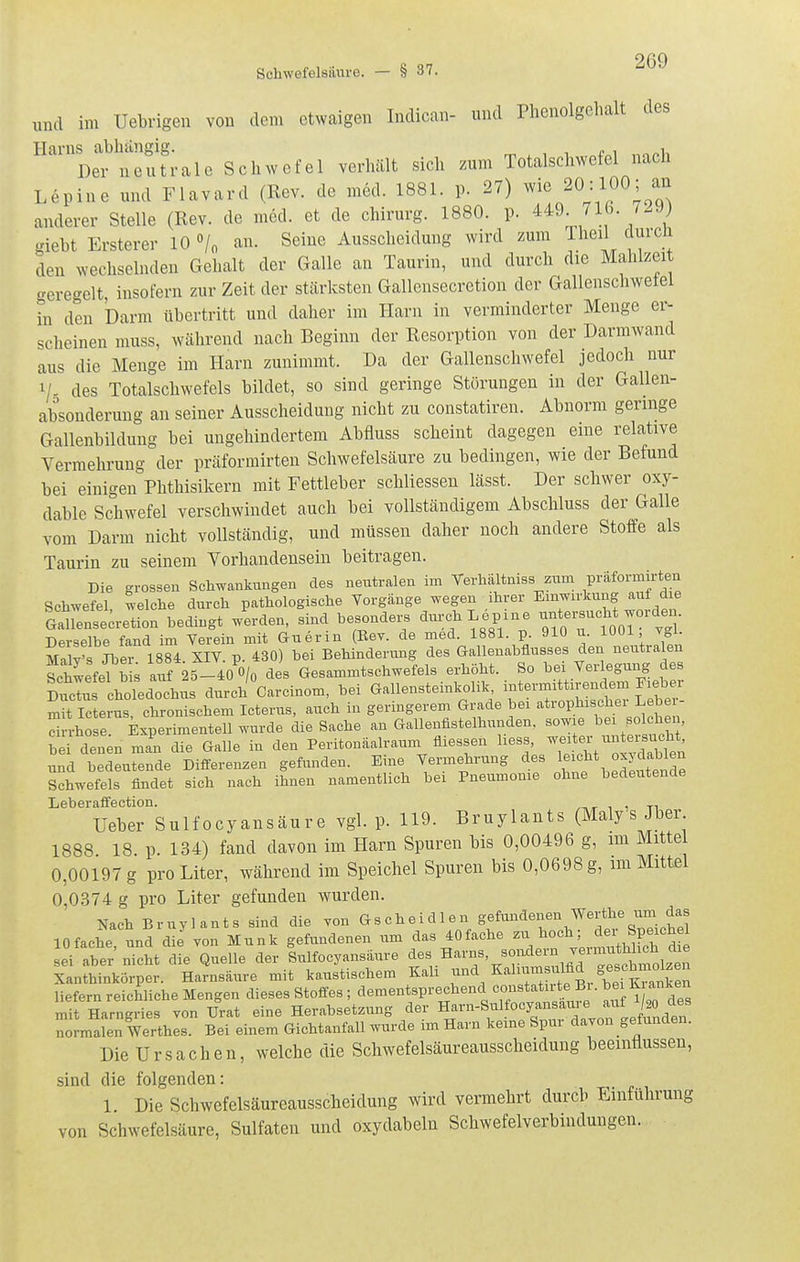 Schwefelsaure. - § 37. ^69 und im Uebrigen von dem etwaigen Indican- und Phenolgcbalt des Harns^abliangig.^^^^ Scliwefel verhält sich zum Totalschwefel nach Lepine und Flavard (Rev. de med. 1881. p. 27) wie 20:100; an anderer Stelle (Rev. de med. et de chirurg. 1880. p. 449. 716. 7.9) giebt Ersterer 10 /o an. Seine Ausscheidung wird zum Iheil durch den wechselnden Gehalt der Galle an Taurin, und durch die Mahlzeit geregelt, insofern zur Zeit der stärksten Gallensecretion der Gallenschwetel in den Darm übertritt und daher im Harn in verminderter Menge er^ scheinen iiiuss, während nach Beginn der Resorption von der Darmwand aus die Menge im Harn zunimmt. Da der Gallenschwefel jedoch nur des Totalschwefels bildet, so sind geringe Störungen in der Gallen- absonderuug an seiner Ausscheidung nicht zu constatiren. Abnorm geringe Gallenbildung bei ungehindertem Abfluss scheint dagegen eine relative Vermehrung der präformirten Schwefelsäure zu bedingen, wie der Befund bei einigen Phthisikern mit Fettleber schliessen lässt. Der schwer oxy- dable Schwefel verschwindet auch bei vollständigem Abschluss der Galle vom Darm nicht vollständig, und müssen daher noch andere Stoffe als Taurin zu seinem Yorhandensein beitragen. Die grossen Schwankungen des neutralen im Terhältuiss zum präformirten Schwefel welche durch pathologische Yorgänge wegen ihrer Emwirkung auf die ?airense;retion bedingt werden, sind besonders ^ch Lepine -tersucht worden Derselbe fand im Yerein mit Guerin Eev. de med. 1881. p. 910 u. lUUl vgl. MalyTjbr 1884 XIV. p. 430) bei Behinderung des Gallenabflusses den neutralen SchwefeVb s auf 25-40 O/o des Gesammtschwefels erhöht. So bei Verlegung des ?u^;:s choTedochus durch°Carcinom, bei Gallensteinkolik mit Icterus, chronischem Icterus, auch in germgerem Grade bei '^t^Pl^^^^'^^.'^^^^^J^ ^ drrhose. kperimentell wurde die Sache an Gallenfistelhunden, sowie ^ei solchen, bei den;n man die Galle in den Peritonäalraum fliessen '^^^^^'J^'^^^^^^^ und bedeutende Differenzen gefunden. Eine Vermehrung des 1^ ^^^^ «^^^^^^^^ Schwefels findet sich nach ihnen namentlich bei Pneumonie ohne bedeutende Leberaffection. ,,,,,, r^ Ueber Sulfocyansäure vgl. p. 119. Bruylants (Maly s Jber 1888 18. p. 134) fand davon im Harn Spuren bis 0,00496 g, im Mittel 0,00197 g pro Liter, während im Speichel Spuren bis 0,0698 g, im Mittßl 0,0374 g pro Liter gefunden wurden. Nach Bruylants sind die yon Gscheidlen 10fache, und die von Münk gefundenen um das 40fache sei aber nicht die Quelle der Sulfocyansäure ^e« Harns, soiulern TermntW^^^ Xanthinkörper. Harnsäure mit kaustischem Kali l^-^^/'-^^^^, liefern reichliche Mengen dieses Stoffes ; dementsprechend constatir^ Bi. bei K^a^^^^^^^^ mit Harngries von Urat eine Herabsetzung der ^^^-»,^1^°%™!, '^efäden normalen Werthes. Bei einem Gichtanfall wurde im Harn keine Spur dayon gefunden. Die Ursachen, welche die Schwefelsäureausscheidung beeinflussen, sind die folgenden: 1. Die Schwefelsäureausscheidung wird vermehrt durch Einführung von Schwefelsäure, Sulfaten und oxydabeln Schwefelverbindungen.