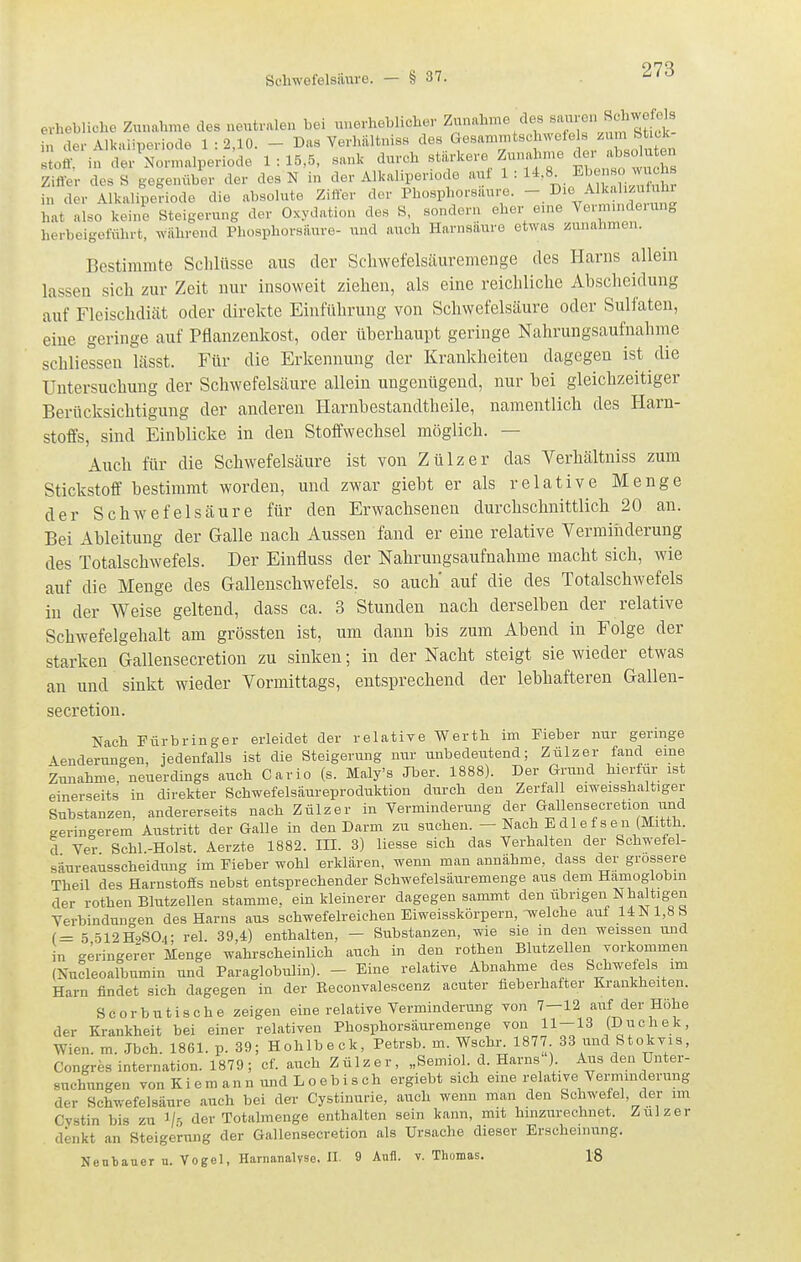 erhebliche Zunahme des neutralen bei unerheblicher Zunahme des «'^•■°» ^«^^J^J^ i„ der Alkaiiperiode 1:2,10. - Das Verhältniss des Gesammtsc nvete 8 ^•jj' '^^ toff, in der^Normalperiode 1:15,5, sank durch stiirkere Zunahme '^l^-^- Zifler des S gegenüber der des N in der Alkaliperiode auf 1 : l^-^^. E'^^' in der Alkaliperiode die absolute Zifler der Phosphorsaure. ^ hat also keine Steigerung der Oxydation des S, sondern eher eme Vermmdeuing herbeigeführt, wahrend PhosphorsÜure- und auch Harnsäure etwas Einnahmen. Bestimmte Schlüsse aus der Schwefelsäuremenge des Harns allein lassen sich zur Zeit nur insoweit ziehen, als eine reichliche Abscheidung auf Fleischdiät oder direkte Einführung von Schwefelsäure oder Sulfaten, eine geringe auf Pflanzenkost, oder überhaupt geringe Nahrungsaufnahme schliessen lässt. Für die Erkennung der Krankheiten dagegen ist die Untersuchung der Schwefelsäure allein ungenügend, nur bei gleichzeitiger Berücksichtigung der anderen Harnbestandtheile, namentlich des Harn- stoffs, sind Einblicke in den Stoffwechsel möglich. — Auch für die Schwefelsäure ist von Zülzer das Verhältniss zum Stickstoff bestimmt worden, und zwar giebt er als relative Menge der Schwefelsäure für den Erwachsenen durchschnittlich 20 an. Bei Ableitung der Galle nach Aussen fand er eine relative Verminderung des Totalschwefels. Der Einfluss der Nahrungsaufnahme macht sich, wie auf die Menge des Gallenschwefels, so auch' auf die des Totalschwefels in der Weise geltend, dass ca. 3 Stunden nach derselben der relative Schwefelgehalt am grössten ist, um dann bis zum Abend in Folge der starken Gallensecretion zu sinken; in der Nacht steigt sie wieder etwas an und sinkt wieder Vormittags, entsprechend der lebhafteren Gallen- secretion. Nach Für bring er erleidet der relative Werth im Fieber nur geringe Aenderungen, jedenfalls ist die Steigerung nur unbedeutend; Zülzer fand eme Zunahme, neuerdings auch Cario (s. Maly's Jber. 1888). Der Grund hierfür ist einerseits in direkter Schwefelsäureproduktion durch den Zerfall eiweisshaltiger Substanzen, andererseits nach Zülzer in Verminderung der Gallensecretion und geringerem Austritt der Galle in den Darm zu suchen. - Nach E die fsen(Mitth. d Ver Sehl -Holst. Aerzte 1882. III. 3) Hesse sich das Yerhalten der Schwefel- säureausscheidung im Fieber wohl erklären, wenn man annähme, dass der grossere Theil des Harnstoffs nebst entsprechender Schwefelsäuremenge aus dem Hämoglobin der rothen Blutzellen stamme, ein kleinerer dagegen sammt den übrigen Nhaltigen Verbindungen des Harns aus schwefelreicheu Eiweisskörpern, Tvelche auf UN 1,8h (= 5512H9SO4: rel. 39,4) enthalten, - Substanzen, wie sie in den weissen und in geringerer Menge wahrscheinlich auch in den rothen Blutzellen vorkommen (Nucleoalbumin und Paraglobulin). - Eine relative Abnahme des Schwefels im Harn findet sich dagegen in der Eeconvalescenz acuter fieberhafter Krankheiten. Scorbutische zeigen eine relative Verminderung von 7—12 auf der Höhe der Krankheit hei einer relativen Phosphorsäuremenge von 11-13 (Duchek, Wien. m. .Jbch. 1861. p. 39; Hohlbeck, Petrsb. m. Wschr. 1877 33 und Stokvis, Congres internation. 1879; cf. auch Zülzer, „Semiol. d. Harns ) Aus den Unter- suchungen vonKiemannundLoebisch ergiebt sich eine relative Verminderung der Schwefelsäure auch bei der Cystinurie, auch wenn man den Schwefel, der im Cvstin bis zu Vr, der Totalmenge enthalten sein kann, mit hinzurechnet. Zülzer denkt an Steigerung der Gallensecretion als Ursache dieser Erscheinung. Nentauer n. Vogel, Harnanalyse. II. 9Anll. v. Thomas. 18