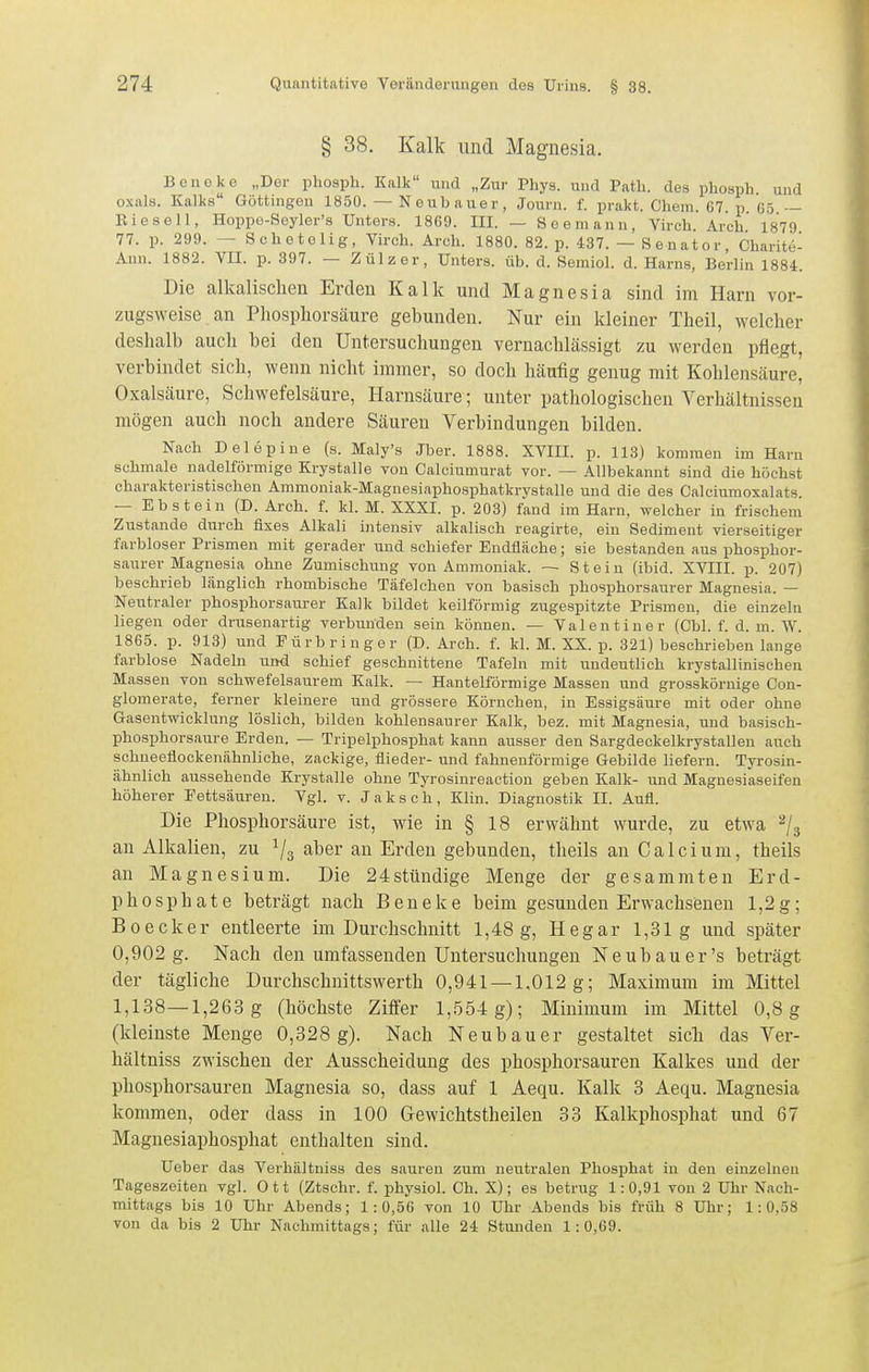 § 38. Kalk und Magnesia. Beneke „Der pliospli. Kalk und „Zur Phys. und Path. des phosph. und oxals. Kalks Göttingon 1850. — N eub auer, Journ. f. prakt. Chem. 67. p 65 — Kieseil, Hoppo-Seyler's Unters. 1869. III. — Seemann, Virch. Ar'ch 1879 77. p. 299. — Schetelig, Virch. Arcli. 1880. 82. p. 437. — Senator, Charite- Aun. 1882. VII. p. 397. — Zülzer, Unters, üb. d. Semiol. d. Harns, Berlin 1884. Die alkalischen Erden Kalk und Magnesia sind im Harn vor- zugsweise an Pliosphorsäure gebunden. Nur ein kleiner Theil, welcher deshalb auch bei den Untersuchungen vernachlässigt zu werden pflegt, verbindet sich, wenn nicht immer, so doch häufig genug mit Kohlensäure, Oxalsäure, Schwefelsäure, Harnsäure; unter pathologischen Verhältnissen mögen auch noch andere Säuren Verbindungen bilden. Nach Delepine (s. Maly's Jber. 1888. XVIII. p. 113) kommen im Harn schmale nadeiförmige Krystalle von Calciumurat vor. — Allbekannt sind die höchst charakteristischen Ammoniak-Magnesiaphosphatkrystalle und die des Calciumoxalats. — Ebstein (D. Arch. f. kl. M. XXXI. p. 203) fand im Harn, welcher in frischem Zustande durch fixes Alkali intensiv alkalisch reagirte, ein Sediment vierseitiger farbloser Prismen mit gerader und schiefer Endfläche; sie bestanden aus phosphor- saurer Magnesia ohne Zumischung von Ammoniak. — Stein (ibid. XVIII. p. 207) beschrieb länglich rhombische Täfelchen von basisch phosphorsaurer Magnesia. — Neutraler phosphorsaurer Kalk bildet keilförmig zugespitzte Prismen, die einzeln liegen oder drusenartig verbunden sein können. — Valentiner (Chi. f. d. m. W. 1865. p. 913) und Fürbringer (D. Arch. f. kl. M. XX. p. 321) beschrieben lange farblose Nadeln und schief geschnittene Tafeln mit undeutlich krystallinischen Massen von schwefelsaurem Kalk. — Hanteiförmige Massen und grosskörnige Con- glomerate, ferner kleinere und grössere Körnchen, in Essigsäure mit oder ohne Gasentwicklung löslich, bilden kohlensaurer Kalk, bez. mit Magnesia, und basisch- phosphorsaure Erden. — Tripelphosphat kann ausser den Sargdeokelkrystallen auch schneeflockenähnliche, zackige, flieder- und fahnenförmige Gebilde liefern. Tyrosin- ähnlich aussehende Krystalle ohne Tyrosinreaetion geben Kalk- und Magnesiaseifen höherer Fettsäuren. Vgl. v. Jaksch, Klin. Diagnostik II. Aufl. Die Phosphorsäure ist, wie in § 18 erwähnt wurde, zu etwa 2/3 an Alkalien, zu ^3 aber an Erden gebunden, theils an Calcium, theils an Magnesium. Die 24stündige Menge der gesammten Erd- phosphate beträgt nach Beneke beim gesunden Erwachsenen 1,2g; Boecker entleerte im Durchschnitt 1,48 g, Hegar 1,31g und später 0,902 g. Nach den umfassenden Untersuchungen Neubauer's beträgt der tägliche Durchschnittswerth 0,941 —1,012 g; Maximum im Mittel 1,138—1,263 g (höchste Ziffer 1,554 g); Minimum im Mittel 0,8 g (kleinste Menge 0,328 g). Nach Neubauer gestaltet sich das Ver- hältniss zwischen der Ausscheidung des phosphorsauren Kalkes und der phosphorsauren Magnesia so, dass auf 1 Aequ. Kalk 3 Aequ. Magnesia kommen, oder dass in 100 Gewichtstheilen 33 Kalkphosphat und 67 Magnesiaphosphat enthalten sind. Ueber das Verhältniss des sauren zum neutralen Phosphat in den einzelnen Tageszeiten vgl. Ott (Ztschr. f. physiol. Ch. X); es betrug 1:0,91 von 2 Uhr Nach- mittags bis 10 Uhr Abends; 1:0,56 von 10 Uhr Abends bis früh 8 Uhr; 1:0,58 von da bis 2 Ulir Nachmittags; für alle 24 Stunden 1:0,69.