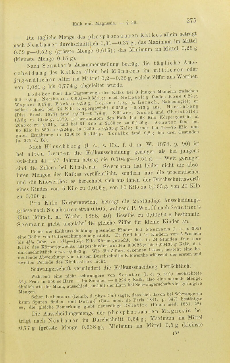 Kalk und Magnesia. — Die tägliche Menge des phosphorsauren Kalkes allein beträgt „ach Neubauer durchschnittlich 0,31-0,37 g; das Maximum im Mittel 0,39 g-0,52g (grösste Menge 0,616); das Minimum im Mittel 0,25 g (kleinste Menge 0,15 g). ,. , a . Nach Senator's Zusammenstellung beträgt die tägliche Aus- scheidung des Kalkes allein bei Männern im mittleren oder jugendlichen Alter im Mittel 0,2-0,35g, welche Ziffer aus Werthen von 0,081 g bis 0,774 g abgeleitet wurde. Bödeker fand die Tagesmenge des Kalks bei 9 jungen Männern zwischen O2-06g; Neubauer 0,081-0,334g; nach S ch e t e 1 i g fanden B o s e 0 22 g Wn<^nei 0,17 g, Bock er 0,39 g, L e p a n u 1,0 g (s. L e r s ch, Bahieologie); ei selbst schied b;i 74 Kilo Körpergewicht 0 353 g-0,513 g aus. Hirs«hb- g (Diss Bresl. 1877) fand 0,071-0,774 g. Zülzer, Zadekund Christellei All- m Ctrlztg. 1879. 1) bestimmten den Kalk bei 63 Kilo Korpergewicht in 2645 cc zn 0 231 g und bei 61 Kilo in 2180 cc zu 0,126 g. Senator tand bei T'ClZ Z 850 cc 0 224 g in 1250 cc 0,235 g Kalk; ferner bei 73-75 Kilo und gL^ Ernähi^^^^ 0,4126 g.'Toralbo fand 0,2 g bei drei Gesunden ' Nach^Hirschberg (1. c, s. Cbl. f. d. m. W. 1878. p. 90) ist bei alten Leuten die Kalkausscheidung geringer als bei jungen; zwischen 41-77 Jahren betrug sie 0,104 g-0,51 g. - Weit geringer sind die Ziffern bei Kindern. Seemann hat leider nicht die abso- luten Mengen des Kalkes veröffentlicht, sondern nur die procentischen und die Kilowerthe; es berechnet sich aus ihnen der Durchschnittswerth eines Kindes von 5 Kilo zu 0,016 g, von 10 Kilo zu 0,033 g, von 20 Kilo zu 0,066 g. * -1 Pro Kilo Körpergewicht beträgt die 24stündige Ausscheidungs- grösse nach Neubau er etwa 0,005, während P. Wolf f nach Sendtner's Citat (Münch, m. Wschr. 1888. 40) dieselbe zu 0,00294 g bestimmte. Seemann giebt ungefähr'die gleiche Ziffer für kleine Kinder an. Ueber die Kalkausscheidung gesunder Kinder hat Seemann (1. c p. 305) eine Keihe von Untersuchungen angestellt. Er fand bei 16 Kindern von 5 Wochen bis 41/2 Jahr, von 3I/4—15V2 Kilo Körpergewicht, dass m 24 Stunden fui das KU o des Körpergewichts ausgeschieden w^^rden 0,0025 g bis 0,00435 g Kalk d i. durchschnittlich etwa 0,0033 g. Wie die Ziffern erkennen lassen, gesteht em b deiitende Abweichung von diesem Durchschnitts-Kilowerthe wahrend der eisten und zweiten Periode des Kindesalters nicht. Schwangerschaft vermindert die Kalkausscheidung beträchtlich. . Während eine nicht schwangere yon Senator (1. c. p 401) beobachtete 32 j. Frau in 550 cc Harn - im Sommer - 0,224 g Kalk, also eine normale Menge ähnlich wie der Mann, ausschied, enthält der Harn bei Schwangerschaft viel geringere ^'°°'s<;hon Lehman n (Lehrb. d. phys. Ch.) sagte, dass sicli da^on ^^ei S'^hwa^^^^^^^^^ kaum Spuren finden, und Donne (Gaz. med. de Pans 1841. p. 347) ^^ff^S^e es; die gleiche Bemerkung giebt neuerdings Delattre (Union med. 1881. 22). Die Ausscheidungsmenge der phosp hör sauren Magnesia be- trägt nach Neubauer im Durchschnitt 0,64g; Maximum im Mittel 0,77 g (grösste Menge 0,938 g), Minimum im Mittel 0,5 g (kleinste 18* t